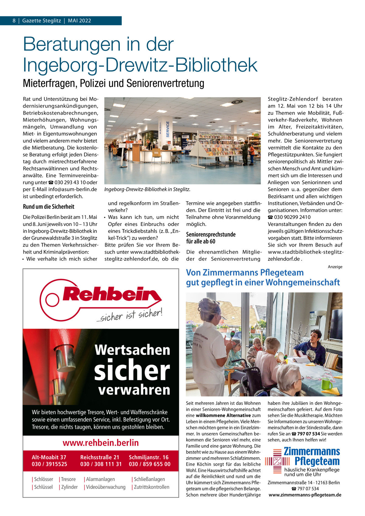 8  |  Gazette Steglitz  |  Mai 2022  Beratungen in der Ingeborg-Drewitz-Bibliothek Mieterfragen, Polizei und Seniorenvertretung Rat und Unterstützung bei Modernisierungsankündigungen, Betriebskostenabrechnungen, Mieterhöhungen, Wohnungsmängeln, Umwandlung von Miet- in Eigentumswohnungen und vielem anderem mehr bietet die Mietberatung. Die kostenlose Beratung erfolgt jeden Dienstag durch mietrechtserfahrene Rechtsanwältinnen und Rechtsanwälte. Eine Terminvereinbarung unter ☎ 030 293 43 10 oder per E-Mail info@asum-berlin.de ist unbedingt erforderlich.  Ingeborg-Drewitz-Bibliothek in Steglitz.  und regelkonform im Straßenverkehr? Die Polizei Berlin berät am 11. Mai •	 Was kann ich tun, um nicht und 8. Juni jeweils von 10 – 13 Uhr Opfer eines Einbruchs oder in Ingeborg-Drewitz-Bibliothek in eines Trickdiebstahls (z. B. „Ender Grunewaldstraße 3 in Steglitz kel-Trick”) zu werden? zu den Themen Verkehrssicher- Bitte prüfen Sie vor Ihrem Beheit und Kriminalprävention: such unter www.stadtbibliothek•	 Wie verhalte ich mich sicher steglitz-zehlendorf.de, ob die  Rund um die Sicherheit  Termine wie angegeben stattfinden. Der Eintritt ist frei und die Teilnahme ohne Voranmeldung möglich.  Seniorensprechstunde für alle ab 60 Die ehrenamtlichen Mitglieder der Seniorenvertretung  Steglitz-Zehlendorf beraten am 12.  Mai von 12 bis 14  Uhr zu Themen wie Mobilität, Fußverkehr-Radverkehr, Wohnen im Alter, Freizeitaktivitäten, Schuldnerberatung und vielem mehr. Die Seniorenvertretung vermittelt die Kontakte zu den Pflegestützpunkten. Sie fungiert seniorenpolitisch als Mittler zwischen Mensch und Amt und kümmert sich um die Interessen und Anliegen von Seniorinnen und Senioren u. a. gegenüber dem Bezirksamt und allen wichtigen Institutionen, Verbänden und Organisationen. Information unter: ☎ 030 90299 2410 Veranstaltungen finden zu den jeweils gültigen Infektionsschutzvorgaben statt. Bitte informieren Sie sich vor Ihrem Besuch auf www.stadtbibliothek-steglitzzehlendorf.de . Anzeige  Von Zimmermanns Pflegeteam gut gepflegt in einer Wohngemeinschaft  Wertsachen  sicher verwahren  Wir bieten hochwertige Tresore, Wert- und Waffenschränke sowie einen umfassenden Service, inkl. Befestigung vor Ort. Tresore, die nichts taugen, können uns gestohlen bleiben.  www.rehbein.berlin Alt-Moabit 37 030 / 3915525 | Schlösser | Schlüssel  | Tresore | Zylinder  Reichsstraße 21 030 / 308 111 31 | Alarmanlagen | Videoüberwachung  Schmiljanstr. 16 030 / 859 655 00 | Schließanlagen | Zutrittskontrollen  Seit mehreren Jahren ist das Wohnen in einer Senioren-Wohngemeinschaft eine willkommene Alternative zum Leben in einem Pflegeheim. Viele Menschen möchten gerne in ein Einzelzimmer. In unseren Gemeinschaften bekommen die Senioren viel mehr, eine Familie und eine ganze Wohnung. Die besteht wie zu Hause aus einem Wohnzimmer und mehreren Schlafzimmern. Eine Köchin sorgt für das leibliche Wohl. Eine Hauswirtschaftshilfe achtet auf die Reinlichkeit und rund um die Uhr kümmert sich Zimmermanns Pflegeteam um die pflegerischen Belange. Schon mehrere über Hundertjährige  haben ihre Jubiläen in den Wohngemeinschaften gefeiert. Auf dem Foto sehen Sie die Musiktherapie. Möchten Sie Informationen zu unseren Wohngemeinschaften in der Stindestraße, dann rufen Sie an ☎ 797 07 534 Sie werden sehen, auch Ihnen helfen wir!  24 24  häusliche Krankenpflege rund um die Uhr Zimmermannstraße 14 · 12163 Berlin ☎ 797 07 534 www.zimmermanns-pflegeteam.de