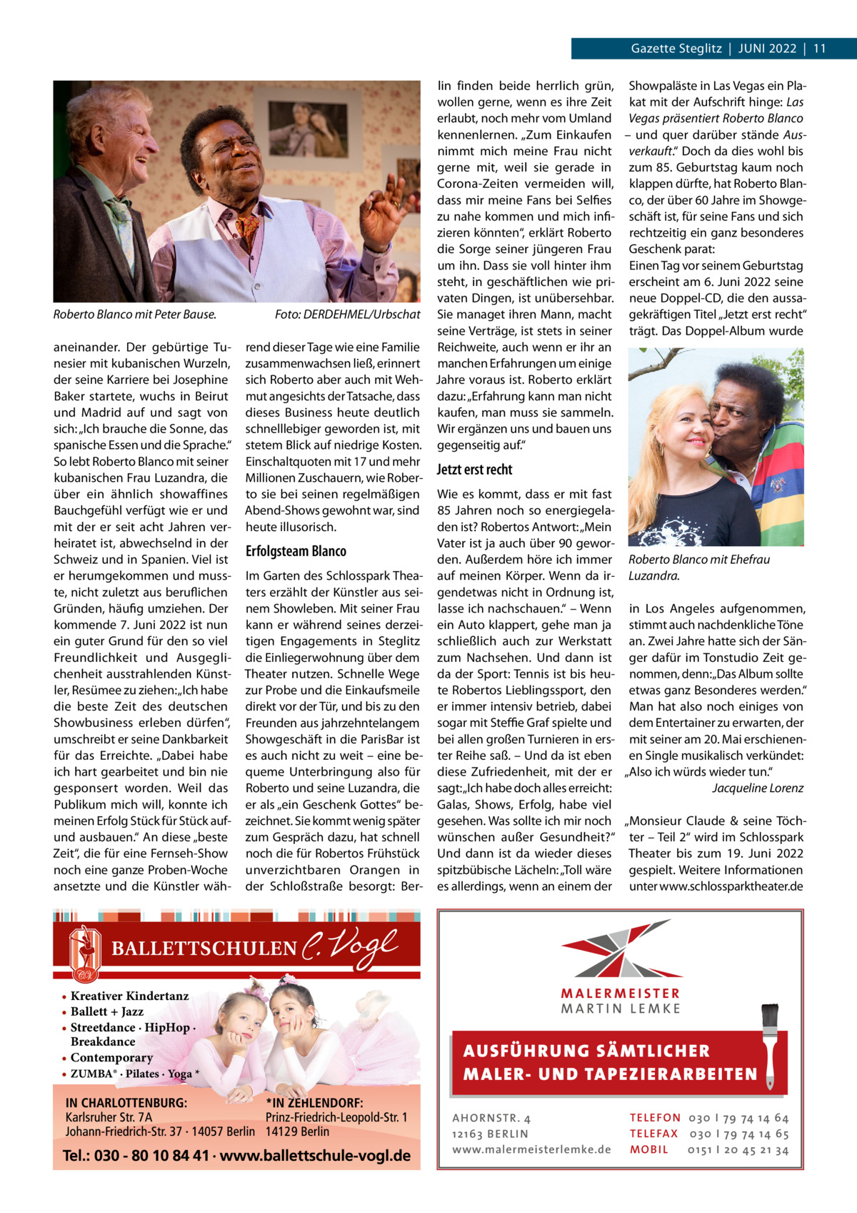 Gazette Steglitz  |  Juni 2022  |  11  Roberto Blanco mit Peter Bause.� aneinander. Der gebürtige Tunesier mit kubanischen Wurzeln, der seine Karriere bei Josephine Baker startete, wuchs in Beirut und Madrid auf und sagt von sich: „Ich brauche die Sonne, das spanische Essen und die Sprache.“ So lebt Roberto Blanco mit seiner kubanischen Frau Luzandra, die über ein ähnlich showaffines Bauchgefühl verfügt wie er und mit der er seit acht Jahren verheiratet ist, abwechselnd in der Schweiz und in Spanien. Viel ist er herumgekommen und musste, nicht zuletzt aus beruflichen Gründen, häufig umziehen. Der kommende 7. Juni 2022 ist nun ein guter Grund für den so viel Freundlichkeit und Ausgeglichenheit aus­strah­lenden Künstler, Resümee zu ziehen: „Ich habe die beste Zeit des deutschen Showbusiness erleben dürfen“, umschreibt er seine Dankbarkeit für das Erreichte. „Dabei habe ich hart gearbeitet und bin nie gesponsert worden. Weil das Publikum mich will, konnte ich meinen Erfolg Stück für Stück aufund ausbauen.“ An diese „beste Zeit“, die für eine Fernseh-Show noch eine ganze Proben-Woche ansetzte und die Künstler wäh • Kreativer Kindertanz • Ballett + Jazz • Streetdance · HipHop · Breakdance • Contemporary • ZUMBA® · Pilates · Yoga *  lin finden beide herrlich grün, Showpaläste in Las Vegas ein Plawollen gerne, wenn es ihre Zeit kat mit der Aufschrift hinge: Las erlaubt, noch mehr vom Umland Vegas präsentiert Roberto Blanco kennenlernen. „Zum Einkaufen – und quer darüber stände Ausnimmt mich meine Frau nicht verkauft.“ Doch da dies wohl bis gerne mit, weil sie gerade in zum 85. Geburtstag kaum noch Corona-Zeiten vermeiden will, klappen dürfte, hat Roberto Blandass mir meine Fans bei Selfies co, der über 60 Jahre im Showgezu nahe kommen und mich infi- schäft ist, für seine Fans und sich zieren könnten“, erklärt Roberto rechtzeitig ein ganz besonderes die Sorge seiner jüngeren Frau Geschenk parat: um ihn. Dass sie voll hinter ihm Einen Tag vor seinem Geburtstag steht, in geschäftlichen wie pri- erscheint am 6. Juni 2022 seine vaten Dingen, ist unübersehbar. neue Doppel-CD, die den aussaFoto: DERDEHMEL/Urbschat Sie managet ihren Mann, macht gekräftigen Titel „Jetzt erst recht“ seine Verträge, ist stets in seiner trägt. Das Doppel-Album wurde rend dieser Tage wie eine Familie Reichweite, auch wenn er ihr an zusammenwachsen ließ, erinnert manchen Erfahrungen um einige sich Roberto aber auch mit Weh- Jahre voraus ist. Roberto erklärt mut angesichts der Tatsache, dass dazu: „Erfahrung kann man nicht dieses Business heute deutlich kaufen, man muss sie sammeln. schnelllebiger geworden ist, mit Wir ergänzen uns und bauen uns stetem Blick auf niedrige Kosten. gegenseitig auf.“ Einschaltquoten mit 17 und mehr Jetzt erst recht Millionen Zuschauern, wie Roberto sie bei seinen regelmäßigen Wie es kommt, dass er mit fast Abend-Shows gewohnt war, sind 85  Jahren noch so energiegelaheute illusorisch. den ist? Robertos Antwort: „Mein Vater ist ja auch über 90 geworErfolgsteam Blanco den. Außerdem höre ich immer Roberto Blanco mit Ehefrau Im Garten des Schlosspark Thea- auf meinen Körper. Wenn da ir- Luzandra. ters erzählt der Künstler aus sei- gendetwas nicht in Ordnung ist, nem Showleben. Mit seiner Frau lasse ich nachschauen.“ – Wenn in Los Angeles aufgenommen, kann er während seines derzei- ein Auto klappert, gehe man ja stimmt auch nachdenkliche Töne tigen Engagements in Steglitz schließlich auch zur Werkstatt an. Zwei Jahre hatte sich der Sändie Einliegerwohnung über dem zum Nachsehen. Und dann ist ger dafür im Tonstudio Zeit geTheater nutzen. Schnelle Wege da der Sport: Tennis ist bis heu- nommen, denn:„Das Album sollte zur Probe und die Einkaufsmeile te Robertos Lieblingssport, den etwas ganz Besonderes werden.“ direkt vor der Tür, und bis zu den er immer intensiv betrieb, dabei Man hat also noch einiges von Freunden aus jahrzehntelangem sogar mit Steffie Graf spielte und dem Entertainer zu erwarten, der Showgeschäft in die ParisBar ist bei allen großen Turnieren in ers- mit seiner am 20. Mai erschienenes auch nicht zu weit – eine be- ter Reihe saß. – Und da ist eben en Single musikalisch verkündet: queme Unterbringung also für diese Zufriedenheit, mit der er „Also ich würds wieder tun.“ Roberto und seine Luzandra, die sagt: „Ich habe doch alles erreicht: � Jacqueline Lorenz er als „ein Geschenk Gottes“ be- Galas, Shows, Erfolg, habe viel   zeichnet. Sie kommt wenig später gesehen. Was sollte ich mir noch „Monsieur Claude & seine Töchzum Gespräch dazu, hat schnell wünschen außer Gesundheit?“ ter – Teil 2“ wird im Schlosspark noch die für Robertos Frühstück Und dann ist da wieder dieses Theater bis zum 19.  Juni 2022 unverzichtbaren Orangen in spitzbübische Lächeln: „Toll wäre gespielt. Weitere Informationen der Schloßstraße besorgt: Ber- es allerdings, wenn an einem der unter www.schlossparktheater.de  AUS FÜ H RU NG SÄ MTLICH ER M A LER- U N D TA PEZ I ER A RB EITE N A H O R N STR . 4 12 16 3 B E R L I N www.malermeisterlemke.de  TE L E FO N 0 3 0 I 79 74 14 6 4 TE L E FA X 0 3 0 I 79 74 14 6 5 MOB I L 0 15 1 I 2 0 45 21 3 4