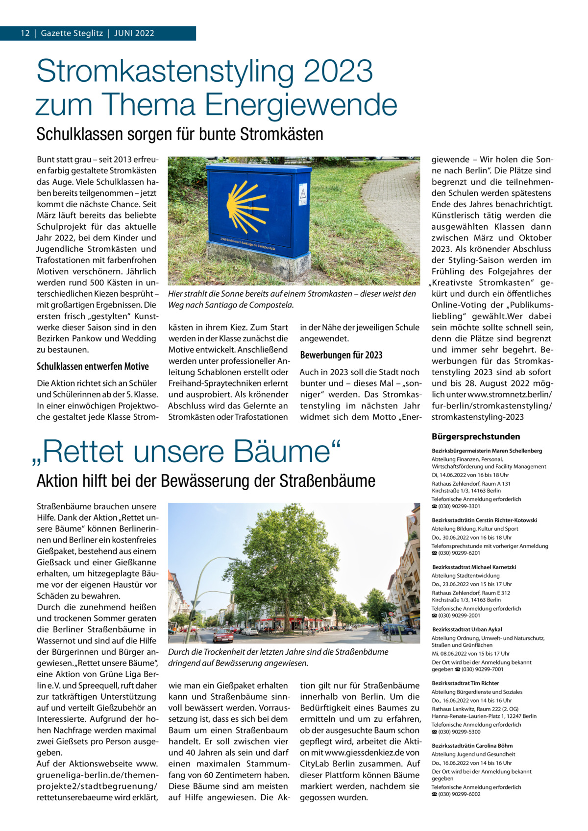 12  |  Gazette Steglitz  |  Juni 2022  Stromkastenstyling 2023 zum Thema Energiewende Schulklassen sorgen für bunte Stromkästen Bunt statt grau – seit 2013 erfreuen farbig gestaltete Stromkästen das Auge. Viele Schulklassen haben bereits teilgenommen – jetzt kommt die nächste Chance. Seit März läuft bereits das beliebte Schulprojekt für das aktuelle Jahr 2022, bei dem Kinder und Jugendliche Stromkästen und Trafostationen mit farbenfrohen Motiven verschönern. Jährlich werden rund 500 Kästen in unterschiedlichen Kiezen besprüht – mit großartigen Ergebnissen. Die ersten frisch „gestylten“ Kunstwerke dieser Saison sind in den Bezirken Pankow und Wedding zu bestaunen.  Schulklassen entwerfen Motive Die Aktion richtet sich an Schüler und Schülerinnen ab der 5. Klasse. In einer einwöchigen Projektwoche gestaltet jede Klasse Strom Hier strahlt die Sonne bereits auf einem Stromkasten – dieser weist den Weg nach Santiago de Compostela. kästen in ihrem Kiez. Zum Start werden in der Klasse zunächst die Motive entwickelt. Anschließend werden unter professioneller Anleitung Schablonen erstellt oder Freihand-Spraytechniken erlernt und ausprobiert. Als krönender Abschluss wird das Gelernte an Stromkästen oder Trafostationen  in der Nähe der jeweiligen Schule angewendet.  Bewerbungen für 2023 Auch in 2023 soll die Stadt noch bunter und – dieses Mal – „sonniger“ werden. Das Stromkastenstyling im nächsten Jahr widmet sich dem Motto „Ener „Rettet unsere Bäume“ Aktion hilft bei der Bewässerung der Straßenbäume Straßenbäume brauchen unsere Hilfe. Dank der Aktion „Rettet unsere Bäume“ können Berlinerinnen und Berliner ein kostenfreies Gießpaket, bestehend aus einem Gießsack und einer Gießkanne erhalten, um hitzegeplagte Bäume vor der eigenen Haustür vor Schäden zu bewahren. Durch die zunehmend heißen und trockenen Sommer geraten die Berliner Straßenbäume in Wassernot und sind auf die Hilfe der Bürgerinnen und Bürger angewiesen. „Rettet unsere Bäume“, eine Aktion von Grüne Liga Berlin e. V. und Spreequell, ruft daher zur tatkräftigen Unterstützung auf und verteilt Gießzubehör an Interessierte. Aufgrund der hohen Nachfrage werden maximal zwei Gießsets pro Person ausgegeben. Auf der Aktionswebseite www. grueneliga-berlin.de/themenprojekte2/stadtbegruenung/ rettetunserebaeume wird erklärt,  giewende – Wir holen die Sonne nach Berlin“. Die Plätze sind begrenzt und die teilnehmenden Schulen werden spätestens Ende des Jahres benachrichtigt. Künstlerisch tätig werden die ausgewählten Klassen dann zwischen März und Oktober 2023. Als krönender Abschluss der Styling-Saison werden im Frühling des Folgejahres der „Kreativste Stromkasten“ gekürt und durch ein öffentliches Online-Voting der „Publikumsliebling“ gewählt.Wer dabei sein möchte sollte schnell sein, denn die Plätze sind begrenzt und immer sehr begehrt. Bewerbungen für das Stromkastenstyling 2023 sind ab sofort und bis 28.  August 2022 möglich unter www.stromnetz.berlin/ fur-berlin/stromkastenstyling/ stromkastenstyling-2023  Bürgersprechstunden Bezirksbürgermeisterin Maren Schellenberg Abteilung Finanzen, Personal, Wirtschaftsförderung und Facility Management Di, 14.06.2022 von 16 bis 18 Uhr Rathaus Zehlendorf, Raum A 131 Kirchstraße 1/3, 14163 Berlin Telefonische Anmeldung erforderlich ☎ (030) 90299-3301 Bezirksstadträtin Cerstin Richter-Kotowski Abteilung Bildung, Kultur und Sport Do., 30.06.2022 von 16 bis 18 Uhr Telefonsprechstunde mit vorheriger Anmeldung ☎ (030) 90299-6201  Bezirksstadtrat Michael Karnetzki Abteilung Stadtentwicklung Do., 23.06.2022 von 15 bis 17 Uhr Rathaus Zehlendorf, Raum E 312 Kirchstraße 1/3, 14163 Berlin Telefonische Anmeldung erforderlich ☎ (030) 90299-2001  Durch die Trockenheit der letzten Jahre sind die Straßenbäume dringend auf Bewässerung angewiesen. wie man ein Gießpaket erhalten kann und Straßenbäume sinnvoll bewässert werden. Vorraussetzung ist, dass es sich bei dem Baum um einen Straßenbaum handelt. Er soll zwischen vier und 40 Jahren als sein und darf einen maximalen Stammumfang von 60 Zentimetern haben. Diese Bäume sind am meisten auf Hilfe angewiesen. Die Ak tion gilt nur für Straßenbäume innerhalb von Berlin. Um die Bedürftigkeit eines Baumes zu ermitteln und um zu erfahren, ob der ausgesuchte Baum schon gepflegt wird, arbeitet die Aktion mit www.giessdenkiez.de von CityLab Berlin zusammen. Auf dieser Plattform können Bäume markiert werden, nachdem sie gegossen wurden.   Bezirksstadtrat Urban Aykal Abteilung Ordnung, Umwelt- und Naturschutz, Straßen und Grünflächen Mi, 08.06.2022 von 15 bis 17 Uhr Der Ort wird bei der Anmeldung bekannt gegeben ☎ (030) 90299-7001 Bezirksstadtrat Tim Richter Abteilung Bürgerdienste und Soziales Do., 16.06.2022 von 14 bis 16 Uhr Rathaus Lankwitz, Raum 222 (2. OG) Hanna-Renate-Laurien-Platz 1, 12247 Berlin Telefonische Anmeldung erforderlich ☎ (030) 90299-5300 Bezirksstadträtin Carolina Böhm Abteilung Jugend und Gesundheit Do., 16.06.2022 von 14 bis 16 Uhr Der Ort wird bei der Anmeldung bekannt gegeben Telefonische Anmeldung erforderlich ☎ (030) 90299-6002