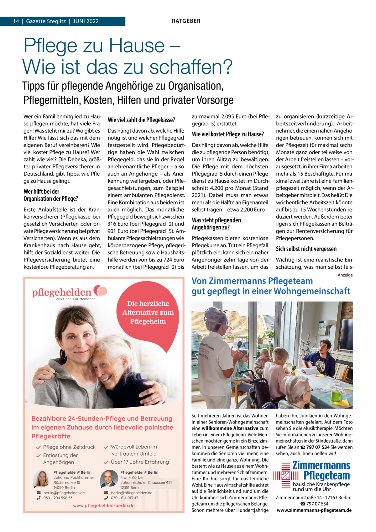 14  |  Gazette Steglitz  |  JUNI 2022  RATGEBER  Pﬂege zu Hause – Wie ist das zu schaffen? Tipps für pﬂegende Angehörige zu Organisation, Pﬂegemitteln, Kosten, Hilfen und privater Vorsorge Wer ein Familienmitglied zu Hause pflegen möchte, hat viele Fragen: Was steht mir zu? Wo gibt es Hilfe? Wie lässt sich das mit dem eigenen Beruf vereinbaren? Wie viel kostet Pflege zu Hause? Wer zahlt wie viel? Die Debeka, größter privater Pflegeversicherer in Deutschland, gibt Tipps, wie Pflege zu Hause gelingt.  Wer hilft bei der Organisation der Pflege? Erste Anlaufstelle ist der Krankenversicherer (Pflegekasse bei gesetzlich Versicherten oder private Pflegeversicherung bei privat Versicherten). Wenn es aus dem Krankenhaus nach Hause geht, hilft der Sozialdienst weiter. Die Pflegeversicherung bietet eine kostenlose Pflegeberatung an.  Wie viel zahlt die Pflegekasse?  zu maximal 2.095 Euro (bei Pflegegrad  5) erstattet.  Das hängt davon ab, welche Hilfe nötig ist und welcher Pflegegrad  festgestellt wird. Pflegebedürftige haben die Wahl zwischen Pflegegeld, das sie in der Regel an ehrenamtliche Pfleger – also auch an Angehörige – als Anerkennung weitergeben, oder Pflegesachleistungen, zum Beispiel einem ambulanten Pflegedienst. Eine Kombination aus beidem ist auch möglich. Das monatliche Pflegegeld bewegt sich zwischen 316 Euro (bei Pflegegrad  2) und 901 Euro (bei Pflegegrad  5). Ambulante Pflegesachleistungen wie körperbezogene Pflege, pflegerische Betreuung sowie Haushaltshilfe werden von bis zu 724 Euro monatlich (bei Pflegegrad  2) bis  Wie viel kostet Pflege zu Hause? Das hängt davon ab, welche Hilfe die zu pflegende Person benötigt, um ihren Alltag zu bewältigen. Die Pflege mit dem höchsten Pflegegrad  5 durch einen Pflegedienst zu Hause kostet im Durchschnitt 4.200 pro Monat (Stand 2021). Dabei muss man etwas mehr als die Hälfte an Eigenanteil selbst tragen – etwa 2.200 Euro.  Was steht pflegenden Angehörigen zu? Pflegekassen bieten kostenlose Pflegekurse an. Tritt ein Pflegefall plötzlich ein, kann sich ein naher Angehöriger zehn Tage von der Arbeit freistellen lassen, um das  zu organisieren (kurzzeitige Arbeitszeitverhinderung). Arbeitnehmer, die einen nahen Angehörigen betreuen, können sich mit der Pflegezeit für maximal sechs Monate ganz oder teilweise von der Arbeit freistellen lassen – vorausgesetzt, in ihrer Firma arbeiten mehr als 15 Beschäftigte. Für maximal zwei Jahre ist eine Familienpflegezeit möglich, wenn der Arbeitgeber mitspielt. Das heißt: Die wöchentliche Arbeitszeit könnte auf bis zu 15 Wochenstunden reduziert werden. Außerdem beteiligen sich Pflegekassen an Beiträgen zur Rentenversicherung für Pflegepersonen.  Sich selbst nicht vergessen Wichtig ist eine realistische Einschätzung, was man selbst leisAnzeige  Von Zimmermanns Pflegeteam gut gepflegt in einer Wohngemeinschaft  Seit mehreren Jahren ist das Wohnen in einer Senioren-Wohngemeinschaft eine willkommene Alternative zum Leben in einem Pflegeheim. Viele Menschen möchten gerne in ein Einzelzimmer. In unseren Gemeinschaften bekommen die Senioren viel mehr, eine Familie und eine ganze Wohnung. Die besteht wie zu Hause aus einem Wohnzimmer und mehreren Schlafzimmern. Eine Köchin sorgt für das leibliche Wohl. Eine Hauswirtschaftshilfe achtet auf die Reinlichkeit und rund um die Uhr kümmert sich Zimmermanns Pflegeteam um die pflegerischen Belange. Schon mehrere über Hundertjährige  haben ihre Jubiläen in den Wohngemeinschaften gefeiert. Auf dem Foto sehen Sie die Musiktherapie. Möchten Sie Informationen zu unseren Wohngemeinschaften in der Stindestraße, dann rufen Sie an ☎ 797 07 534 Sie werden sehen, auch Ihnen helfen wir!  24 24  häusliche Krankenpflege rund um die Uhr Zimmermannstraße 14 · 12163 Berlin ☎ 797 07 534 www.zimmermanns-pflegeteam.de