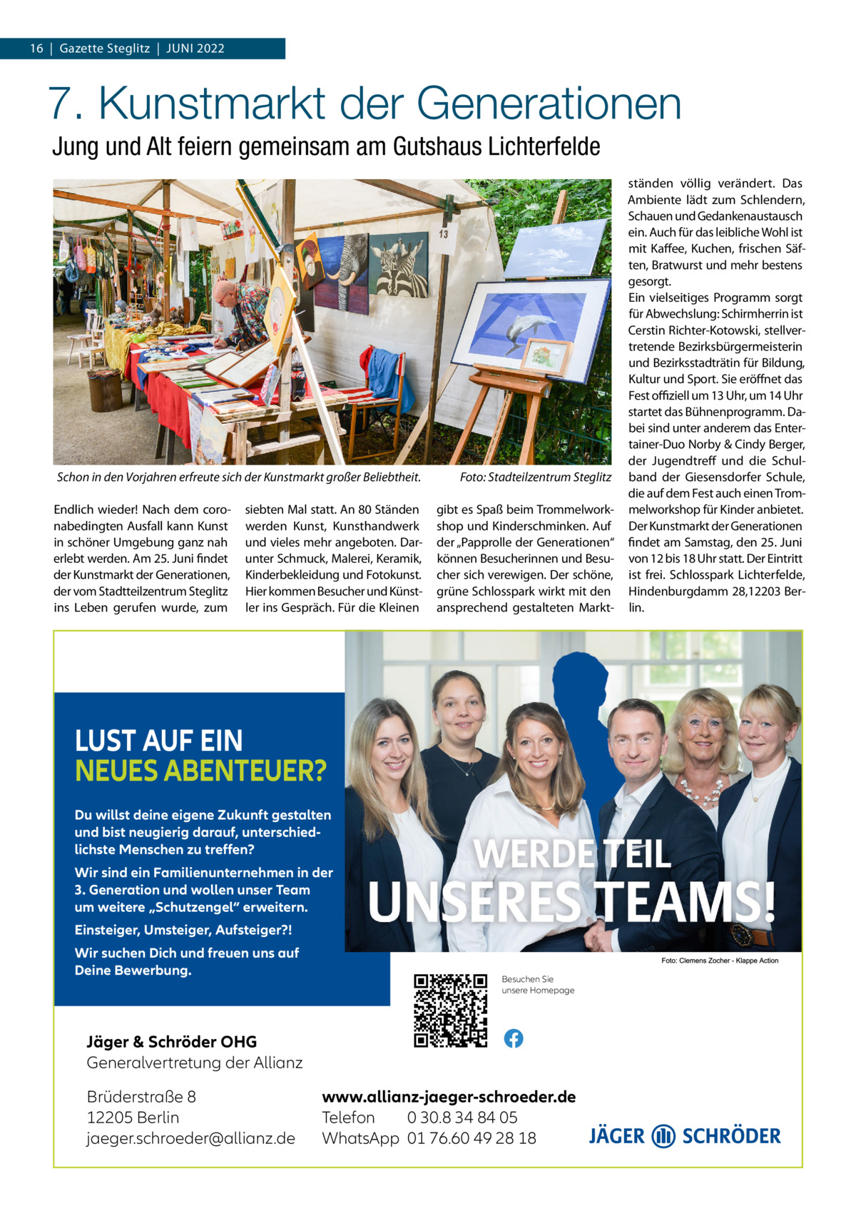 16  |  Gazette Steglitz  |  Juni 2022  7. Kunstmarkt der Generationen Jung und Alt feiern gemeinsam am Gutshaus Lichterfelde  Schon in den Vorjahren erfreute sich der Kunstmarkt großer Beliebtheit.� Endlich wieder! Nach dem coronabedingten Ausfall kann Kunst in schöner Umgebung ganz nah erlebt werden. Am 25. Juni findet der Kunstmarkt der Generationen, der vom Stadtteilzentrum Steglitz ins Leben gerufen wurde, zum  siebten Mal statt. An 80 Ständen werden Kunst, Kunsthandwerk und vieles mehr angeboten. Darunter Schmuck, Malerei, Keramik, Kinderbekleidung und Fotokunst. Hier kommen Besucher und Künstler ins Gespräch. Für die Kleinen  Foto: Stadteilzentrum Steglitz gibt es Spaß beim Trommelworkshop und Kinderschminken. Auf der „Papprolle der Generationen“ können Besucherinnen und Besucher sich verewigen. Der schöne, grüne Schlosspark wirkt mit den ansprechend gestalteten Markt LUST AUF EIN NEUES ABENTEUER? Du willst deine eigene Zukunft gestalten und bist neugierig darauf, unterschiedlichste Menschen zu treﬀen? Wir sind ein Familienunternehmen in der 3. Generation und wollen unser Team um weitere „Schutzengel“ erweitern. Einsteiger, Umsteiger, Aufsteiger?! Wir suchen Dich und freuen uns auf Deine Bewerbung.  Besuchen Sie unsere Homepage  Jäger & Schröder OHG Generalvertretung der Allianz Brüderstraße 8 12205 Berlin jaeger.schroeder@allianz.de  www.allianz-jaeger-schroeder.de Telefon 0 30.8 34 84 05 WhatsApp 01 76.60 49 28 18  ständen völlig verändert. Das Ambiente lädt zum Schlendern, Schauen und Gedankenaustausch ein. Auch für das leibliche Wohl ist mit Kaffee, Kuchen, frischen Säften, Bratwurst und mehr bestens gesorgt. Ein vielseitiges Programm sorgt für Abwechslung: Schirmherrin ist Cerstin Richter-Kotowski, stellvertretende Bezirksbürgermeisterin und Bezirksstadträtin für Bildung, Kultur und Sport. Sie eröffnet das Fest offiziell um 13 Uhr, um 14 Uhr startet das Bühnenprogramm. Dabei sind unter anderem das Entertainer-Duo Norby & Cindy Berger, der Jugendtreff und die Schulband der Giesensdorfer Schule, die auf dem Fest auch einen Trommelworkshop für Kinder anbietet. Der Kunstmarkt der Generationen findet am Samstag, den 25. Juni von 12 bis 18 Uhr statt. Der Eintritt ist frei. Schlosspark Lichterfelde, Hindenburgdamm 28,12203 Berlin.