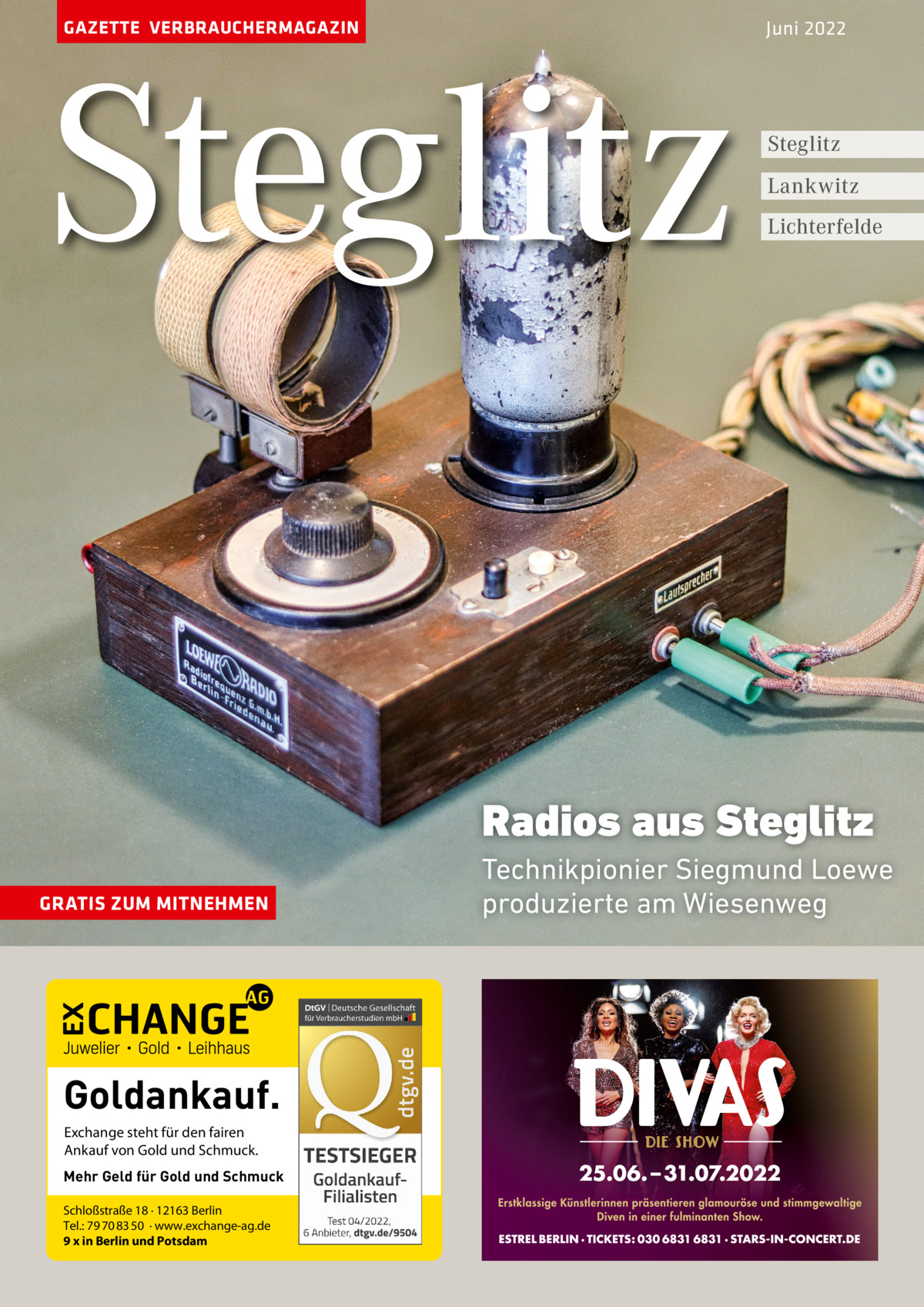 GAZETTE VERBRAUCHERMAGAZIN  Steglitz  Juni 2022  Steglitz Lankwitz Lichterfelde  Radios aus Steglitz GRATIS ZUM MITNEHMEN  Goldankauf. Exchange steht für den fairen Ankauf von Gold und Schmuck. Mehr Geld für Gold und Schmuck Schloßstraße 18 · 12163 Berlin Tel.: 79 70 83 50 · www.exchange-ag.de 9 x in Berlin und Potsdam  Technikpionier Siegmund Loewe produzierte am Wiesenweg