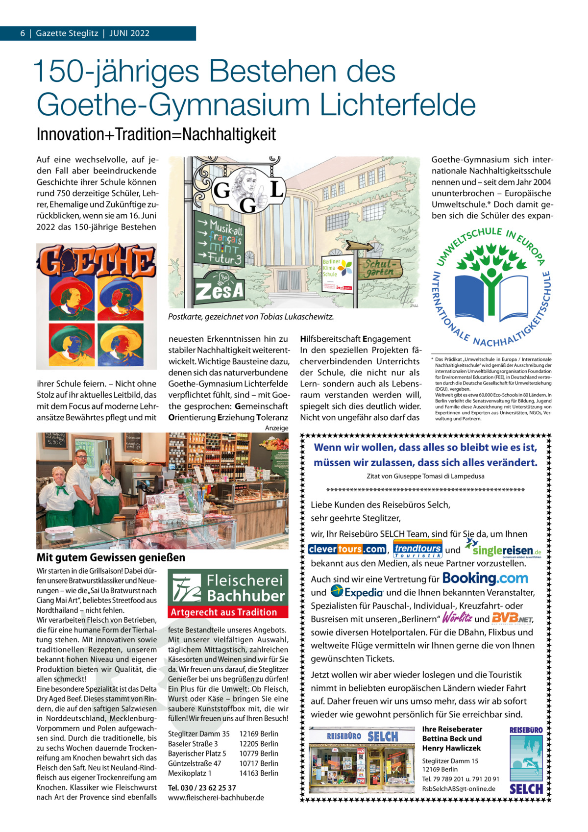 6  |  Gazette Steglitz  |  JUNI 2022  150-jähriges Bestehen des Goethe-Gymnasium Lichterfelde Innovation+Tradition=Nachhaltigkeit Auf eine wechselvolle, auf jeden Fall aber beeindruckende Geschichte ihrer Schule können rund 750 derzeitige Schüler, Lehrer, Ehemalige und Zukünftige zurückblicken, wenn sie am 16. Juni 2022 das 150-jährige Bestehen  Goethe-Gymnasium sich internationale Nachhaltigkeitsschule nennen und – seit dem Jahr 2004 ununterbrochen – Europäische Umweltschule.* Doch damit geben sich die Schüler des expan Postkarte, gezeichnet von Tobias Lukaschewitz.  ihrer Schule feiern. – Nicht ohne Stolz auf ihr aktuelles Leitbild, das mit dem Focus auf moderne Lehransätze Bewährtes pflegt und mit  neuesten Erkenntnissen hin zu stabiler Nachhaltigkeit weiterentwickelt. Wichtige Bausteine dazu, denen sich das naturverbundene Goethe-Gymnasium Lichterfelde verpflichtet fühlt, sind – mit Goethe gesprochen: Gemeinschaft Orientierung Erziehung Toleranz  Hilfsbereitschaft Engagement In den speziellen Projekten fächerverbindenden Unterrichts der Schule, die nicht nur als Lern- sondern auch als Lebensraum verstanden werden will, spiegelt sich dies deutlich wider. Nicht von ungefähr also darf das  * Das Prädikat „Umweltschule in Europa / Internationale Nachhaltigkeitsschule“ wird gemäß der Ausschreibung der internationalen Umweltbildungsorganisation Foundation for Environmental Education (FEE), in Deutschland vertreten durch die Deutsche Gesellschaft für Umwelterziehung (DGU), vergeben. Weltweit gibt es etwa 60.000 Eco-Schools in 80 Ländern. In Berlin verleiht die Senatsverwaltung für Bildung, Jugend und Familie diese Auszeichnung mit Unterstützung von Expertinnen und Experten aus Universitäten, NGOs, Verwaltung und Partnern.  Anzeige  Wenn wir wollen, dass alles so bleibt wie es ist, müssen wir zulassen, dass sich alles verändert. Zitat von Giuseppe Tomasi di Lampedusa  *************************************************** Liebe Kunden des Reisebüros Selch, sehr geehrte Steglitzer, wir, Ihr Reisebüro SELCH Team, sind für Sie da, um Ihnen , und bekannt aus den Medien, als neue Partner vorzustellen.  Mit gutem Gewissen genießen Wir starten in die Grillsaison! Dabei dürfen unsere Bratwurstklassiker und Neuerungen – wie die „Sai Ua Bratwurst nach Ciang Mai Art“, beliebtes Streetfood aus Nordthailand – nicht fehlen. Wir verarbeiten Fleisch von Betrieben, die für eine humane Form der Tierhaltung stehen. Mit innovativen sowie traditionellen Rezepten, unserem bekannt hohen Niveau und eigener Produktion bieten wir Qualität, die allen schmeckt! Eine besondere Spezialität ist das Delta Dry Aged Beef. Dieses stammt von Rindern, die auf den saftigen Salzwiesen in Norddeutschland, MecklenburgVorpommern und Polen aufgewachsen sind. Durch die traditionelle, bis zu sechs Wochen dauernde Trockenreifung am Knochen bewahrt sich das Fleisch den Saft. Neu ist Neuland-Rindfleisch aus eigener Trockenreifung am Knochen. Klassiker wie Fleischwurst nach Art der Provence sind ebenfalls  Artgerecht aus Tradition feste Bestandteile unseres Angebots. Mit unserer vielfältigen Auswahl, täglichem Mittagstisch, zahlreichen Käsesorten und Weinen sind wir für Sie da. Wir freuen uns darauf, die Steglitzer Genießer bei uns begrüßen zu dürfen! Ein Plus für die Umwelt: Ob Fleisch, Wurst oder Käse – bringen Sie eine saubere Kunststoffbox mit, die wir füllen! Wir freuen uns auf Ihren Besuch! Steglitzer Damm 35 Baseler Straße 3 Bayerischer Platz 5 Güntzelstraße 47 Mexikoplatz 1  12169 Berlin 12205 Berlin 10779 Berlin 10717 Berlin 14163 Berlin  Tel. 030 / 23 62 25 37 www.fleischerei-bachhuber.de  Auch sind wir eine Vertretung für und und die Ihnen bekannten Veranstalter, Spezialisten für Pauschal-, Individual-, Kreuzfahrt- oder Busreisen mit unseren „Berlinern“ und , sowie diversen Hotelportalen. Für die DBahn, Flixbus und weltweite Flüge vermitteln wir Ihnen gerne die von Ihnen gewünschten Tickets.  Wörlitz  Jetzt wollen wir aber wieder loslegen und die Touristik nimmt in beliebten europäischen Ländern wieder Fahrt auf. Daher freuen wir uns umso mehr, dass wir ab sofort wieder wie gewohnt persönlich für Sie erreichbar sind. Ihre Reiseberater Bettina Beck und Henry Hawliczek Steglitzer Damm 15 12169 Berlin Tel. 79 789 201 u. 791 20 91 RsbSelchABS@t-online.de  REISEBURO  SELCH