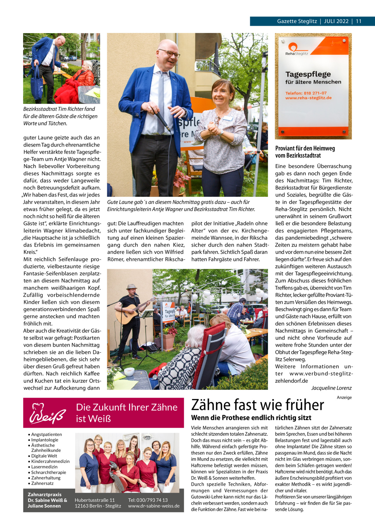 Gazette Steglitz  |  Juli 2022  |  11  Bezirksstadtrat Tim Richter fand für die älteren Gäste die richtigen Worte und Tütchen. guter Laune geizte auch das an diesem Tag durch ehrenamtliche Helfer verstärkte feste Tagespflege-Team um Antje Wagner nicht. Nach liebevoller Vorbereitung dieses Nachmittags sorgte es dafür, dass weder Langeweile noch Betreuungsdefizit aufkam. „Wir haben das Fest, das wir jedes Jahr veranstalten, in diesem Jahr etwas früher gelegt, da es jetzt noch nicht so heiß für die älteren Gäste ist“, erklärte Einrichtungsleiterin Wagner klimabedacht, „die Hauptsache ist ja schließlich das Erlebnis im gemeinsamen Kreis.“ Mit reichlich Seifenlauge produzierte, vielbestaunte riesige Fantasie-Seifenblasen zerplatzten an diesem Nachmittag auf manchem weißhaarigen Kopf. Zufällig vorbeischlendernde Kinder ließen sich von diesem generationsverbindenden Spaß gerne anstecken und machten fröhlich mit. Aber auch die Kreativität der Gäste selbst war gefragt: Postkarten von diesem bunten Nachmittag schrieben sie an die lieben Daheimgebliebenen, die sich sehr über diesen Gruß gefreut haben dürften. Nach reichlich Kaffee und Kuchen tat ein kurzer Ortswechsel zur Auflockerung dann  Proviant für den Heimweg vom Bezirksstadtrat  Gute Laune gab´s an diesem Nachmittag gratis dazu – auch für Einrichtungsleiterin Antje Wagner und Bezirksstadtrat Tim Richter. gut: Die Lauffreudigen machten sich unter fachkundiger Begleitung auf einen kleinen Spaziergang durch den nahen Kiez, andere ließen sich von Wilfried Römer, ehrenamtlicher Rikscha Die Zukunft Ihrer Zähne ist Weiß • Angstpatienten • Implantologie • Ästhetische Zahnheilkunde • Digitale Welt • Kinderzahnmedizin • Lasermedizin • Schnarchtherapie • Zahnerhaltung • Zahnersatz  Zahnarztpraxis Dr. Sabine Weiß & Juliane Sonnen  Hubertusstraße 11 12163 Berlin - Steglitz  Tel: 030/793 74 13 www.dr-sabine-weiss.de  pilot der Initiative „Radeln ohne Alter“ von der ev. Kirchengemeinde Wannsee, in der Rikscha sicher durch den nahen Stadtpark fahren. Sichtlich Spaß daran hatten Fahrgäste und Fahrer.  Eine besondere Überraschung gab es dann noch gegen Ende des Nachmittags: Tim Richter, Bezirksstadtrat für Bürgerdienste und Soziales, begrüßte die Gäste in der Tagespflegestätte der Reha-Steglitz persönlich. Nicht unerwähnt in seinem Grußwort ließ er die besondere Belastung des engagierten Pflegeteams, das pandemiebedingt „schwere Zeiten zu meistern gehabt habe und vor dem nun eine bessere Zeit liegen dürfte“. Er freue sich auf den zukünftigen weiteren Austausch mit der Tagespflegeeinrichtung. Zum Abschuss dieses fröhlichen Treffens gab es, überreicht von Tim Richter, lecker gefüllte Proviant-Tüten zum Versüßen des Heimwegs. Beschwingt ging es dann für Team und Gäste nach Hause, erfüllt von den schönen Erlebnissen dieses Nachmittags in Gemeinschaft – und nicht ohne Vorfreude auf weitere frohe Stunden unter der Obhut der Tagespflege Reha-Steglitz Selerweg. Weitere Informationen unter www.verbund-steglitzzehlendorf.de � Jacqueline Lorenz  Zähne fast wie früher  Anzeige  Wenn die Prothese endlich richtig sitzt Viele Menschen arrangieren sich mit schlecht sitzendem totalen Zahnersatz. Doch das muss nicht sein – es gibt Abhilfe. Während einfach gefertigte Prothesen nur den Zweck erfüllen, Zähne im Mund zu ersetzen, die vielleicht mit Haftcreme befestigt werden müssen, können wir Spezialisten in der Praxis Dr. Weiß & Sonnen weiterhelfen. Durch spezielle Techniken, Abformungen und Vermessungen der Gutowski-Lehre kann nicht nur das Lächeln verbessert werden, sondern auch die Funktion der Zähne. Fast wie bei na türlichen Zähnen sitzt der Zahnersatz beim Sprechen, Essen und bei höheren Belastungen fest und lagestabil auch ohne Implantate! Die Zähne sitzen so passgenau im Mund, dass sie die Nacht nicht im Glas verbringen müssen, sondern beim Schlafen getragen werden! Haftcreme wird nicht benötigt. Auch das äußere Erscheinungsbild profitiert von exakter Methodik – es wirkt jugendlicher und vitaler. Profitieren Sie von unserer längjährigen Erfahrung – wir finden die für Sie passende Lösung.