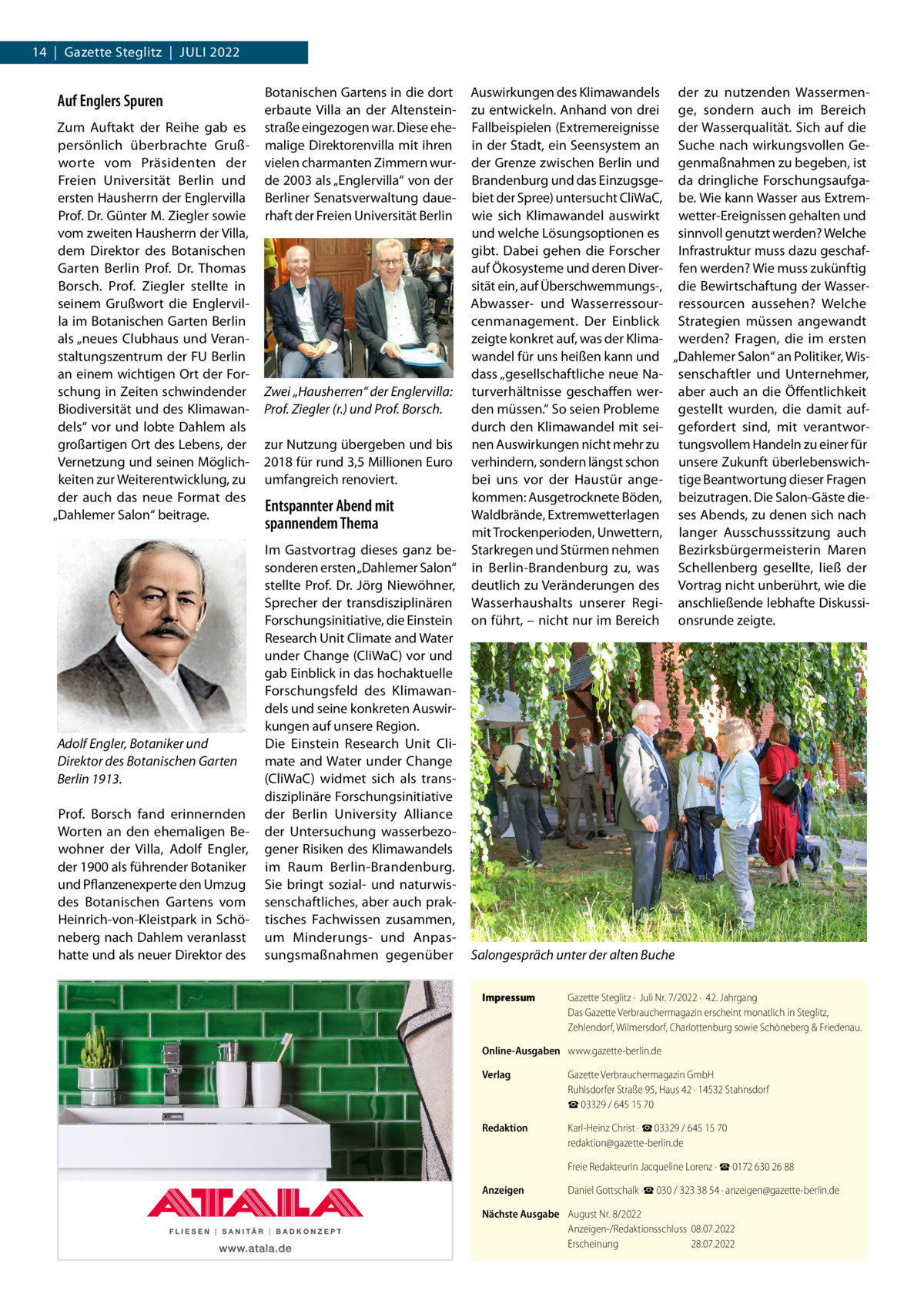 14  |  Gazette Steglitz  |  Juli 2022  Auf Englers Spuren Zum Auftakt der Reihe gab es persönlich überbrachte Grußworte vom Präsidenten der Freien Universität Berlin und ersten Hausherrn der Englervilla Prof. Dr. Günter M. Ziegler sowie vom zweiten Hausherrn der Villa, dem Direktor des Botanischen Garten Berlin Prof.  Dr.  Thomas Borsch. Prof.  Ziegler stellte in seinem Grußwort die Englervilla im Botanischen Garten Berlin als „neues Clubhaus und Veranstaltungszentrum der FU Berlin an einem wichtigen Ort der Forschung in Zeiten schwindender Biodiversität und des Klimawandels“ vor und lobte Dahlem als großartigen Ort des Lebens, der Vernetzung und seinen Möglichkeiten zur Weiterentwicklung, zu der auch das neue Format des „Dahlemer Salon“ beitrage.  Adolf Engler, Botaniker und Direktor des Botanischen Garten Berlin 1913. Prof.  Borsch fand erinnernden Worten an den ehemaligen Bewohner der Villa, Adolf Engler, der 1900 als führender Botaniker und Pflanzenexperte den Umzug des Botanischen Gartens vom Heinrich-von-Kleistpark in Schöneberg nach Dahlem veranlasst hatte und als neuer Direktor des  Botanischen Gartens in die dort erbaute Villa an der Altensteinstraße eingezogen war. Diese ehemalige Direktorenvilla mit ihren vielen charmanten Zimmern wurde 2003 als „Englervilla“ von der Berliner Senatsverwaltung dauerhaft der Freien Universität Berlin  Zwei „Hausherren“ der Englervilla: Prof. Ziegler (r.) und Prof. Borsch. zur Nutzung übergeben und bis 2018 für rund 3,5 Millionen Euro umfangreich renoviert.  Entspannter Abend mit spannendem Thema Im Gastvortrag dieses ganz besonderen ersten „Dahlemer Salon“ stellte Prof.  Dr.  Jörg Niewöhner, Sprecher der transdisziplinären Forschungsinitiative, die Einstein Research Unit Climate and Water under Change (CliWaC) vor und gab Einblick in das hochaktuelle Forschungsfeld des Klimawandels und seine konkreten Auswirkungen auf unsere Region. Die Einstein Research Unit Climate and Water under Change (CliWaC) widmet sich als transdisziplinäre Forschungsinitiative der Berlin University Alliance der Untersuchung wasserbezogener Risiken des Klimawandels im Raum Berlin-Brandenburg. Sie bringt sozial- und naturwissenschaftliches, aber auch praktisches Fachwissen zusammen, um Minderungs- und Anpassungsmaßnahmen gegenüber  Auswirkungen des Klimawandels der zu nutzenden Wassermenzu entwickeln. Anhand von drei ge, sondern auch im Bereich Fallbeispielen (Extremereignisse der Wasserqualität. Sich auf die in der Stadt, ein Seensystem an Suche nach wirkungsvollen Geder Grenze zwischen Berlin und genmaßnahmen zu begeben, ist Brandenburg und das Einzugsge- da dringliche Forschungsaufgabiet der Spree) untersucht CliWaC, be. Wie kann Wasser aus Extremwie sich Klimawandel auswirkt wetter-Ereignissen gehalten und und welche Lösungsoptionen es sinnvoll genutzt werden? Welche gibt. Dabei gehen die Forscher Infrastruktur muss dazu geschafauf Ökosysteme und deren Diver- fen werden? Wie muss zukünftig sität ein, auf Überschwemmungs-, die Bewirtschaftung der WasserAbwasser- und Wasserressour- ressourcen aussehen? Welche cenmanagement. Der Einblick Strategien müssen angewandt zeigte konkret auf, was der Klima- werden? Fragen, die im ersten wandel für uns heißen kann und „Dahlemer Salon“ an Politiker, Wisdass „gesellschaftliche neue Na- senschaftler und Unternehmer, turverhältnisse geschaffen wer- aber auch an die Öffentlichkeit den müssen.“ So seien Probleme gestellt wurden, die damit aufdurch den Klimawandel mit sei- gefordert sind, mit verantwornen Auswirkungen nicht mehr zu tungsvollem Handeln zu einer für verhindern, sondern längst schon unsere Zukunft überlebenswichbei uns vor der Haustür ange- tige Beantwortung dieser Fragen kommen: Ausgetrocknete Böden, beizutragen. Die Salon-Gäste dieWaldbrände, Extremwetterlagen ses Abends, zu denen sich nach mit Trockenperioden, Unwettern, langer Ausschusssitzung auch Starkregen und Stürmen nehmen Bezirksbürgermeisterin Maren in Berlin-Brandenburg zu, was Schellenberg gesellte, ließ der deutlich zu Veränderungen des Vortrag nicht unberührt, wie die Wasserhaushalts unserer Regi- anschließende lebhafte Diskussion führt, – nicht nur im Bereich onsrunde zeigte.  Salongespräch unter der alten Buche Impressum	  Gazette Steglitz ·  Juli Nr. 7/2022 ·  42. Jahrgang Das Gazette Verbrauchermagazin erscheint monatlich in Steglitz, Zehlendorf, Wilmersdorf, Charlottenburg sowie Schöneberg & Friedenau.  Online-Ausgaben	 www.gazette-berlin.de Verlag	  Gazette Verbrauchermagazin GmbH Ruhlsdorfer Straße 95, Haus 42 · 14532 Stahnsdorf ☎ 03329 / 645 15 70  Redaktion	  Karl-Heinz Christ · ☎ 03329 / 645 15 70 redaktion@gazette-berlin.de  	  Freie Redakteurin Jacqueline Lorenz · ☎ 0172 630 26 88  Anzeigen	  Daniel Gottschalk ·☎ 030 / 323 38 54 · anzeigen@gazette-berlin.de  Nächste Ausgabe	 August Nr. 8/2022 Anzeigen-/Redaktionsschluss	08.07.2022 Erscheinung	28.07.2022