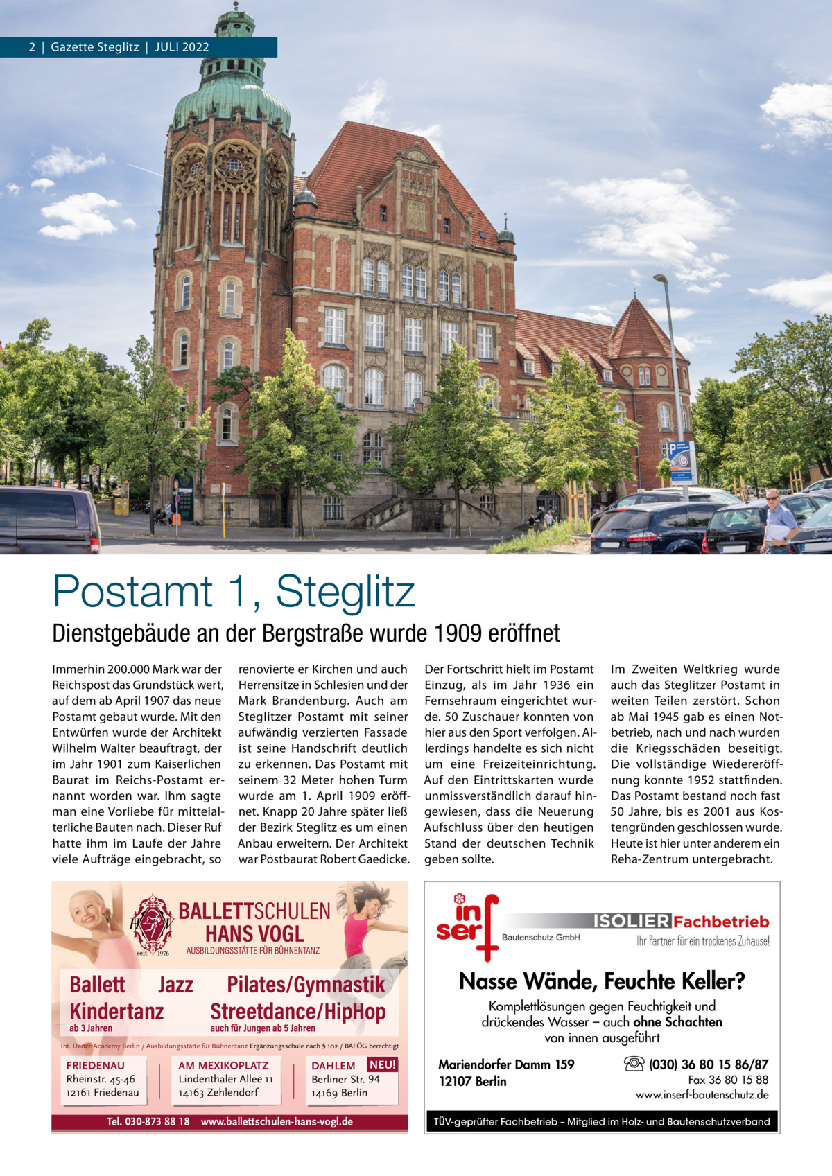 2  |  Gazette Steglitz  |  Juli 2022  Postamt 1, Steglitz Dienstgebäude an der Bergstraße wurde 1909 eröffnet immerhin 200.000 Mark war der Reichspost das Grundstück wert, auf dem ab April 1907 das neue Postamt gebaut wurde. Mit den Entwürfen wurde der Architekt Wilhelm Walter beauftragt, der im Jahr 1901 zum Kaiserlichen Baurat im Reichs-Postamt ernannt worden war. ihm sagte man eine Vorliebe für mittelalterliche Bauten nach. Dieser Ruf hatte ihm im laufe der Jahre viele Aufträge eingebracht, so  renovierte er Kirchen und auch Herrensitze in Schlesien und der Mark Brandenburg. Auch am Steglitzer Postamt mit seiner aufwändig verzierten Fassade ist seine Handschrift deutlich zu erkennen. Das Postamt mit seinem 32  Meter hohen Turm wurde am 1.  April 1909 eröffnet. Knapp 20 Jahre später ließ der Bezirk Steglitz es um einen Anbau erweitern. Der Architekt war Postbaurat Robert Gaedicke.  Der Fortschritt hielt im Postamt Einzug, als im Jahr 1936 ein Fernsehraum eingerichtet wurde. 50 Zuschauer konnten von hier aus den Sport verfolgen. Allerdings handelte es sich nicht um eine Freizeiteinrichtung. Auf den Eintrittskarten wurde unmissverständlich darauf hingewiesen, dass die Neuerung Aufschluss über den heutigen Stand der deutschen Technik geben sollte.  im Zweiten Weltkrieg wurde auch das Steglitzer Postamt in weiten Teilen zerstört. Schon ab Mai 1945 gab es einen Notbetrieb, nach und nach wurden die Kriegsschäden beseitigt. Die vollständige Wiedereröffnung konnte 1952 stattfinden. Das Postamt bestand noch fast 50  Jahre, bis es 2001 aus Kostengründen geschlossen wurde. Heute ist hier unter anderem ein Reha-Zentrum untergebracht.  BALLETTSCHULEN HANS VOGL AUSBILDUNGSSTÄTTE FÜR BÜHNENTANZ  Ballett Jazz Pilates/Gymnastik Kindertanz Streetdance/HipHop ab 3 Jahren  auch für Jungen ab 5 Jahren  Int. Dance Academy Berlin / Ausbildungsstätte für Bühnentanz Ergänzungsschule nach § 102 / BAFÖG berechtigt  FRIEDENAU Rheinstr. 45-46 12161 Friedenau  AM MEXIKOPLATZ Lindenthaler Allee 11 14163 Zehlendorf  Tel. 030-873 88 18  DAHLEM NEU! Berliner Str. 94 14169 Berlin  www.ballettschulen-hans-vogl.de  Nasse Wände, Feuchte Keller? Komplettlösungen gegen Feuchtigkeit und drückendes Wasser – auch ohne Schachten von innen ausgeführt Mariendorfer Damm 159 12107 Berlin  (030) 36 80 15 86/87 Fax 36 80 15 88 www.inserf-bautenschutz.de  TÜV-geprüfter Fachbetrieb – Mitglied im Holz- und Bautenschutzverband