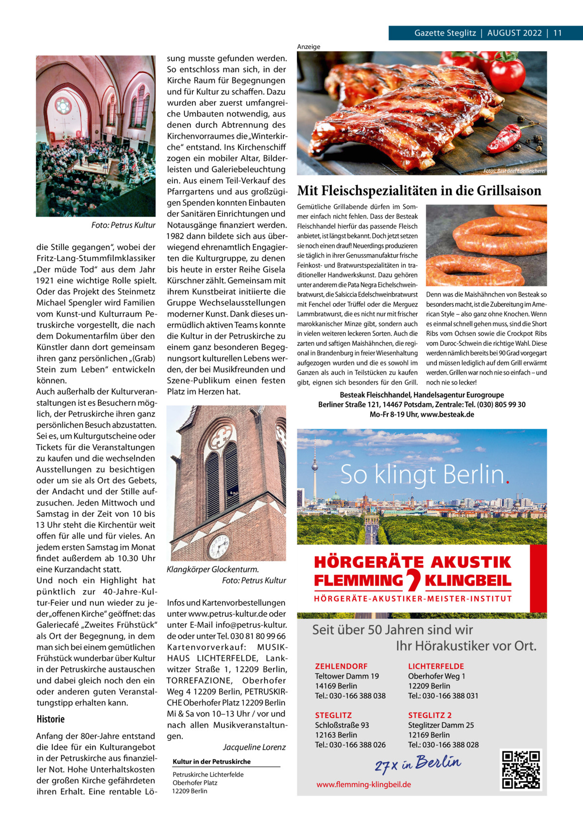 Gazette Steglitz  |  August 2022  |  11 Anzeige  sung musste gefunden werden. So entschloss man sich, in der Kirche Raum für Begegnungen und für Kultur zu schaffen. Dazu wurden aber zuerst umfangreiche Umbauten notwendig, aus denen durch Abtrennung des Kirchenvorraumes die „Winterkirche“ entstand. Ins Kirchenschiff zogen ein mobiler Altar, Bilderleisten und Galeriebeleuchtung ein. Aus einem Teil-Verkauf des Pfarrgartens und aus großzügigen Spenden konnten Einbauten der Sanitären Einrichtungen und � Foto: Petrus Kultur Notausgänge finanziert werden. 1982 dann bildete sich aus überdie Stille gegangen“, wobei der wiegend ehrenamtlich EngagierFritz-Lang-Stummfilmklassiker ten die Kulturgruppe, zu denen „Der müde Tod“ aus dem Jahr bis heute in erster Reihe Gisela 1921 eine wichtige Rolle spielt. Kürschner zählt. Gemeinsam mit Oder das Projekt des Steinmetz ihrem Kunstbeirat initiierte die Michael Spengler wird Familien Gruppe Wechselausstellungen vom Kunst-und Kulturraum Pe- moderner Kunst. Dank dieses untruskirche vorgestellt, die nach ermüdlich aktiven Teams konnte dem Dokumentarfilm über den die Kultur in der Petruskirche zu Künstler dann dort gemeinsam einem ganz besonderen Begegihren ganz persönlichen „(Grab) nungsort kulturellen Lebens werStein zum Leben“ entwickeln den, der bei Musikfreunden und können. Szene-Publikum einen festen Auch außerhalb der Kulturveran- Platz im Herzen hat. staltungen ist es Besuchern möglich, der Petruskirche ihren ganz persönlichen Besuch abzustatten. Sei es, um Kulturgutscheine oder Tickets für die Veranstaltungen zu kaufen und die wechselnden Ausstellungen zu besichtigen oder um sie als Ort des Gebets, der Andacht und der Stille aufzusuchen. Jeden Mittwoch und Samstag in der Zeit von 10 bis 13 Uhr steht die Kirchentür weit offen für alle und für vieles. An jedem ersten Samstag im Monat findet außerdem ab 10.30  Uhr eine Kurzandacht statt. Klangkörper Glockenturm. Und noch ein Highlight hat � Foto: Petrus Kultur pünktlich zur 40-Jahre-Kultur-Feier und nun wieder zu je- Infos und Kartenvorbestellungen der „offenen Kirche“ geöffnet: das unter www.petrus-kultur.de oder Galeriecafé „Zweites Frühstück“ unter E-Mail info@petrus-kultur. als Ort der Begegnung, in dem de oder unter Tel. 030 81 80 99 66 man sich bei einem gemütlichen K ar tenvor verk auf : MUSIKFrühstück wunderbar über Kultur HAUS LICHTERFELDE, Lankin der Petruskirche austauschen witzer Straße  1, 12209  Berlin, und dabei gleich noch den ein ­TORREFAZIONE, Oberhofer oder anderen guten Veranstal- Weg 4 12209 Berlin, PETRUSKIRtungstipp erhalten kann. CHE Oberhofer Platz 12209 Berlin Mi & Sa von 10–13 Uhr / vor und Historie nach allen MusikveranstaltunAnfang der 80er-Jahre entstand gen. die Idee für ein Kulturangebot � Jacqueline Lorenz in der Petruskirche aus finanzielKultur in der Petruskirche ler Not. Hohe Unterhaltskosten Petruskirche Lichterfelde der großen Kirche gefährdeten Oberhofer Platz 12209 Berlin ihren Erhalt. Eine rentable Lö Mit Fleischspezialitäten in die Grillsaison Gemütliche Grillabende dürfen im Sommer einfach nicht fehlen. Dass der Besteak Fleischhandel hierfür das passende Fleisch anbietet, ist längst bekannt. Doch jetzt setzen sie noch einen drauf! Neuerdings produzieren sie täglich in ihrer Genussmanufaktur frische Feinkost- und Bratwurstspezialitäten in traditioneller Handwerkskunst. Dazu gehören unter anderem die Pata Negra Eichelschweinbratwurst, die Salsiccia Edelschweinbratwurst mit Fenchel oder Trüffel oder die Merguez Lammbratwurst, die es nicht nur mit frischer marokkanischer Minze gibt, sondern auch in vielen weiteren leckeren Sorten. Auch die zarten und saftigen Maishähnchen, die regional in Brandenburg in freier Wiesenhaltung aufgezogen wurden und die es sowohl im Ganzen als auch in Teilstücken zu kaufen gibt, eignen sich besonders für den Grill.  Denn was die Maishähnchen von Besteak so besonders macht, ist die Zubereitung im American Style – also ganz ohne Knochen. Wenn es einmal schnell gehen muss, sind die Short Ribs vom Ochsen sowie die Crockpot Ribs vom Duroc-Schwein die richtige Wahl. Diese werden nämlich bereits bei 90 Grad vorgegart und müssen lediglich auf dem Grill erwärmt werden. Grillen war noch nie so einfach – und noch nie so lecker!  Besteak Fleischhandel, Handelsagentur Eurogroupe Berliner Straße 121, 14467 Potsdam, Zentrale: Tel. (030) 805 99 30 Mo-Fr 8-19 Uhr, www.besteak.de