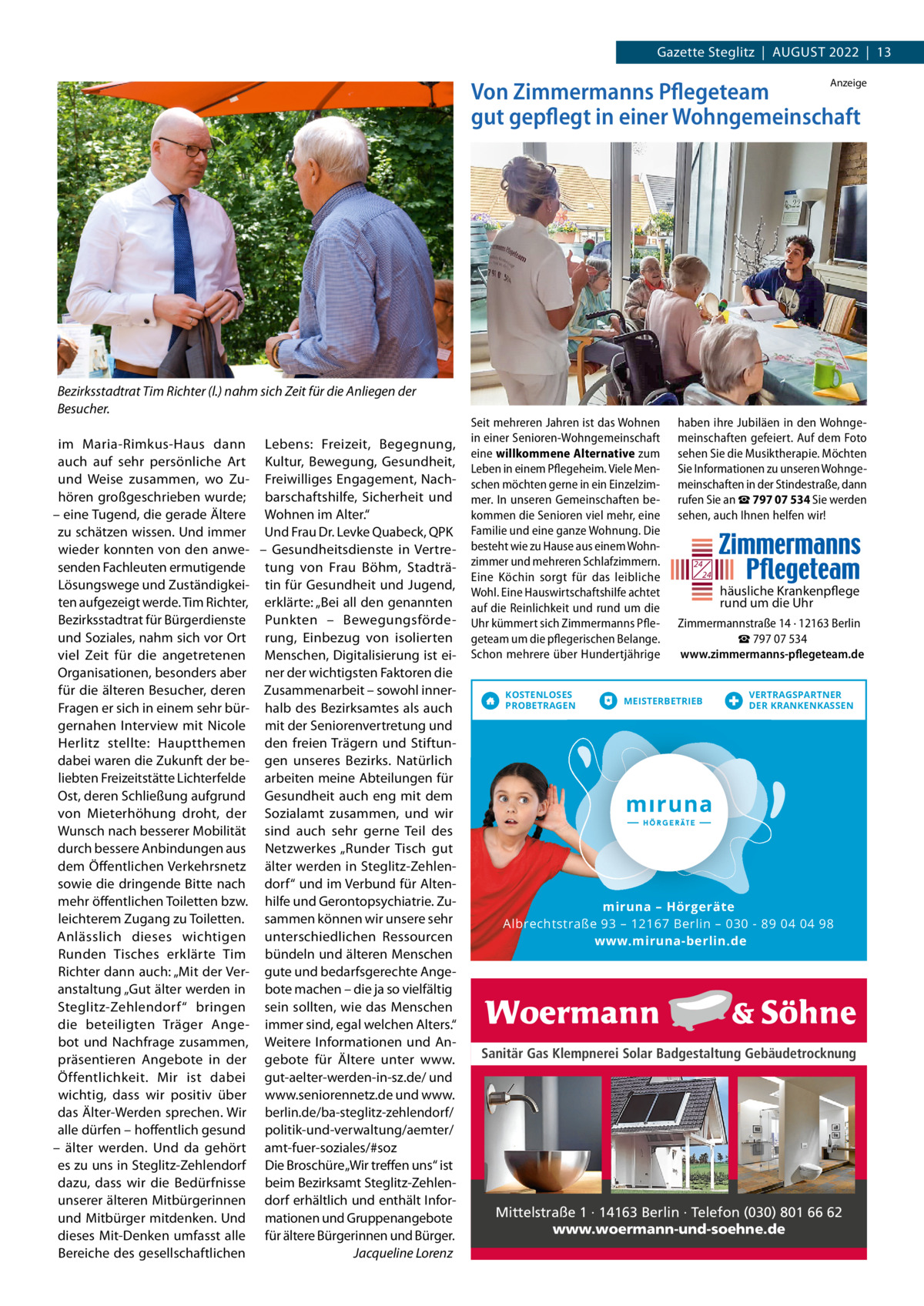 Gazette Steglitz  |  AuGuSt 2022  |  13 Anzeige  Von Zimmermanns Pflegeteam gut gepflegt in einer Wohngemeinschaft  Bezirksstadtrat Tim Richter (l.) nahm sich Zeit für die Anliegen der Besucher. im Maria-Rimkus-Haus dann Lebens: Freizeit, Begegnung, auch auf sehr persönliche Art Kultur, Bewegung, Gesundheit, und Weise zusammen, wo Zu- Freiwilliges Engagement, Nachhören großgeschrieben wurde; barschaftshilfe, Sicherheit und – eine tugend, die gerade Ältere Wohnen im Alter.“ zu schätzen wissen. und immer und Frau Dr. Levke Quabeck, QPK wieder konnten von den anwe- – Gesundheitsdienste in Vertresenden Fachleuten ermutigende tung von Frau Böhm, StadträLösungswege und Zuständigkei- tin für Gesundheit und Jugend, ten aufgezeigt werde. tim Richter, erklärte: „Bei all den genannten Bezirksstadtrat für Bürgerdienste Punkten – Bewegungsfördeund Soziales, nahm sich vor Ort rung, Einbezug von isolierten viel Zeit für die angetretenen Menschen, Digitalisierung ist eiOrganisationen, besonders aber ner der wichtigsten Faktoren die für die älteren Besucher, deren Zusammenarbeit – sowohl innerFragen er sich in einem sehr bür- halb des Bezirksamtes als auch gernahen Interview mit Nicole mit der Seniorenvertretung und Herlitz stellte: Hauptthemen den freien trägern und Stiftundabei waren die Zukunft der be- gen unseres Bezirks. Natürlich liebten Freizeitstätte Lichterfelde arbeiten meine Abteilungen für Ost, deren Schließung aufgrund Gesundheit auch eng mit dem von Mieterhöhung droht, der Sozialamt zusammen, und wir Wunsch nach besserer Mobilität sind auch sehr gerne teil des durch bessere Anbindungen aus Netzwerkes „Runder tisch gut dem Öffentlichen Verkehrsnetz älter werden in Steglitz-Zehlensowie die dringende Bitte nach dorf“ und im Verbund für Altenmehr öffentlichen toiletten bzw. hilfe und Gerontopsychiatrie. Zuleichterem Zugang zu toiletten. sammen können wir unsere sehr Anlässlich dieses wichtigen unterschiedlichen Ressourcen Runden tisches erklärte tim bündeln und älteren Menschen Richter dann auch: „Mit der Ver- gute und bedarfsgerechte Angeanstaltung „Gut älter werden in bote machen – die ja so vielfältig Steglitz-Zehlendorf“ bringen sein sollten, wie das Menschen die beteiligten träger Ange- immer sind, egal welchen Alters.“ bot und Nachfrage zusammen, Weitere Informationen und Anpräsentieren Angebote in der gebote für Ältere unter www. Öffentlichkeit. Mir ist dabei gut-aelter-werden-in-sz.de/ und wichtig, dass wir positiv über www.seniorennetz.de und www. das Älter-Werden sprechen. Wir berlin.de/ba-steglitz-zehlendorf/ alle dürfen – hoffentlich gesund politik-und-verwaltung/aemter/ – älter werden. und da gehört amt-fuer-soziales/#soz es zu uns in Steglitz-Zehlendorf Die Broschüre „Wir treffen uns“ ist dazu, dass wir die Bedürfnisse beim Bezirksamt Steglitz-Zehlenunserer älteren Mitbürgerinnen dorf erhältlich und enthält Inforund Mitbürger mitdenken. und mationen und Gruppenangebote dieses Mit-Denken umfasst alle für ältere Bürgerinnen und Bürger. Bereiche des gesellschaftlichen Jacqueline Lorenz  Seit mehreren Jahren ist das Wohnen in einer Senioren-Wohngemeinschaft eine willkommene Alternative zum Leben in einem Pflegeheim. Viele Menschen möchten gerne in ein Einzelzimmer. In unseren Gemeinschaften bekommen die Senioren viel mehr, eine Familie und eine ganze Wohnung. Die besteht wie zu Hause aus einem Wohnzimmer und mehreren Schlafzimmern. Eine Köchin sorgt für das leibliche Wohl. Eine Hauswirtschaftshilfe achtet auf die Reinlichkeit und rund um die Uhr kümmert sich Zimmermanns Pflegeteam um die pflegerischen Belange. Schon mehrere über Hundertjährige KOSTENLOSES PROBETRAGEN  haben ihre Jubiläen in den Wohngemeinschaften gefeiert. Auf dem Foto sehen Sie die Musiktherapie. Möchten Sie Informationen zu unseren Wohngemeinschaften in der Stindestraße, dann rufen Sie an ☎ 797 07 534 Sie werden sehen, auch Ihnen helfen wir!  24 24  häusliche Krankenpflege rund um die Uhr Zimmermannstraße 14 · 12163 Berlin ☎ 797 07 534 www.zimmermanns-pflegeteam.de  MEISTERBETRIEB  VERTRAGSPARTNER DER KRANKENKASSEN  miruna mirun iruna – Hörgeräte Albrechtstraße 93 – 12167 Berlin – 030 - 89 04 04 98 www.miruna-berlin.de  Sanitär Gas Klempnerei Solar Badgestaltung Gebäudetrocknung  Mittelstraße 1 · 14163 Berlin · Telefon (030) 801 66 62 www.woermann-und-soehne.de