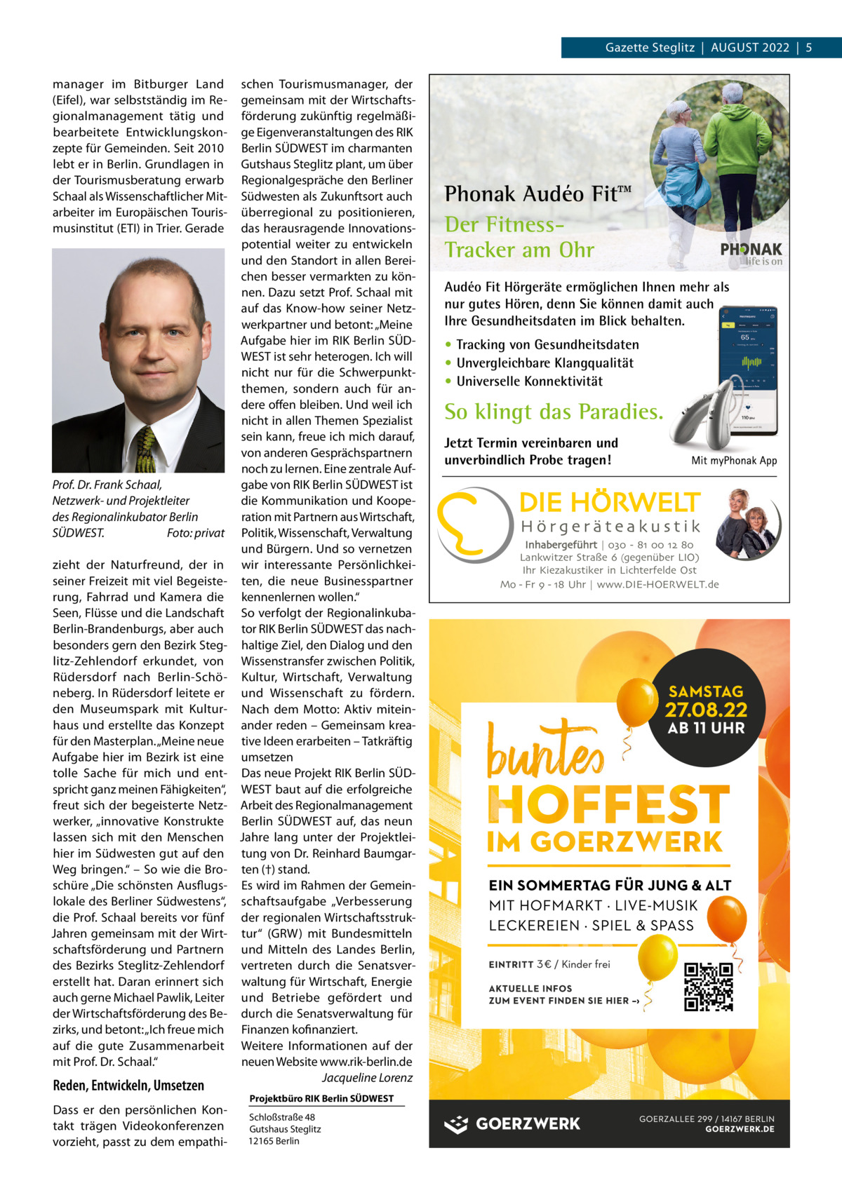Gazette Steglitz  |  August 2022  |  5 manager im Bitburger Land (Eifel), war selbstständig im Regionalmanagement tätig und bearbeitete Entwicklungskonzepte für Gemeinden. Seit 2010 lebt er in Berlin. Grundlagen in der Tourismusberatung erwarb Schaal als Wissenschaftlicher Mitarbeiter im Europäischen Tourismusinstitut (ETI) in Trier. Gerade  Prof. Dr. Frank Schaal, Netzwerk- und Projektleiter des Regionalinkubator Berlin SÜDWEST. � Foto: privat zieht der Naturfreund, der in seiner Freizeit mit viel Begeisterung, Fahrrad und Kamera die Seen, Flüsse und die Landschaft Berlin-Brandenburgs, aber auch besonders gern den Bezirk Steglitz-Zehlendorf erkundet, von Rüdersdorf nach Berlin-Schöneberg. In Rüdersdorf leitete er den Museumspark mit Kulturhaus und erstellte das Konzept für den Masterplan. „Meine neue Aufgabe hier im Bezirk ist eine tolle Sache für mich und entspricht ganz meinen Fähigkeiten“, freut sich der begeisterte Netzwerker, „innovative Konstrukte lassen sich mit den Menschen hier im Südwesten gut auf den Weg bringen.“ – So wie die Broschüre „Die schönsten Ausflugslokale des Berliner Südwestens“, die Prof. Schaal bereits vor fünf Jahren gemeinsam mit der Wirtschaftsförderung und Partnern des Bezirks Steglitz-Zehlendorf erstellt hat. Daran erinnert sich auch gerne Michael Pawlik, Leiter der Wirtschaftsförderung des Bezirks, und betont: „Ich freue mich auf die gute Zusammenarbeit mit Prof. Dr. Schaal.“  Reden, Entwickeln, Umsetzen Dass er den persönlichen Kontakt trägen Videokonferenzen vorzieht, passt zu dem empathi schen Tourismusmanager, der gemeinsam mit der Wirtschaftsförderung zukünftig regelmäßige Eigenveranstaltungen des RIK Berlin SÜDWEST im charmanten Gutshaus Steglitz plant, um über Regionalgespräche den Berliner Südwesten als Zukunftsort auch überregional zu positionieren, das herausragende Innovationspotential weiter zu entwickeln und den Standort in allen Bereichen besser vermarkten zu können. Dazu setzt Prof. Schaal mit auf das Know-how seiner Netzwerkpartner und betont: „Meine Aufgabe hier im RIK Berlin SÜDWEST ist sehr heterogen. Ich will nicht nur für die Schwerpunktthemen, sondern auch für andere offen bleiben. Und weil ich nicht in allen Themen Spezialist sein kann, freue ich mich darauf, von anderen Gesprächspartnern noch zu lernen. Eine zentrale Aufgabe von RIK Berlin SÜDWEST ist die Kommunikation und Kooperation mit Partnern aus Wirtschaft, Politik, Wissenschaft, Verwaltung und Bürgern. Und so vernetzen wir interessante Persönlichkeiten, die neue Businesspartner kennenlernen wollen.“ So verfolgt der Regionalinkubator RIK Berlin SÜDWEST das nachhaltige Ziel, den Dialog und den Wissenstransfer zwischen Politik, Kultur, Wirtschaft, Verwaltung und Wissenschaft zu fördern. Nach dem Motto: Aktiv miteinander reden – Gemeinsam kreative Ideen erarbeiten – Tatkräftig umsetzen Das neue Projekt RIK Berlin SÜDWEST baut auf die erfolgreiche Arbeit des Regionalmanagement Berlin SÜDWEST auf, das neun Jahre lang unter der Projektleitung von Dr. Reinhard Baumgarten (†) stand. Es wird im Rahmen der Gemeinschaftsaufgabe „Verbesserung der regionalen Wirtschaftsstruktur“ (GRW) mit Bundesmitteln und Mitteln des Landes Berlin, vertreten durch die Senatsverwaltung für Wirtschaft, Energie und Betriebe gefördert und durch die Senatsverwaltung für Finanzen kofinanziert. Weitere Informationen auf der neuen Website www.rik-berlin.de � Jacqueline Lorenz Projektbüro RIK Berlin SÜDWEST Schloßstraße 48 Gutshaus Steglitz 12165 Berlin  Phonak Audéo Fit™ Der FitnessTracker am Ohr Audéo Fit Hörgeräte ermöglichen Ihnen mehr als nur gutes Hören, denn Sie können damit auch Ihre Gesundheitsdaten im Blick behalten. • Tracking von Gesundheitsdaten • Unvergleichbare Klangqualität • Universelle Konnektivität  So klingt das Paradies. Jetzt Termin vereinbaren und unverbindlich Probe tragen!  Inhabergeführt | 030 - 81 00 12 80 Lankwitzer Straße 6 (gegenüber LIO) Ihr Kiezakustiker in Lichterfelde Ost Mo - Fr 9 - 18 Uhr | www.DIE-HOERWELT.de