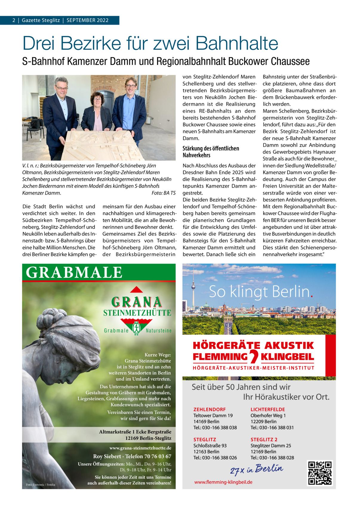 2  |  Gazette Steglitz  |  September 2022  Drei Bezirke für zwei Bahnhalte S-Bahnhof Kamenzer Damm und Regionalbahnhalt Buckower Chaussee von Steglitz-Zehlendorf Maren Schellenberg und des stellvertretenden Bezirksbürgermeisters von Neukölln Jochen Biedermann ist die Realisierung eines RE-Bahnhalts an dem bereits bestehenden S-Bahnhof Buckower Chaussee sowie eines neuen S-Bahnhalts am Kamenzer Damm.  Stärkung des öffentlichen Nahverkehrs V. l. n. r.: Bezirksbürgermeister von Tempelhof-Schöneberg Jörn Oltmann, Bezirksbürgermeisterin von Steglitz-Zehlendorf Maren Schellenberg und stellvertretender Bezirksbürgermeister von Neukölln Jochen Biedermann mit einem Modell des künftigen S-Bahnhofs Kamenzer Damm.� Foto: BA TS Die Stadt Berlin wächst und verdichtet sich weiter. In den Südbezirken Tempelhof-Schöneberg, Steglitz-Zehlendorf und Neukölln leben außerhalb des Innenstadt- bzw. S-Bahnrings über eine halbe Million Menschen. Die drei Berliner Bezirke kämpfen ge meinsam für den Ausbau einer nachhaltigen und klimagerechten Mobilität, die an alle Bewohnerinnen und Bewohner denkt. Gemeinsames Ziel des Bezirksbürgermeisters von Tempelhof-Schöneberg Jörn Oltmann, der Bezirksbürgermeisterin  GRABMALE STEINMETZHÜTTE Grabmale  Natursteine  Kurze Wege: Grana Steinmetzhütte ist in Steglitz und an zehn weiteren Standorten in Berlin und im Umland vertreten. Das Unternehmen hat sich auf die Gestaltung von Gräbern mit Grabmalen, Liegesteinen, Grabfassungen und mehr nach Kundenwunsch spezialisiert. Vereinbaren Sie einen Termin, wir sind gern für Sie da!  Altmarkstraße 1 Ecke Bergstraße 12169 Berlin-Steglitz www.grana-steinmetzhuette.de  Roy Siebert · Telefon 70 76 03 67 Unsere Öffnungszeiten: Mo., Mi., Do. 9–16 Uhr, Di. 9–18 Uhr, Fr. 9–14 Uhr Foto: Eyetronic / Fotolia  Sie können jeder Zeit mit uns Termine auch außerhalb dieser Zeiten vereinbaren!  Nach Abschluss des Ausbaus der Dresdner Bahn Ende 2025 wird die Realisierung des S-Bahnhaltepunkts Kamenzer Damm angestrebt. Die beiden Bezirke Steglitz-Zehlendorf und Tempelhof-Schöneberg haben bereits gemeinsam die planerischen Grundlagen für die Entwicklung des Umfeldes sowie die Platzierung des Bahnsteigs für den S-Bahnhalt Kamenzer Damm ermittelt und bewertet. Danach ließe sich ein  Bahnsteig unter der Straßenbrücke platzieren, ohne dass dort größere Baumaßnahmen an dem Brückenbauwerk erforderlich werden. Maren Schellenberg, Bezirksbürgermeisterin von Steglitz-Zehlendorf, führt dazu aus: „Für den Bezirk Steglitz-Zehlendorf ist der neue S-Bahnhalt Kamenzer Damm sowohl zur Anbindung des Gewerbegebiets Haynauer Straße als auch für die Bewohner_ innen der Siedlung Wedellstraße/ Kamenzer Damm von großer Bedeutung. Auch der Campus der Freien Universität an der Malteserstraße würde von einer verbesserten Anbindung profitieren. Mit dem Regionalbahnhalt Buckower Chaussee wird der Flughafen BER für unseren Bezirk besser angebunden und ist über attraktive Busverbindungen in deutlich kürzeren Fahrzeiten erreichbar. Dies stärkt den Schienenpersonennahverkehr insgesamt.”