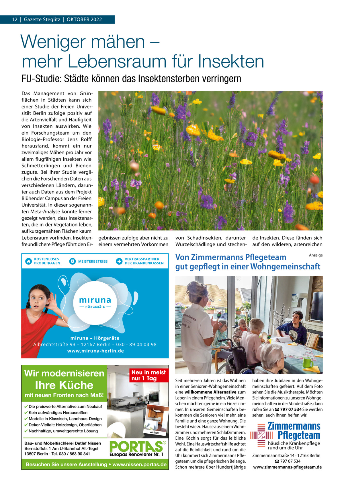 12  |  Gazette Steglitz  |  OktOber 2022  Weniger mähen – mehr Lebensraum für Insekten FU-Studie: Städte können das Insektensterben verringern Das Management von Grünflächen in Städten kann sich einer Studie der Freien Universität berlin zufolge positiv auf die Artenvielfalt und Häufigkeit von Insekten auswirken. Wie ein Forschungsteam um den biologie-Professor Jens rolff herausfand, kommt ein nur zweimaliges Mähen pro Jahr vor allem flugfähigen Insekten wie Schmetterlingen und bienen zugute. bei ihrer Studie verglichen die Forschenden Daten aus verschiedenen Ländern, darunter auch Daten aus dem Projekt blühender Campus an der Freien Universität. In dieser sogenannten Meta-Analyse konnte ferner gezeigt werden, dass Insektenarten, die in der Vegetation leben, auf kurzgemähten Flächen kaum Lebensraum vorfinden. Insektenfreundlichere Pflege führt den erKOSTENLOSES PROBETRAGEN  gebnissen zufolge aber nicht zu einem vermehrten Vorkommen  MEISTERBETRIEB  VERTRAGSPARTNER DER KRANKENKASSEN  von Schadinsekten, darunter Wurzelschädlinge und stechen de Insekten. Diese fänden sich auf den wilderen, artenreichen  Anzeige Von Zimmermanns Pflegeteam gut gepflegt in einer Wohngemeinschaft  miruna mirun iruna – Hörgeräte Albrechtstraße 93 – 12167 Berlin – 030 - 89 04 04 98 www.miruna-berlin.de  Wir modernisieren  Ihre Küche  Neu in meist nur 1 Tag  mit neuen Fronten nach Maß! ✔ Die preiswerte Alternative zum Neukauf ✔ Kein aufwändiges Herausreißen ✔ Modelle in Klassisch, Landhaus-Design ✔ Dekor-Vielfalt: Holzdesign, Oberflächen ✔ Nachhaltige, umweltgerechte Lösung  vorher  Bau- und Möbeltischlerei Detlef Nissen Bernstoffstr. 1 Am U-Bahnhof Alt-Tegel 13507 Berlin · Tel. 030 / 863 90 341  Besuchen Sie unsere Ausstellung • www.nissen.portas.de  Seit mehreren Jahren ist das Wohnen in einer Senioren-Wohngemeinschaft eine willkommene Alternative zum Leben in einem Pflegeheim. Viele Menschen möchten gerne in ein Einzelzimmer. In unseren Gemeinschaften bekommen die Senioren viel mehr, eine Familie und eine ganze Wohnung. Die besteht wie zu Hause aus einem Wohnzimmer und mehreren Schlafzimmern. Eine Köchin sorgt für das leibliche Wohl. Eine Hauswirtschaftshilfe achtet auf die Reinlichkeit und rund um die Uhr kümmert sich Zimmermanns Pflegeteam um die pflegerischen Belange. Schon mehrere über Hundertjährige  haben ihre Jubiläen in den Wohngemeinschaften gefeiert. Auf dem Foto sehen Sie die Musiktherapie. Möchten Sie Informationen zu unseren Wohngemeinschaften in der Stindestraße, dann rufen Sie an ☎ 797 07 534 Sie werden sehen, auch Ihnen helfen wir!  24 24  häusliche Krankenpflege rund um die Uhr Zimmermannstraße 14 · 12163 Berlin ☎ 797 07 534 www.zimmermanns-pflegeteam.de