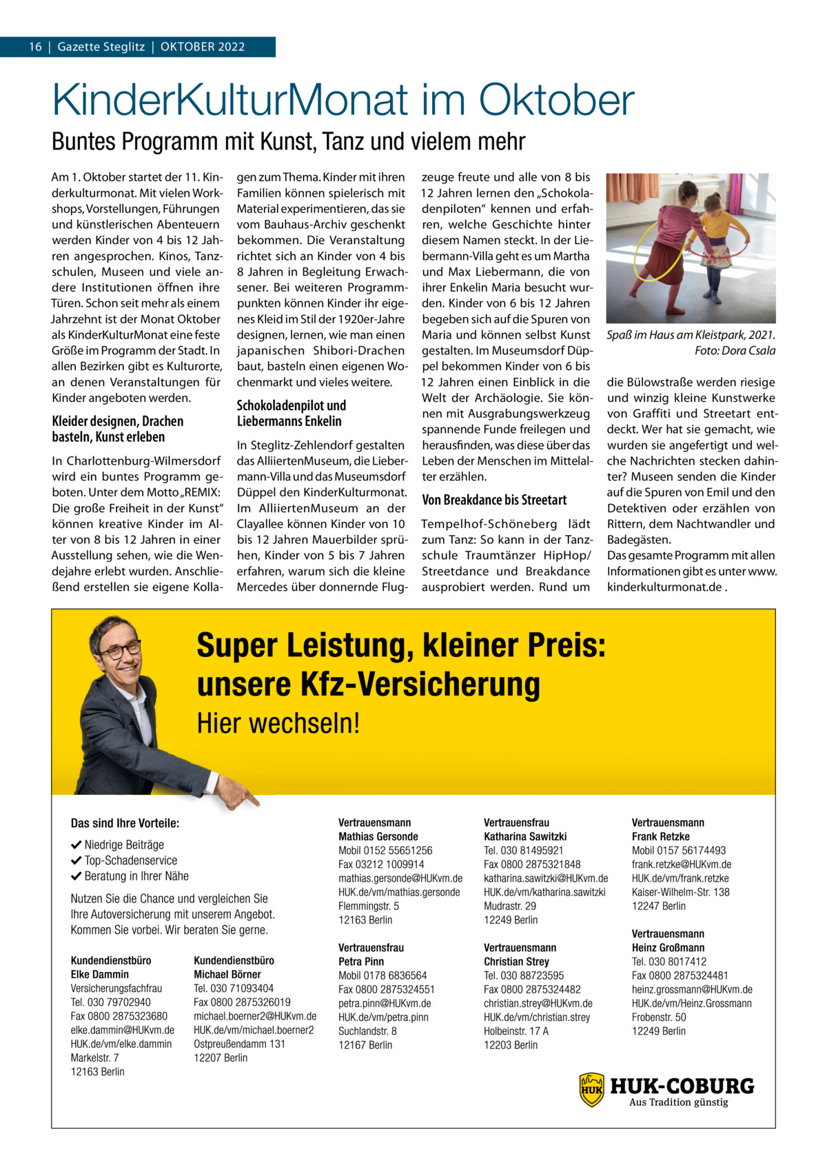 16  |  Gazette Steglitz  |  Oktober 2022  KinderKulturMonat im Oktober Buntes Programm mit Kunst, Tanz und vielem mehr Am 1. Oktober startet der 11. Kinderkulturmonat. Mit vielen Workshops, Vorstellungen, Führungen und künstlerischen Abenteuern werden Kinder von 4 bis 12 Jahren angesprochen. Kinos, Tanzschulen, Museen und viele andere Institutionen öffnen ihre Türen. Schon seit mehr als einem Jahrzehnt ist der Monat Oktober als KinderKulturMonat eine feste Größe im Programm der Stadt. In allen Bezirken gibt es Kulturorte, an denen Veranstaltungen für Kinder angeboten werden.  Kleider designen, Drachen basteln, Kunst erleben In Charlottenburg-Wilmersdorf wird ein buntes Programm geboten. Unter dem Motto „REMIX: Die große Freiheit in der Kunst“ können kreative Kinder im Alter von 8 bis 12 Jahren in einer Ausstellung sehen, wie die Wendejahre erlebt wurden. Anschließend erstellen sie eigene Kolla gen zum Thema. Kinder mit ihren zeuge freute und alle von 8 bis Familien können spielerisch mit 12 Jahren lernen den „SchokolaMaterial experimentieren, das sie denpiloten“ kennen und erfahvom Bauhaus-Archiv geschenkt ren, welche Geschichte hinter bekommen. Die Veranstaltung diesem Namen steckt. In der Lierichtet sich an Kinder von 4 bis bermann-Villa geht es um Martha 8  Jahren in Begleitung Erwach- und Max Liebermann, die von sener. Bei weiteren Programm- ihrer Enkelin Maria besucht wurpunkten können Kinder ihr eige- den. Kinder von 6 bis 12 Jahren nes Kleid im Stil der 1920er-Jahre begeben sich auf die Spuren von designen, lernen, wie man einen Maria und können selbst Kunst japanischen Shibori-Drachen gestalten. Im Museumsdorf Düpbaut, basteln einen eigenen Wo- pel bekommen Kinder von 6 bis 12  Jahren einen Einblick in die chenmarkt und vieles weitere. Welt der Archäologie. Sie könSchokoladenpilot und nen mit Ausgrabungswerkzeug Liebermanns Enkelin spannende Funde freilegen und In Steglitz-Zehlendorf gestalten herausfinden, was diese über das das AlliiertenMuseum, die Lieber- Leben der Menschen im Mittelalmann-Villa und das Museumsdorf ter erzählen. Düppel den KinderKulturmonat. Von Breakdance bis Streetart Im AlliiertenMuseum an der Clayallee können Kinder von 10 Tempelhof-Schöneberg lädt bis 12 Jahren Mauerbilder sprü- zum Tanz: So kann in der Tanzhen, Kinder von 5 bis 7  Jahren schule Traumtänzer HipHop/ erfahren, warum sich die kleine Streetdance und Breakdance Mercedes über donnernde Flug- ausprobiert werden. Rund um  Spaß im Haus am Kleistpark, 2021. � Foto: Dora Csala die Bülowstraße werden riesige und winzig kleine Kunstwerke von Graffiti und Streetart entdeckt. Wer hat sie gemacht, wie wurden sie angefertigt und welche Nachrichten stecken dahinter? Museen senden die Kinder auf die Spuren von Emil und den Detektiven oder erzählen von Rittern, dem Nachtwandler und Badegästen. Das gesamte Programm mit allen Informationen gibt es unter www. kinderkulturmonat.de .