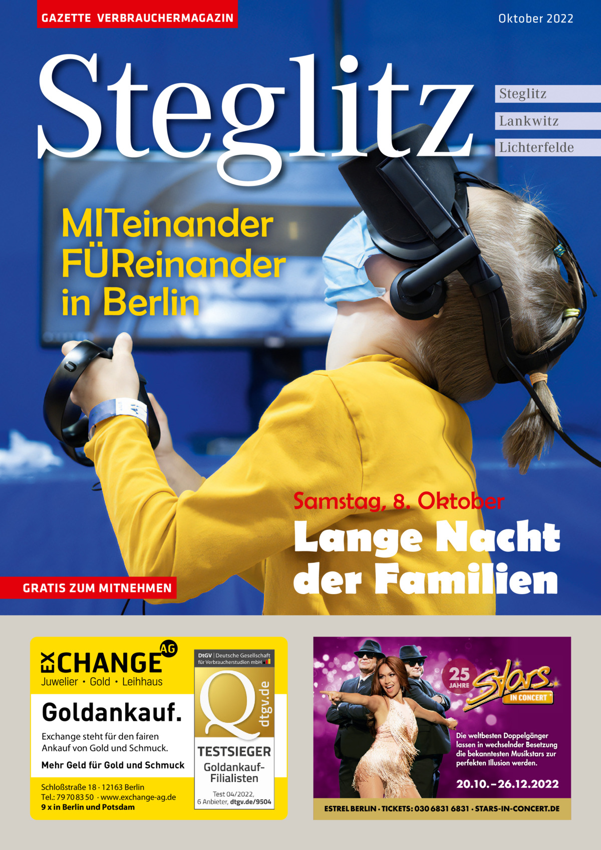 GAZETTE VERBRAUCHERMAGAZIN  Steglitz  Oktober 2022  Steglitz Lankwitz Lichterfelde  MITeinander FÜReinander in Berlin  Samstag, 8. Oktober  GRATIS ZUM MITNEHMEN  Goldankauf. Exchange steht für den fairen Ankauf von Gold und Schmuck. Mehr Geld für Gold und Schmuck Schloßstraße 18 · 12163 Berlin Tel.: 79 70 83 50 · www.exchange-ag.de 9 x in Berlin und Potsdam  Lange Nacht der Familien