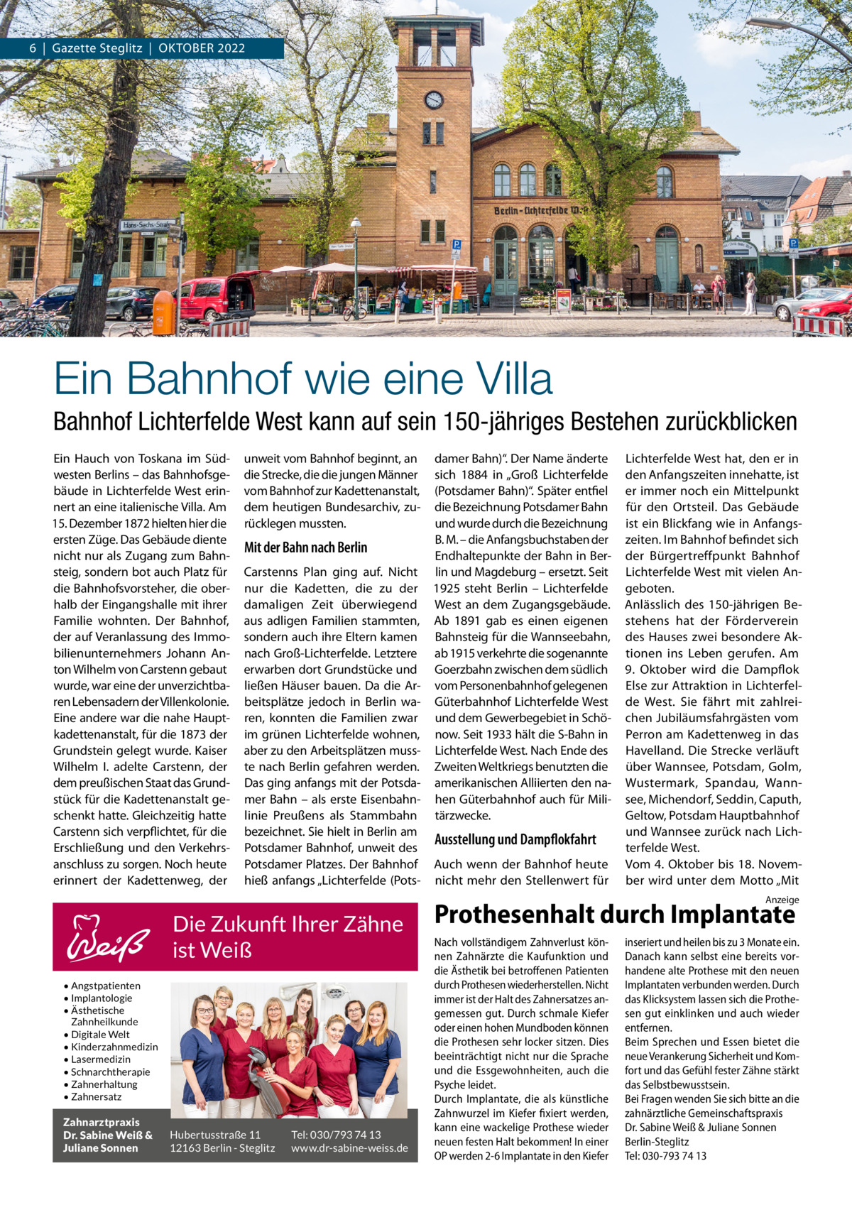 6  |  Gazette Steglitz  |  Oktober 2022  Ein Bahnhof wie eine Villa Bahnhof Lichterfelde West kann auf sein 150-jähriges Bestehen zurückblicken Ein Hauch von Toskana im Südwesten Berlins – das Bahnhofsgebäude in Lichterfelde West erinnert an eine italienische Villa. Am 15. Dezember 1872 hielten hier die ersten Züge. Das Gebäude diente nicht nur als Zugang zum Bahnsteig, sondern bot auch Platz für die Bahnhofsvorsteher, die oberhalb der Eingangshalle mit ihrer Familie wohnten. Der Bahnhof, der auf Veranlassung des Immobilienunternehmers Johann Anton Wilhelm von Carstenn gebaut wurde, war eine der unverzichtbaren Lebensadern der Villenkolonie. Eine andere war die nahe Hauptkadettenanstalt, für die 1873 der Grundstein gelegt wurde. Kaiser Wilhelm  I. adelte Carstenn, der dem preußischen Staat das Grundstück für die Kadettenanstalt geschenkt hatte. Gleichzeitig hatte Carstenn sich verpflichtet, für die Erschließung und den Verkehrsanschluss zu sorgen. Noch heute erinnert der Kadettenweg, der  unweit vom Bahnhof beginnt, an die Strecke, die die jungen Männer vom Bahnhof zur Kadettenanstalt, dem heutigen Bundesarchiv, zurücklegen mussten.  Mit der Bahn nach Berlin Carstenns Plan ging auf. Nicht nur die Kadetten, die zu der damaligen Zeit überwiegend aus adligen Familien stammten, sondern auch ihre Eltern kamen nach Groß-Lichterfelde. Letztere erwarben dort Grundstücke und ließen Häuser bauen. Da die Arbeitsplätze jedoch in Berlin waren, konnten die Familien zwar im grünen Lichterfelde wohnen, aber zu den Arbeitsplätzen musste nach Berlin gefahren werden. Das ging anfangs mit der Potsdamer Bahn – als erste Eisenbahnlinie Preußens als Stammbahn bezeichnet. Sie hielt in Berlin am Potsdamer Bahnhof, unweit des Potsdamer Platzes. Der Bahnhof hieß anfangs „Lichterfelde (Pots damer Bahn)“. Der Name änderte sich 1884 in „Groß Lichterfelde (Potsdamer Bahn)“. Später entfiel die Bezeichnung Potsdamer Bahn und wurde durch die Bezeichnung B. M. – die Anfangsbuchstaben der Endhaltepunkte der Bahn in Berlin und Magdeburg – ersetzt. Seit 1925 steht Berlin – Lichterfelde West an dem Zugangsgebäude. Ab 1891 gab es einen eigenen Bahnsteig für die Wannseebahn, ab 1915 verkehrte die sogenannte Goerzbahn zwischen dem südlich vom Personenbahnhof gelegenen Güterbahnhof Lichterfelde West und dem Gewerbegebiet in Schönow. Seit 1933 hält die S-Bahn in Lichterfelde West. Nach Ende des Zweiten Weltkriegs benutzten die amerikanischen Alliierten den nahen Güterbahnhof auch für Militärzwecke.  Ausstellung und Dampflokfahrt Auch wenn der Bahnhof heute nicht mehr den Stellenwert für  Lichterfelde West hat, den er in den Anfangszeiten innehatte, ist er immer noch ein Mittelpunkt für den Ortsteil. Das Gebäude ist ein Blickfang wie in Anfangszeiten. Im Bahnhof befindet sich der Bürgertreffpunkt Bahnhof Lichterfelde West mit vielen Angeboten. Anlässlich des 150-jährigen Bestehens hat der Förderverein des Hauses zwei besondere Aktionen ins Leben gerufen. Am 9.  Oktober wird die Dampflok Else zur Attraktion in Lichterfelde West. Sie fährt mit zahlreichen Jubiläumsfahrgästen vom Perron am Kadettenweg in das Havelland. Die Strecke verläuft über Wannsee, Potsdam, Golm, Wustermark, Spandau, Wannsee, Michendorf, Seddin, Caputh, Geltow, Potsdam Hauptbahnhof und Wannsee zurück nach Lichterfelde West. Vom 4. Oktober bis 18. November wird unter dem Motto „Mit Anzeige  Die Zukunft Ihrer Zähne ist Weiß • Angstpatienten • Implantologie • Ästhetische Zahnheilkunde • Digitale Welt • Kinderzahnmedizin • Lasermedizin • Schnarchtherapie • Zahnerhaltung • Zahnersatz  Zahnarztpraxis Dr. Sabine Weiß & Juliane Sonnen  Hubertusstraße 11 12163 Berlin - Steglitz  Tel: 030/793 74 13 www.dr-sabine-weiss.de  Prothesenhalt durch Implantate Nach vollständigem Zahnverlust können Zahnärzte die Kaufunktion und die Ästhetik bei betroffenen Patienten durch Prothesen wiederherstellen. Nicht immer ist der Halt des Zahnersatzes angemessen gut. Durch schmale Kiefer oder einen hohen Mundboden können die Prothesen sehr locker sitzen. Dies beeinträchtigt nicht nur die Sprache und die Essgewohnheiten, auch die Psyche leidet. Durch Implantate, die als künstliche Zahnwurzel im Kiefer fixiert werden, kann eine wackelige Prothese wieder neuen festen Halt bekommen! In einer OP werden 2-6 Implantate in den Kiefer  inseriert und heilen bis zu 3 Monate ein. Danach kann selbst eine bereits vorhandene alte Prothese mit den neuen Implantaten verbunden werden. Durch das Klicksystem lassen sich die Prothesen gut einklinken und auch wieder entfernen. Beim Sprechen und Essen bietet die neue Verankerung Sicherheit und Komfort und das Gefühl fester Zähne stärkt das Selbstbewusstsein. Bei Fragen wenden Sie sich bitte an die zahnärztliche Gemeinschaftspraxis Dr. Sabine Weiß & Juliane Sonnen Berlin-Steglitz Tel: 030-793 74 13