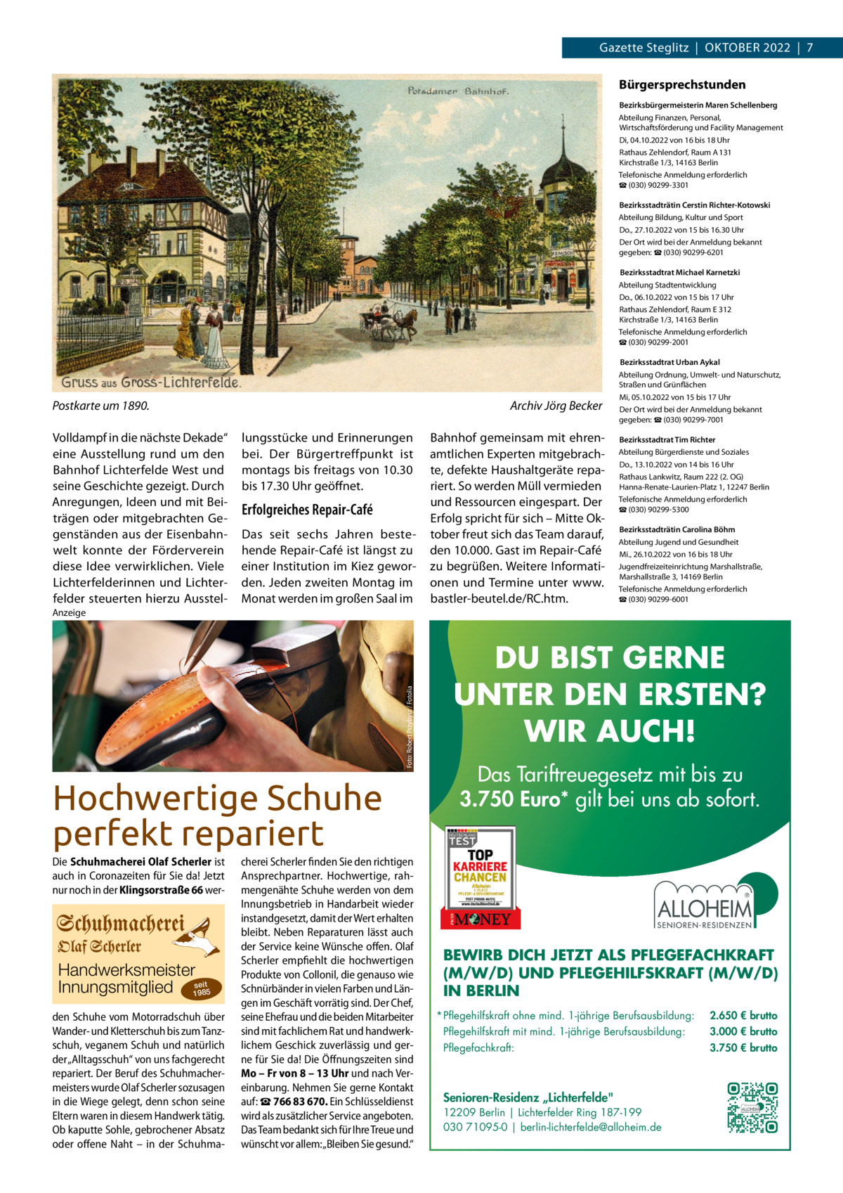 Gazette Steglitz  |  OktOber 2022  |  7  Bürgersprechstunden Bezirksbürgermeisterin Maren Schellenberg Abteilung Finanzen, Personal, Wirtschaftsförderung und Facility Management Di, 04.10.2022 von 16 bis 18 Uhr rathaus Zehlendorf, raum A 131 kirchstraße 1/3, 14163 berlin telefonische Anmeldung erforderlich ☎ (030) 90299-3301 Bezirksstadträtin Cerstin Richter-Kotowski Abteilung bildung, kultur und Sport Do., 27.10.2022 von 15 bis 16.30 Uhr Der Ort wird bei der Anmeldung bekannt gegeben: ☎ (030) 90299-6201  Bezirksstadtrat Michael Karnetzki Abteilung Stadtentwicklung Do., 06.10.2022 von 15 bis 17 Uhr rathaus Zehlendorf, raum e 312 kirchstraße 1/3, 14163 berlin telefonische Anmeldung erforderlich ☎ (030) 90299-2001  Postkarte um 1890. Volldampf in die nächste Dekade“ eine Ausstellung rund um den bahnhof Lichterfelde West und seine Geschichte gezeigt. Durch Anregungen, Ideen und mit beiträgen oder mitgebrachten Gegenständen aus der eisenbahnwelt konnte der Förderverein diese Idee verwirklichen. Viele Lichterfelderinnen und Lichterfelder steuerten hierzu Ausstel Archiv Jörg Becker lungsstücke und erinnerungen bei. Der bürgertreffpunkt ist montags bis freitags von 10.30 bis 17.30 Uhr geöffnet.  Erfolgreiches Repair-Café Das seit sechs Jahren bestehende repair-Café ist längst zu einer Institution im kiez geworden. Jeden zweiten Montag im Monat werden im großen Saal im  bahnhof gemeinsam mit ehrenamtlichen experten mitgebrachte, defekte Haushaltgeräte repariert. So werden Müll vermieden und ressourcen eingespart. Der erfolg spricht für sich – Mitte Oktober freut sich das team darauf, den 10.000. Gast im repair-Café zu begrüßen. Weitere Informationen und termine unter www. bastler-beutel.de/rC.htm.   Bezirksstadtrat Urban Aykal Abteilung Ordnung, Umwelt- und Naturschutz, Straßen und Grünflächen Mi, 05.10.2022 von 15 bis 17 Uhr Der Ort wird bei der Anmeldung bekannt gegeben: ☎ (030) 90299-7001 Bezirksstadtrat Tim Richter Abteilung bürgerdienste und Soziales Do., 13.10.2022 von 14 bis 16 Uhr rathaus Lankwitz, raum 222 (2. OG) Hanna-renate-Laurien-Platz 1, 12247 berlin telefonische Anmeldung erforderlich ☎ (030) 90299-5300 Bezirksstadträtin Carolina Böhm Abteilung Jugend und Gesundheit Mi., 26.10.2022 von 16 bis 18 Uhr Jugendfreizeiteinrichtung Marshallstraße, Marshallstraße 3, 14169 berlin telefonische Anmeldung erforderlich ☎ (030) 90299-6001  Foto: Robert Przybysz / Fotolia  Anzeige  Hochwertige Schuhe perfekt repariert Die Schuhmacherei Olaf Scherler ist auch in Coronazeiten für Sie da! Jetzt nur noch in der Klingsorstraße 66 wer Handwerksmeister Innungsmitglied 19se85it den Schuhe vom Motorradschuh über Wander- und Kletterschuh bis zum Tanzschuh, veganem Schuh und natürlich der „Alltagsschuh“ von uns fachgerecht repariert. Der Beruf des Schuhmachermeisters wurde Olaf Scherler sozusagen in die Wiege gelegt, denn schon seine Eltern waren in diesem Handwerk tätig. Ob kaputte Sohle, gebrochener Absatz oder offene Naht – in der Schuhma cherei Scherler finden Sie den richtigen Ansprechpartner. Hochwertige, rahmengenähte Schuhe werden von dem Innungsbetrieb in Handarbeit wieder instandgesetzt, damit der Wert erhalten bleibt. Neben Reparaturen lässt auch der Service keine Wünsche offen. Olaf Scherler empfiehlt die hochwertigen Produkte von Collonil, die genauso wie Schnürbänder in vielen Farben und Längen im Geschäft vorrätig sind. Der Chef, seine Ehefrau und die beiden Mitarbeiter sind mit fachlichem Rat und handwerklichem Geschick zuverlässig und gerne für Sie da! Die Öffnungszeiten sind Mo – Fr von 8 – 13 Uhr und nach Vereinbarung. Nehmen Sie gerne Kontakt auf: ☎ 766 83 670. Ein Schlüsseldienst wird als zusätzlicher Service angeboten. Das Team bedankt sich für Ihre Treue und wünscht vor allem:„Bleiben Sie gesund.“  DU BIST GERNE UNTER DEN ERSTEN? WIR AUCH! Das Tariftreuegesetz mit bis zu 3.750 Euro* gilt bei uns ab sofort.  BEWIRB DICH JETZT ALS PFLEGEFACHKRAFT (M/W/D) UND PFLEGEHILFSKRAFT (M/W/D) IN BERLIN * Pflegehilfskraft ohne mind. 1-jährige Berufsausbildung:  2.650 € brutto  Pflegehilfskraft mit mind. 1-jährige Berufsausbildung:  3.000 € brutto  Pflegefachkraft:  3.750 € brutto  Senioren-Residenz „Lichterfelde 12209 Berlin | Lichterfelder Ring 187-199 030 71095-0 | berlin-lichterfelde@alloheim.de