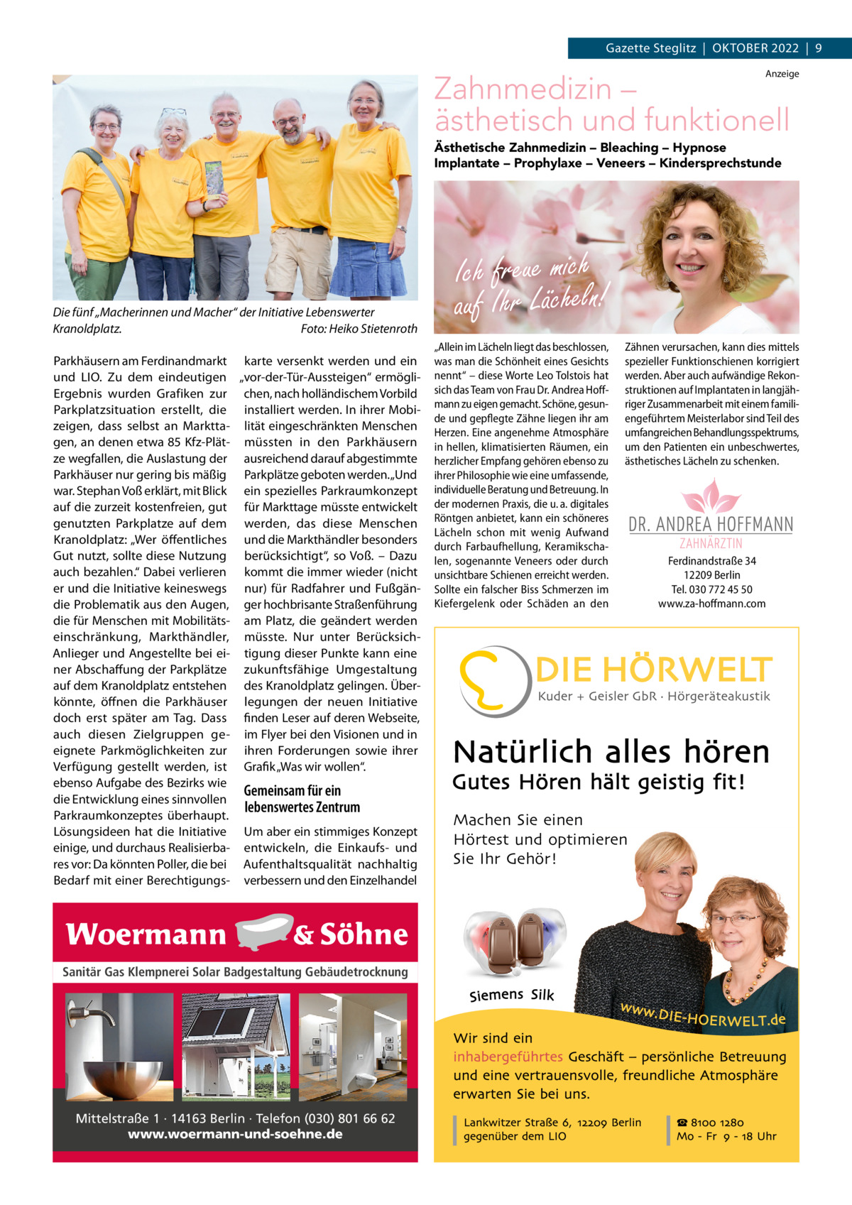 Gazette Steglitz  |  OktOber 2022  |  9 Anzeige  Zahnmedizin – ästhetisch und funktionell Ästhetische Zahnmedizin – Bleaching – Hypnose Implantate – Prophylaxe – Veneers – Kindersprechstunde  Die fünf „Macherinnen und Macher“ der Initiative Lebenswerter Kranoldplatz. Foto: Heiko Stietenroth Parkhäusern am Ferdinandmarkt karte versenkt werden und ein und LIO. Zu dem eindeutigen „vor-der-tür-Aussteigen“ ermögliergebnis wurden Grafiken zur chen, nach holländischem Vorbild Parkplatzsituation erstellt, die installiert werden. In ihrer Mobizeigen, dass selbst an Marktta- lität eingeschränkten Menschen gen, an denen etwa 85 kfz-Plät- müssten in den Parkhäusern ze wegfallen, die Auslastung der ausreichend darauf abgestimmte Parkhäuser nur gering bis mäßig Parkplätze geboten werden. „Und war. Stephan Voß erklärt, mit blick ein spezielles Parkraumkonzept auf die zurzeit kostenfreien, gut für Markttage müsste entwickelt genutzten Parkplatze auf dem werden, das diese Menschen kranoldplatz: „Wer öffentliches und die Markthändler besonders Gut nutzt, sollte diese Nutzung berücksichtigt“, so Voß. – Dazu auch bezahlen.“ Dabei verlieren kommt die immer wieder (nicht er und die Initiative keineswegs nur) für radfahrer und Fußgändie Problematik aus den Augen, ger hochbrisante Straßenführung die für Menschen mit Mobilitäts- am Platz, die geändert werden einschränkung, Markthändler, müsste. Nur unter berücksichAnlieger und Angestellte bei ei- tigung dieser Punkte kann eine ner Abschaffung der Parkplätze zukunftsfähige Umgestaltung auf dem kranoldplatz entstehen des kranoldplatz gelingen. Überkönnte, öffnen die Parkhäuser legungen der neuen Initiative doch erst später am tag. Dass finden Leser auf deren Webseite, auch diesen Zielgruppen ge- im Flyer bei den Visionen und in eignete Parkmöglichkeiten zur ihren Forderungen sowie ihrer Verfügung gestellt werden, ist Grafik „Was wir wollen“. ebenso Aufgabe des bezirks wie Gemeinsam für ein die entwicklung eines sinnvollen lebenswertes Zentrum Parkraumkonzeptes überhaupt. Lösungsideen hat die Initiative Um aber ein stimmiges konzept einige, und durchaus realisierba- entwickeln, die einkaufs- und res vor: Da könnten Poller, die bei Aufenthaltsqualität nachhaltig bedarf mit einer berechtigungs- verbessern und den einzelhandel  Sanitär Gas Klempnerei Solar Badgestaltung Gebäudetrocknung  Mittelstraße 1 · 14163 Berlin · Telefon (030) 801 66 62 www.woermann-und-soehne.de  Ich freue mich auf Ihr Lächeln! „Allein im Lächeln liegt das beschlossen, Zähnen verursachen, kann dies mittels was man die Schönheit eines Gesichts spezieller Funktionschienen korrigiert nennt“ – diese Worte Leo Tolstois hat werden. Aber auch aufwändige Rekonsich das Team von Frau Dr. Andrea Hoff- struktionen auf Implantaten in langjähmann zu eigen gemacht. Schöne, gesun- riger Zusammenarbeit mit einem familide und gepflegte Zähne liegen ihr am engeführtem Meisterlabor sind Teil des Herzen. Eine angenehme Atmosphäre umfangreichen Behandlungsspektrums, in hellen, klimatisierten Räumen, ein um den Patienten ein unbeschwertes, herzlicher Empfang gehören ebenso zu ästhetisches Lächeln zu schenken. ihrer Philosophie wie eine umfassende, individuelle Beratung und Betreuung. In der modernen Praxis, die u. a. digitales Röntgen anbietet, kann ein schöneres Lächeln schon mit wenig Aufwand durch Farbaufhellung, KeramikschaIch freue mich auf Ihr Lächeln! Ferdinandstraße 34 len, sogenannte Veneers oder durch - Bleaching - Hypnose - Implantate 12209 Berlin unsichtbare Schienen erreicht werden. Ästhetische Zahnmedizin Prophylaxe - Veneers - Kindersprechstunde Tel. 030 772 45 50 Sollte ein falscher Biss Schmerzen im Ferdinandstraße 34 Mo., Do., Fr. 9 – 13 Uhr Kiefergelenk oder Schäden an den www.za-hoff mann.com 12209 Berlin Mo., Do. 14 – 18 Uhr Tel. 030 772 45 50 www.za-hoffmann.com  Machen Sie einen Hörtest und optimieren Sie Ihr Gehör!  Di. 12 – 18 Uhr, Mi. 8 – 13 Uhr Sa nach Vereinbarung