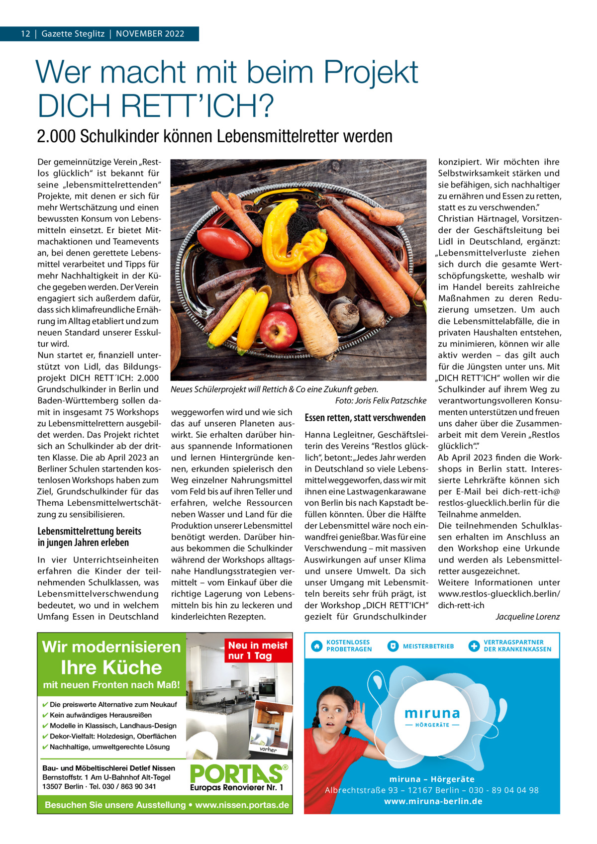 12  |  Gazette Steglitz  |  November 2022  Wer macht mit beim Projekt DICH RETT’ICH? 2.000 Schulkinder können Lebensmittelretter werden Der gemeinnützige verein „restlos glücklich“ ist bekannt für seine „lebensmittelrettenden“ Projekte, mit denen er sich für mehr Wertschätzung und einen bewussten Konsum von Lebensmitteln einsetzt. er bietet mitmachaktionen und Teamevents an, bei denen gerettete Lebensmittel verarbeitet und Tipps für mehr Nachhaltigkeit in der Küche gegeben werden. Der verein engagiert sich außerdem dafür, dass sich klimafreundliche ernährung im Alltag etabliert und zum neuen Standard unserer esskultur wird. Nun startet er, finanziell unterstützt von Lidl, das bildungsprojekt DICH reTT´ICH: 2.000 Grundschulkinder in berlin und baden-Württemberg sollen damit in insgesamt 75 Workshops zu Lebensmittelrettern ausgebildet werden. Das Projekt richtet sich an Schulkinder ab der dritten Klasse. Die ab April 2023 an berliner Schulen startenden kostenlosen Workshops haben zum Ziel, Grundschulkinder für das Thema Lebensmittelwertschätzung zu sensibilisieren.  Lebensmittelrettung bereits in jungen Jahren erleben In vier Unterrichtseinheiten erfahren die Kinder der teilnehmenden Schulklassen, was Lebensmittelverschwendung bedeutet, wo und in welchem Umfang essen in Deutschland  Neues Schülerprojekt will Rettich & Co eine Zukunft geben. Foto: Joris Felix Patzschke weggeworfen wird und wie sich Essen retten, statt verschwenden das auf unseren Planeten auswirkt. Sie erhalten darüber hin- Hanna Legleitner, Geschäftsleiaus spannende Informationen terin des vereins “restlos glückund lernen Hintergründe ken- lich“, betont: „Jedes Jahr werden nen, erkunden spielerisch den in Deutschland so viele LebensWeg einzelner Nahrungsmittel mittel weggeworfen, dass wir mit vom Feld bis auf ihren Teller und ihnen eine Lastwagenkarawane erfahren, welche ressourcen von berlin bis nach Kapstadt beneben Wasser und Land für die füllen könnten. Über die Hälfte Produktion unserer Lebensmittel der Lebensmittel wäre noch einbenötigt werden. Darüber hin- wandfrei genießbar. Was für eine aus bekommen die Schulkinder verschwendung – mit massiven während der Workshops alltags- Auswirkungen auf unser Klima nahe Handlungsstrategien ver- und unsere Umwelt. Da sich mittelt – vom einkauf über die unser Umgang mit Lebensmitrichtige Lagerung von Lebens- teln bereits sehr früh prägt, ist mitteln bis hin zu leckeren und der Workshop „DICH reTT‘ICH“ kinderleichten rezepten. gezielt für Grundschulkinder  Wir modernisieren  Ihre Küche  Neu in meist nur 1 Tag  KOSTENLOSES PROBETRAGEN  konzipiert. Wir möchten ihre Selbstwirksamkeit stärken und sie befähigen, sich nachhaltiger zu ernähren und essen zu retten, statt es zu verschwenden.” Christian Härtnagel, vorsitzender der Geschäftsleitung bei Lidl in Deutschland, ergänzt: „Lebensmittelverluste ziehen sich durch die gesamte Wertschöpfungskette, weshalb wir im Handel bereits zahlreiche maßnahmen zu deren reduzierung umsetzen. Um auch die Lebensmittelabfälle, die in privaten Haushalten entstehen, zu minimieren, können wir alle aktiv werden – das gilt auch für die Jüngsten unter uns. mit „DICH reTT‘ICH“ wollen wir die Schulkinder auf ihrem Weg zu verantwortungsvolleren Konsumenten unterstützen und freuen uns daher über die Zusammenarbeit mit dem verein „restlos glücklich“.” Ab April 2023 finden die Workshops in berlin statt. Interessierte Lehrkräfte können sich per e-mail bei dich-rett-ich@ restlos-gluecklich.berlin für die Teilnahme anmelden. Die teilnehmenden Schulklassen erhalten im Anschluss an den Workshop eine Urkunde und werden als Lebensmittelretter ausgezeichnet. Weitere Informationen unter www.restlos-gluecklich.berlin/ dich-rett-ich Jacqueline Lorenz  MEISTERBETRIEB  VERTRAGSPARTNER DER KRANKENKASSEN  mit neuen Fronten nach Maß! ✔ Die preiswerte Alternative zum Neukauf ✔ Kein aufwändiges Herausreißen ✔ Modelle in Klassisch, Landhaus-Design ✔ Dekor-Vielfalt: Holzdesign, Oberflächen ✔ Nachhaltige, umweltgerechte Lösung  vorher  Bau- und Möbeltischlerei Detlef Nissen Bernstoffstr. 1 Am U-Bahnhof Alt-Tegel 13507 Berlin · Tel. 030 / 863 90 341  Besuchen Sie unsere Ausstellung • www.nissen.portas.de  miruna mirun iruna – Hörgeräte Albrechtstraße 93 – 12167 Berlin – 030 - 89 04 04 98 www.miruna-berlin.de