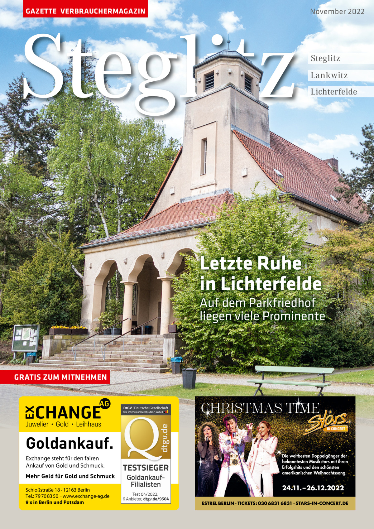 GAZETTE VERBRAUCHERMAGAZIN  Steglitz  November 2022  Steglitz Lankwitz Lichterfelde  Letzte Ruhe in Lichterfelde Auf dem Parkfriedhof liegen viele Prominente  GRATIS ZUM MITNEHMEN  Goldankauf. Exchange steht für den fairen Ankauf von Gold und Schmuck. Mehr Geld für Gold und Schmuck Schloßstraße 18 · 12163 Berlin Tel.: 79 70 83 50 · www.exchange-ag.de 9 x in Berlin und Potsdam