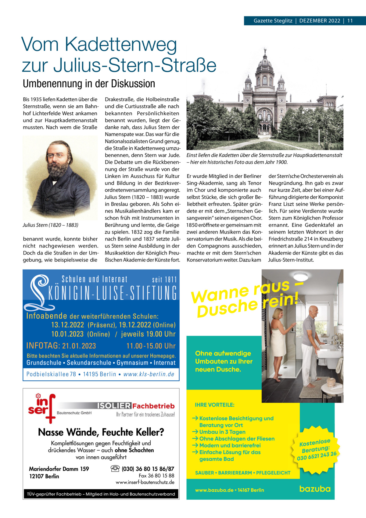 Gazette Steglitz  |  DEZEMBEr 2022  |  11  Vom Kadettenweg zur Julius-Stern-Straße Umbenennung in der Diskussion Bis 1935 liefen Kadetten über die Sternstraße, wenn sie am Bahnhof Lichterfelde West ankamen und zur Hauptkadettenanstalt mussten. Nach wem die Straße  Drakestraße, die Holbeinstraße und die Curtiusstraße alle nach bekannten Persönlichkeiten benannt wurden, liegt der Gedanke nah, dass Julius Stern der Namenspate war. Das war für die Nationalsozialisten Grund genug, die Straße in Kadettenweg umzubenennen, denn Stern war Jude. Einst liefen die Kadetten über die Sternstraße zur Hauptkadettenanstalt Die Debatte um die rückbenen- – hier ein historisches Foto aus dem Jahr 1900. nung der Straße wurde von der Linken im Ausschuss für Kultur Er wurde Mitglied in der Berliner der Stern’sche Orchesterverein als und Bildung in der Bezirksver- Sing-Akademie, sang als Tenor Neugründung. Ihn gab es zwar ordnetenversammlung angeregt. im Chor und komponierte auch nur kurze Zeit, aber bei einer AufJulius Stern (1820 – 1883) wurde selbst Stücke, die sich großer Be- führung dirigierte der Komponist in Breslau geboren. Als Sohn ei- liebtheit erfreuten. Später grün- Franz Liszt seine Werke persönnes Musikalienhändlers kam er dete er mit dem „Sternschen Ge- lich. Für seine Verdienste wurde schon früh mit Instrumenten in sangverein“ seinen eigenen Chor. Stern zum Königlichen Professor Berührung und lernte, die Geige 1850 eröffnete er gemeinsam mit ernannt. Eine Gedenktafel an Julius Stern (1820 – 1883) zu spielen. 1832 zog die Familie zwei anderen Musikern das Kon- seinem letzten Wohnort in der benannt wurde, konnte bisher nach Berlin und 1837 setzte Juli- servatorium der Musik. Als die bei- Friedrichstraße 214 in Kreuzberg nicht nachgewiesen werden. us Stern seine Ausbildung in der den Compagnons ausschieden, erinnert an Julius Stern und in der Doch da die Straßen in der Um- Musiksektion der Königlich Preu- machte er mit dem Stern‘schen Akademie der Künste gibt es das gebung, wie beispielsweise die ßischen Akademie der Künste fort. Konservatorium weiter. Dazu kam Julius-Stern-Institut.  Nasse Wände, Feuchte Keller? Komplettlösungen gegen Feuchtigkeit und drückendes Wasser – auch ohne Schachten von innen ausgeführt Mariendorfer Damm 159 12107 Berlin  (030) 36 80 15 86/87 Fax 36 80 15 88 www.inserf-bautenschutz.de  TÜV-geprüfter Fachbetrieb – Mitglied im Holz- und Bautenschutzverband