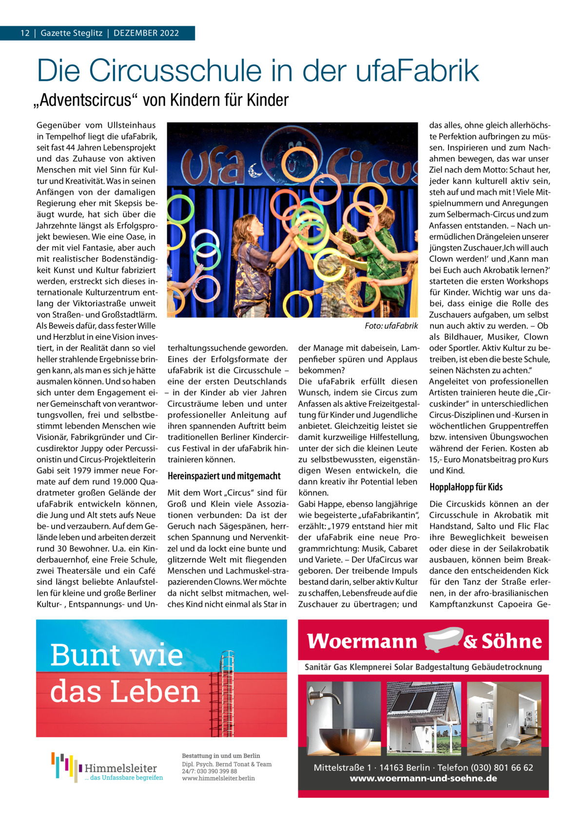 12  |  Gazette Steglitz  |  Dezember 2022  Die Circusschule in der ufaFabrik „Adventscircus“ von Kindern für Kinder Gegenüber vom Ullsteinhaus in Tempelhof liegt die ufaFabrik, seit fast 44 Jahren Lebensprojekt und das Zuhause von aktiven Menschen mit viel Sinn für Kultur und Kreativität. Was in seinen Anfängen von der damaligen Regierung eher mit Skepsis beäugt wurde, hat sich über die Jahrzehnte längst als Erfolgsprojekt bewiesen. Wie eine Oase, in der mit viel Fantasie, aber auch mit realistischer Bodenständigkeit Kunst und Kultur fabriziert werden, erstreckt sich dieses internationale Kulturzentrum entlang der Viktoriastraße unweit von Straßen- und Großstadtlärm. Als Beweis dafür, dass fester Wille � und Herzblut in eine Vision investiert, in der Realität dann so viel terhaltungssuchende geworden. heller strahlende Ergebnisse brin- Eines der Erfolgsformate der gen kann, als man es sich je hätte ufaFabrik ist die Circusschule – ausmalen können. Und so haben eine der ersten Deutschlands sich unter dem Engagement ei- – in der Kinder ab vier Jahren ner Gemeinschaft von verantwor- Circusträume leben und unter tungsvollen, frei und selbstbe- professioneller Anleitung auf stimmt lebenden Menschen wie ihren spannenden Auftritt beim Visionär, Fabrikgründer und Cir- traditionellen Berliner Kindercircusdirektor Juppy oder Percussi- cus Festival in der ufaFabrik hinonistin und Circus-Projektleiterin trainieren können. Gabi seit 1979 immer neue ForHereinspaziert und mitgemacht mate auf dem rund 19.000 Quadratmeter großen Gelände der Mit dem Wort „Circus“ sind für ufaFabrik entwickeln können, Groß und Klein viele Assoziadie Jung und Alt stets aufs Neue tionen verbunden: Da ist der be- und verzaubern. Auf dem Ge- Geruch nach Sägespänen, herrlände leben und arbeiten derzeit schen Spannung und Nervenkitrund 30 Bewohner. U.a. ein Kin- zel und da lockt eine bunte und derbauernhof, eine Freie Schule, glitzernde Welt mit fliegenden zwei Theatersäle und ein Café Menschen und Lachmuskel-strasind längst beliebte Anlaufstel- pazierenden Clowns. Wer möchte len für kleine und große Berliner da nicht selbst mitmachen, welKultur- , Entspannungs- und Un- ches Kind nicht einmal als Star in  das alles, ohne gleich allerhöchste Perfektion aufbringen zu müssen. Inspirieren und zum Nachahmen bewegen, das war unser Ziel nach dem Motto: Schaut her, jeder kann kulturell aktiv sein, steh auf und mach mit ! Viele Mitspielnummern und Anregungen zum Selbermach-Circus und zum Anfassen entstanden. – Nach unermüdlichen Drängeleien unserer jüngsten Zuschauer ‚Ich will auch Clown werden!‘ und ‚Kann man bei Euch auch Akrobatik lernen?‘ starteten die ersten Workshops für Kinder. Wichtig war uns dabei, dass einige die Rolle des Zuschauers aufgaben, um selbst Foto: ufaFabrik nun auch aktiv zu werden. – Ob als Bildhauer, Musiker, Clown der Manage mit dabeisein, Lam- oder Sportler. Aktiv Kultur zu bepenfieber spüren und Applaus treiben, ist eben die beste Schule, bekommen? seinen Nächsten zu achten.“ Die ufaFabrik erfüllt diesen Angeleitet von professionellen Wunsch, indem sie Circus zum Artisten trainieren heute die „CirAnfassen als aktive Freizeitgestal- cuskinder“ in unterschiedlichen tung für Kinder und Jugendliche Circus-Disziplinen und -Kursen in anbietet. Gleichzeitig leistet sie wöchentlichen Gruppentreffen damit kurzweilige Hilfestellung, bzw. intensiven Übungswochen unter der sich die kleinen Leute während der Ferien. Kosten ab zu selbstbewussten, eigenstän- 15,- Euro Monatsbeitrag pro Kurs digen Wesen entwickeln, die und Kind. dann kreativ ihr Potential leben HopplaHopp für Kids können. Gabi Happe, ebenso langjährige Die Circuskids können an der wie begeisterte „ufaFabrikantin“, Circusschule in Akrobatik mit erzählt: „1979 entstand hier mit Handstand, Salto und Flic Flac der ufaFabrik eine neue Pro- ihre Beweglichkeit beweisen grammrichtung: Musik, Cabaret oder diese in der Seilakrobatik und Variete. – Der UfaCircus war ausbauen, können beim Breakgeboren. Der treibende Impuls dance den entscheidenden Kick bestand darin, selber aktiv Kultur für den Tanz der Straße erlerzu schaffen, Lebensfreude auf die nen, in der afro-brasilianischen Zuschauer zu übertragen; und Kampftanzkunst Capoeira Ge Sanitär Gas Klempnerei Solar Badgestaltung Gebäudetrocknung  Mittelstraße 1 · 14163 Berlin · Telefon (030) 801 66 62 www.woermann-und-soehne.de