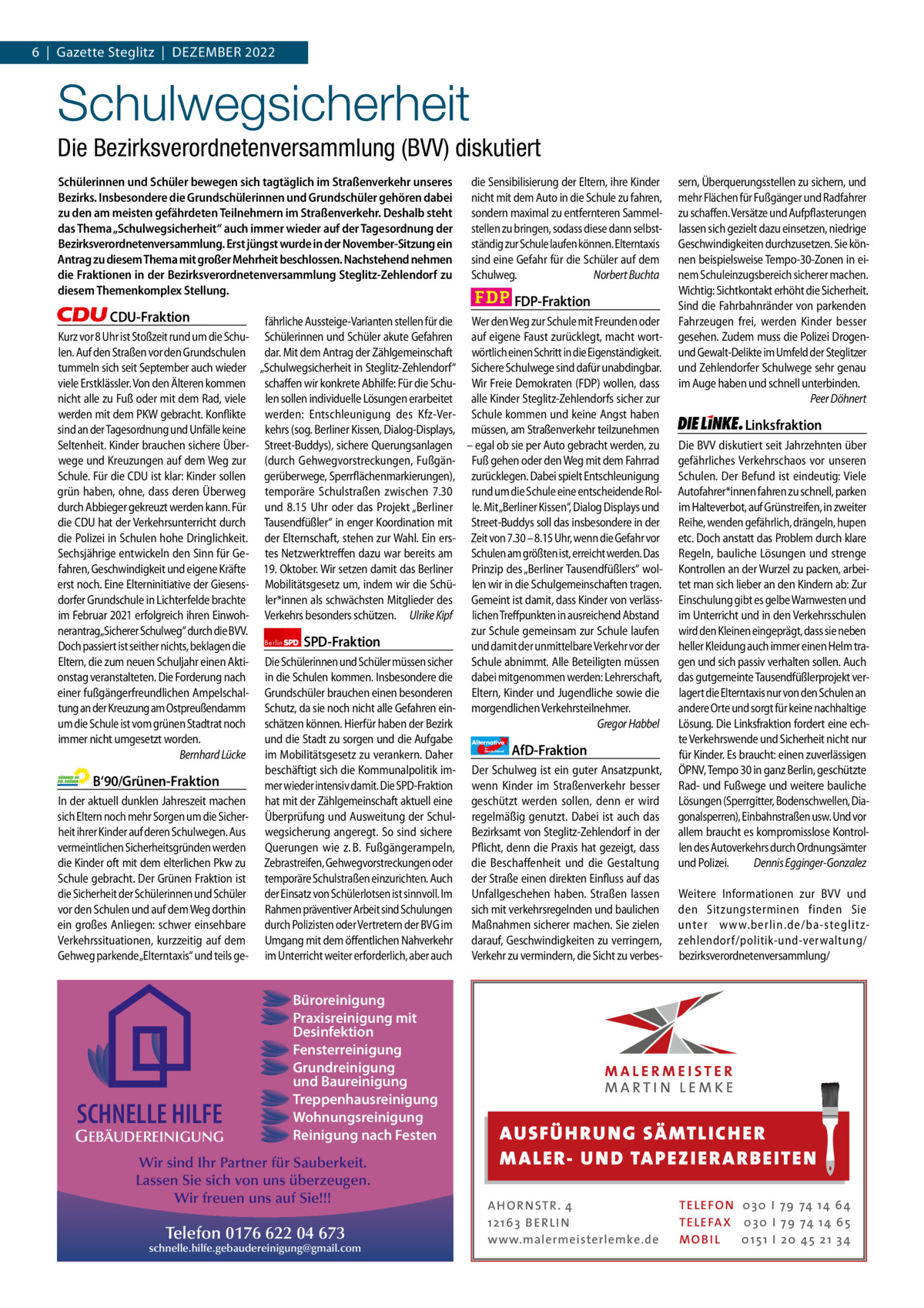 1 | Gazette Zehlendorf 6  |  Gazette Steglitz  |  DEZEMBEr | DEZEMBEr 2022 2022  Schulwegsicherheit Die Bezirksverordnetenversammlung (BVV) diskutiert Schülerinnen und Schüler bewegen sich tagtäglich im Straßenverkehr unseres Bezirks. Insbesondere die Grundschülerinnen und Grundschüler gehören dabei zu den am meisten gefährdeten Teilnehmern im Straßenverkehr. Deshalb steht das Thema „Schulwegsicherheit“ auch immer wieder auf der Tagesordnung der Bezirksverordnetenversammlung. Erst jüngst wurde in der November-Sitzung ein Antrag zu diesem Thema mit großer Mehrheit beschlossen. Nachstehend nehmen die Fraktionen in der Bezirksverordnetenversammlung Steglitz-Zehlendorf zu diesem Themenkomplex Stellung.  CDU-Fraktion Kurz vor 8 Uhr ist Stoßzeit rund um die Schulen. Auf den Straßen vor den Grundschulen tummeln sich seit September auch wieder viele Erstklässler. Von den Älteren kommen nicht alle zu Fuß oder mit dem Rad, viele werden mit dem PKW gebracht. Konflikte sind an der Tagesordnung und Unfälle keine Seltenheit. Kinder brauchen sichere Überwege und Kreuzungen auf dem Weg zur Schule. Für die CDU ist klar: Kinder sollen grün haben, ohne, dass deren Überweg durch Abbieger gekreuzt werden kann. Für die CDU hat der Verkehrsunterricht durch die Polizei in Schulen hohe Dringlichkeit. Sechsjährige entwickeln den Sinn für Gefahren, Geschwindigkeit und eigene Kräfte erst noch. Eine Elterninitiative der Giesensdorfer Grundschule in Lichterfelde brachte im Februar 2021 erfolgreich ihren Einwohnerantrag„Sicherer Schulweg“ durch die BVV. Doch passiert ist seither nichts, beklagen die Eltern, die zum neuen Schuljahr einen Aktionstag veranstalteten. Die Forderung nach einer fußgängerfreundlichen Ampelschaltung an der Kreuzung am Ostpreußendamm um die Schule ist vom grünen Stadtrat noch immer nicht umgesetzt worden. Bernhard Lücke  B‘90/Grünen-Fraktion In der aktuell dunklen Jahreszeit machen sich Eltern noch mehr Sorgen um die Sicherheit ihrer Kinder auf deren Schulwegen. Aus vermeintlichen Sicherheitsgründen werden die Kinder oft mit dem elterlichen Pkw zu Schule gebracht. Der Grünen Fraktion ist die Sicherheit der Schülerinnen und Schüler vor den Schulen und auf dem Weg dorthin ein großes Anliegen: schwer einsehbare Verkehrssituationen, kurzzeitig auf dem Gehweg parkende„Elterntaxis“ und teils ge Grüne SPD FDP AfD Linke  FDP-Fraktion  fährliche Aussteige-Varianten stellen für die Wer den Weg zur Schule mit Freunden oder Schülerinnen und Schüler akute Gefahren auf eigene Faust zurücklegt, macht wortdar. Mit dem Antrag der Zählgemeinschaft wörtlich einen Schritt in die Eigenständigkeit. „Schulwegsicherheit in Steglitz-Zehlendorf“ Sichere Schulwege sind dafür unabdingbar. schaffen wir konkrete Abhilfe: Für die Schu- Wir Freie Demokraten (FDP) wollen, dass len sollen individuelle Lösungen erarbeitet alle Kinder Steglitz-Zehlendorfs sicher zur werden: Entschleunigung des Kfz-Ver- Schule kommen und keine Angst haben kehrs (sog. Berliner Kissen, Dialog-Displays, müssen, am Straßenverkehr teilzunehmen Street-Buddys), sichere Querungsanlagen – egal ob sie per Auto gebracht werden, zu (durch Gehwegvorstreckungen, Fußgän- Fuß gehen oder den Weg mit dem Fahrrad gerüberwege, Sperrflächenmarkierungen), zurücklegen. Dabei spielt Entschleunigung temporäre Schulstraßen zwischen 7.30 rund um die Schule eine entscheidende Rolund 8.15  Uhr oder das Projekt „Berliner le. Mit„Berliner Kissen“, Dialog Displays und Tausendfüßler“ in enger Koordination mit Street-Buddys soll das insbesondere in der der Elternschaft, stehen zur Wahl. Ein ers- Zeit von 7.30 – 8.15 Uhr, wenn die Gefahr vor tes Netzwerktreffen dazu war bereits am Schulen am größten ist, erreicht werden. Das 19. Oktober. Wir setzen damit das Berliner Prinzip des „Berliner Tausendfüßlers“ wolMobilitätsgesetz um, indem wir die Schü- len wir in die Schulgemeinschaften tragen. ler*innen als schwächsten Mitglieder des Gemeint ist damit, dass Kinder von verlässVerkehrs besonders schützen. Ulrike Kipf lichen Treffpunkten in ausreichend Abstand zur Schule gemeinsam zur Schule laufen Berlin SPD-Fraktion und damit der unmittelbare Verkehr vor der Die Schülerinnen und Schüler müssen sicher Schule abnimmt. Alle Beteiligten müssen in die Schulen kommen. Insbesondere die dabei mitgenommen werden: Lehrerschaft, Grundschüler brauchen einen besonderen Eltern, Kinder und Jugendliche sowie die Schutz, da sie noch nicht alle Gefahren ein- morgendlichen Verkehrsteilnehmer. Gregor Habbel schätzen können. Hierfür haben der Bezirk und die Stadt zu sorgen und die Aufgabe Alternative AfD-Fraktion im Mobilitätsgesetz zu verankern. Daher beschäftigt sich die Kommunalpolitik im- Der Schulweg ist ein guter Ansatzpunkt, mer wieder intensiv damit. Die SPD-Fraktion wenn Kinder im Straßenverkehr besser hat mit der Zählgemeinschaft aktuell eine geschützt werden sollen, denn er wird Überprüfung und Ausweitung der Schul- regelmäßig genutzt. Dabei ist auch das wegsicherung angeregt. So sind sichere Bezirksamt von Steglitz-Zehlendorf in der Querungen wie z. B. Fußgängerampeln, Pflicht, denn die Praxis hat gezeigt, dass Zebrastreifen, Gehwegvorstreckungen oder die Beschaffenheit und die Gestaltung temporäre Schulstraßen einzurichten. Auch der Straße einen direkten Einfluss auf das der Einsatz von Schülerlotsen ist sinnvoll. Im Unfallgeschehen haben. Straßen lassen Rahmen präventiver Arbeit sind Schulungen sich mit verkehrsregelnden und baulichen durch Polizisten oder Vertretern der BVG im Maßnahmen sicherer machen. Sie zielen Umgang mit dem öffentlichen Nahverkehr darauf, Geschwindigkeiten zu verringern, im Unterricht weiter erforderlich, aber auch Verkehr zu vermindern, die Sicht zu verbes Büroreinigung Praxisreinigung mit 1.140 Zeichen pro Fraktion Desinfektion Fensterreinigung   Grundreinigung und Baureinigung Vorwort 556 Treppenhausreinigung Wohnungsreinigung CDU 1122 Reinigung nach Festen GEBÄUDEREINIGUNG  SCHNELLE HILFE  die Sensibilisierung der Eltern, ihre Kinder nicht mit dem Auto in die Schule zu fahren, sondern maximal zu entfernteren Sammelstellen zu bringen, sodass diese dann selbstständig zur Schule laufen können. Elterntaxis sind eine Gefahr für die Schüler auf dem Schulweg. Norbert Buchta  1272 Wir sind Ihr Partner für Sauberkeit. 1105 Lassen Sie sich von uns überzeugen. 1093 Wir freuen uns auf Sie!!! 1104 Telefon 0176 622 04 673 schnelle.hilfe.gebaudereinigung@gmail.com 1164  für  Deutschland  sern, Überquerungsstellen zu sichern, und mehr Flächen für Fußgänger und Radfahrer zu schaffen. Versätze und Aufpflasterungen lassen sich gezielt dazu einsetzen, niedrige Geschwindigkeiten durchzusetzen. Sie können beispielsweise Tempo-30-Zonen in einem Schuleinzugsbereich sicherer machen. Wichtig: Sichtkontakt erhöht die Sicherheit. Sind die Fahrbahnränder von parkenden Fahrzeugen frei, werden Kinder besser gesehen. Zudem muss die Polizei Drogenund Gewalt-Delikte im Umfeld der Steglitzer und Zehlendorfer Schulwege sehr genau im Auge haben und schnell unterbinden. Peer Döhnert  Linksfraktion Die BVV diskutiert seit Jahrzehnten über gefährliches Verkehrschaos vor unseren Schulen. Der Befund ist eindeutig: Viele Autofahrer*innen fahren zu schnell, parken im Halteverbot, auf Grünstreifen, in zweiter Reihe, wenden gefährlich, drängeln, hupen etc. Doch anstatt das Problem durch klare Regeln, bauliche Lösungen und strenge Kontrollen an der Wurzel zu packen, arbeitet man sich lieber an den Kindern ab: Zur Einschulung gibt es gelbe Warnwesten und im Unterricht und in den Verkehrsschulen wird den Kleinen eingeprägt, dass sie neben heller Kleidung auch immer einen Helm tragen und sich passiv verhalten sollen. Auch das gutgemeinte Tausendfüßlerprojekt verlagert die Elterntaxis nur von den Schulen an andere Orte und sorgt für keine nachhaltige Lösung. Die Linksfraktion fordert eine echte Verkehrswende und Sicherheit nicht nur für Kinder. Es braucht: einen zuverlässigen ÖPNV, Tempo 30 in ganz Berlin, geschützte Rad- und Fußwege und weitere bauliche Lösungen (Sperrgitter, Bodenschwellen, Diagonalsperren), Einbahnstraßen usw. Und vor allem braucht es kompromisslose Kontrollen des Autoverkehrs durch Ordnungsämter und Polizei. Dennis Egginger-Gonzalez Weitere Informationen zur BVV und den Sitzungsterminen finden Sie unter www.berlin.de/ba-steglitzzehlendorf/politik-und-verwaltung/ bezirksverordnetenversammlung/  AUS FÜ H RU NG SÄ MTLICH ER M A LER- U N D TA PEZ I ER A RB EITE N A H O R N STR . 4 12 16 3 B E R L I N www.malermeisterlemke.de  TE L E FO N 0 3 0 I 79 74 14 6 4 TE L E FA X 0 3 0 I 79 74 14 6 5 MOB I L 0 15 1 I 2 0 45 21 3 4