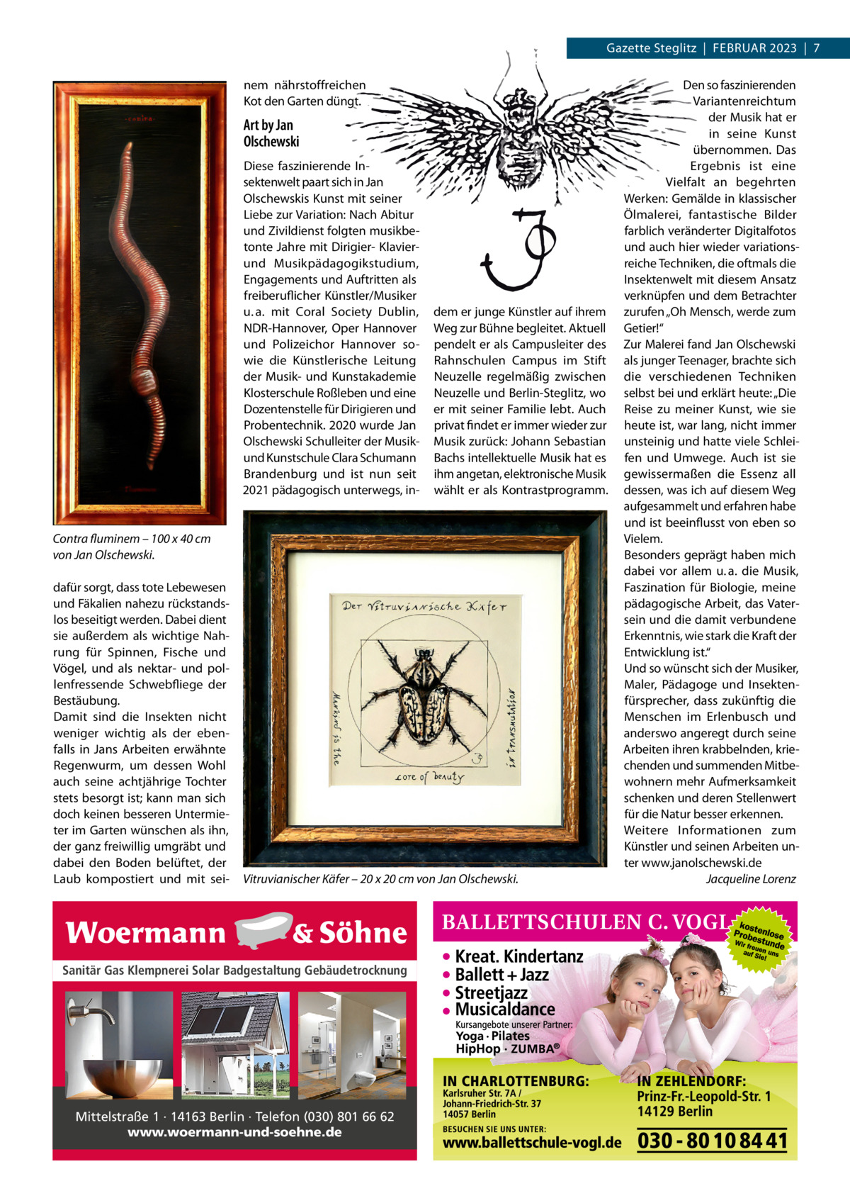 Gazette Steglitz  |  Februar 2023  |  7 nem nährstoffreichen Kot den Garten düngt.  Art by Jan Olschewski Diese faszinierende Insektenwelt paart sich in Jan Olschewskis Kunst mit seiner Liebe zur Variation: Nach Abitur und Zivildienst folgten musikbetonte Jahre mit Dirigier- Klavierund Musikpädagogikstudium, Engagements und Auftritten als freiberuflicher Künstler/Musiker u. a. mit Coral Society Dublin, NDR-Hannover, Oper Hannover und Polizeichor Hannover sowie die Künstlerische Leitung der Musik- und Kunstakademie Klosterschule Roßleben und eine Dozentenstelle für Dirigieren und Probentechnik. 2020 wurde Jan Olschewski Schulleiter der Musikund Kunstschule Clara Schumann Brandenburg und ist nun seit 2021 pädagogisch unterwegs, in dem er junge Künstler auf ihrem Weg zur Bühne begleitet. Aktuell pendelt er als Campusleiter des Rahnschulen Campus im Stift Neuzelle regelmäßig zwischen Neuzelle und Berlin-Steglitz, wo er mit seiner Familie lebt. Auch privat findet er immer wieder zur Musik zurück: Johann Sebastian Bachs intellektuelle Musik hat es ihm angetan, elektronische Musik wählt er als Kontrastprogramm.  Contra fluminem – 100 x 40 cm von Jan Olschewski. dafür sorgt, dass tote Lebewesen und Fäkalien nahezu rückstandslos beseitigt werden. Dabei dient sie außerdem als wichtige Nahrung für Spinnen, Fische und Vögel, und als nektar- und pollenfressende Schwebfliege der Bestäubung. Damit sind die Insekten nicht weniger wichtig als der ebenfalls in Jans Arbeiten erwähnte Regenwurm, um dessen Wohl auch seine achtjährige Tochter stets besorgt ist; kann man sich doch keinen besseren Untermieter im Garten wünschen als ihn, der ganz freiwillig umgräbt und dabei den Boden belüftet, der Laub kompostiert und mit sei Vitruvianischer Käfer – 20 x 20 cm von Jan Olschewski.  Sanitär Gas Klempnerei Solar Badgestaltung Gebäudetrocknung  Mittelstraße 1 · 14163 Berlin · Telefon (030) 801 66 62 www.woermann-und-soehne.de  Den so faszinierenden Variantenreichtum der Musik hat er in seine Kunst übernommen. Das Ergebnis ist eine Vielfalt an begehrten Werken: Gemälde in klassischer Ölmalerei, fantastische Bilder farblich veränderter Digitalfotos und auch hier wieder variationsreiche Techniken, die oftmals die Insektenwelt mit diesem Ansatz verknüpfen und dem Betrachter zurufen „Oh Mensch, werde zum Getier!“ Zur Malerei fand Jan Olschewski als junger Teenager, brachte sich die verschiedenen Techniken selbst bei und erklärt heute: „Die Reise zu meiner Kunst, wie sie heute ist, war lang, nicht immer unsteinig und hatte viele Schleifen und Umwege. Auch ist sie gewissermaßen die Essenz all dessen, was ich auf diesem Weg aufgesammelt und erfahren habe und ist beeinflusst von eben so Vielem. Besonders geprägt haben mich dabei vor allem u. a. die Musik, Faszination für Biologie, meine pädagogische Arbeit, das Vatersein und die damit verbundene Erkenntnis, wie stark die Kraft der Entwicklung ist.“ Und so wünscht sich der Musiker, Maler, Pädagoge und Insektenfürsprecher, dass zukünftig die Menschen im Erlenbusch und anderswo angeregt durch seine Arbeiten ihren krabbelnden, kriechenden und summenden Mitbewohnern mehr Aufmerksamkeit schenken und deren Stellenwert für die Natur besser erkennen. Weitere Informationen zum Künstler und seinen Arbeiten unter www.janolschewski.de � Jacqueline Lorenz