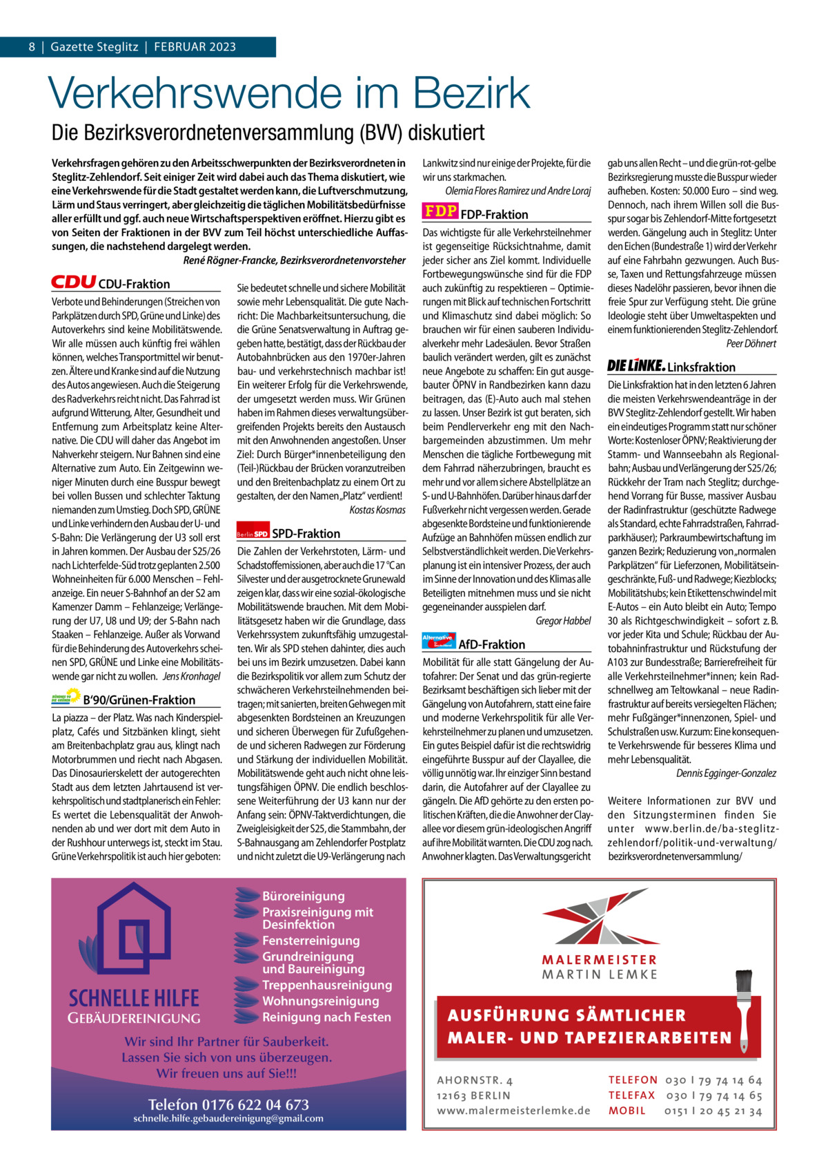 1 | Gazette Zehlendorf 8  |  Gazette Steglitz  |  FEBRUAR | FEBRUAR 2023 2023  Verkehrswende im Bezirk Die Bezirksverordnetenversammlung (BVV) diskutiert Verkehrsfragen gehören zu den Arbeitsschwerpunkten der Bezirksverordneten in Steglitz-Zehlendorf. Seit einiger Zeit wird dabei auch das Thema diskutiert, wie eine Verkehrswende für die Stadt gestaltet werden kann, die Luftverschmutzung, Lärm und Staus verringert, aber gleichzeitig die täglichen Mobilitätsbedürfnisse aller erfüllt und ggf. auch neue Wirtschaftsperspektiven eröﬀnet. Hierzu gibt es von Seiten der Fraktionen in der BVV zum Teil höchst unterschiedliche Auﬀassungen, die nachstehend dargelegt werden. René Rögner-Francke, Bezirksverordnetenvorsteher  CDU-Fraktion Verbote und Behinderungen (Streichen von Parkplätzen durch SPD, Grüne und Linke) des Autoverkehrs sind keine Mobilitätswende. Wir alle müssen auch künftig frei wählen können, welches Transportmittel wir benutzen. Ältere und Kranke sind auf die Nutzung des Autos angewiesen. Auch die Steigerung des Radverkehrs reicht nicht. Das Fahrrad ist aufgrund Witterung, Alter, Gesundheit und Entfernung zum Arbeitsplatz keine Alternative. Die CDU will daher das Angebot im Nahverkehr steigern. Nur Bahnen sind eine Alternative zum Auto. Ein Zeitgewinn weniger Minuten durch eine Busspur bewegt bei vollen Bussen und schlechter Taktung niemanden zum Umstieg. Doch SPD, GRÜNE und Linke verhindern den Ausbau der U- und S-Bahn: Die Verlängerung der U3 soll erst in Jahren kommen. Der Ausbau der S25/26 nach Lichterfelde-Süd trotz geplanten 2.500 Wohneinheiten für 6.000 Menschen – Fehlanzeige. Ein neuer S-Bahnhof an der S2 am Kamenzer Damm – Fehlanzeige; Verlängerung der U7, U8 und U9; der S-Bahn nach Staaken – Fehlanzeige. Außer als Vorwand für die Behinderung des Autoverkehrs scheinen SPD, GRÜNE und Linke eine Mobilitätswende gar nicht zu wollen. Jens Kronhagel  B‘90/Grünen-Fraktion La piazza – der Platz. Was nach Kinderspielplatz, Cafés und Sitzbänken klingt, sieht am Breitenbachplatz grau aus, klingt nach Motorbrummen und riecht nach Abgasen. Das Dinosaurierskelett der autogerechten Stadt aus dem letzten Jahrtausend ist verkehrspolitisch und stadtplanerisch ein Fehler: Es wertet die Lebensqualität der Anwohnenden ab und wer dort mit dem Auto in der Rushhour unterwegs ist, steckt im Stau. Grüne Verkehrspolitik ist auch hier geboten:  Sie bedeutet schnelle und sichere Mobilität sowie mehr Lebensqualität. Die gute Nachricht: Die Machbarkeitsuntersuchung, die die Grüne Senatsverwaltung in Auftrag gegeben hatte, bestätigt, dass der Rückbau der Autobahnbrücken aus den 1970er-Jahren bau- und verkehrstechnisch machbar ist! Ein weiterer Erfolg für die Verkehrswende, der umgesetzt werden muss. Wir Grünen haben im Rahmen dieses verwaltungsübergreifenden Projekts bereits den Austausch mit den Anwohnenden angestoßen. Unser Ziel: Durch Bürger*innenbeteiligung den (Teil-)Rückbau der Brücken voranzutreiben und den Breitenbachplatz zu einem Ort zu gestalten, der den Namen „Platz“ verdient! Kostas Kosmas Berlin  SPD-Fraktion  Die Zahlen der Verkehrstoten, Lärm- und Schadstoffemissionen, aber auch die 17 °C an Silvester und der ausgetrocknete Grunewald zeigen klar, dass wir eine sozial-ökologische Mobilitätswende brauchen. Mit dem Mobilitätsgesetz haben wir die Grundlage, dass Verkehrssystem zukunftsfähig umzugestalten. Wir als SPD stehen dahinter, dies auch bei uns im Bezirk umzusetzen. Dabei kann die Bezirkspolitik vor allem zum Schutz der schwächeren Verkehrsteilnehmenden beitragen; mit sanierten, breiten Gehwegen mit abgesenkten Bordsteinen an Kreuzungen und sicheren Überwegen für Zufußgehende und sicheren Radwegen zur Förderung und Stärkung der individuellen Mobilität. Mobilitätswende geht auch nicht ohne leistungsfähigen ÖPNV. Die endlich beschlossene Weiterführung der U3 kann nur der Anfang sein: ÖPNV-Taktverdichtungen, die Zweigleisigkeit der S25, die Stammbahn, der S-Bahnausgang am Zehlendorfer Postplatz und nicht zuletzt die U9-Verlängerung nach  Büroreinigung Praxisreinigung mit 1.140 Zeichen pro Fraktion Desinfektion Fensterreinigung   Grundreinigung und Baureinigung Vorwort Treppenhausreinigung Wohnungsreinigung CDU 1155 Reinigung nach Festen GEBÄUDEREINIGUNG  SCHNELLE HILFE  Grüne SPD FDP AfD Linke  1127 Wir sind Ihr Partner für Sauberkeit. 1053 Lassen Sie sich von uns überzeugen. 1151 Wir freuen uns auf Sie!!! 1202 Telefon 0176 622 04 673 schnelle.hilfe.gebaudereinigung@gmail.com 1163  Lankwitz sind nur einige der Projekte, für die wir uns starkmachen. Olemia Flores Ramirez und Andre Loraj  FDP-Fraktion Das wichtigste für alle Verkehrsteilnehmer ist gegenseitige Rücksichtnahme, damit jeder sicher ans Ziel kommt. Individuelle Fortbewegungswünsche sind für die FDP auch zukünftig zu respektieren – Optimierungen mit Blick auf technischen Fortschritt und Klimaschutz sind dabei möglich: So brauchen wir für einen sauberen Individualverkehr mehr Ladesäulen. Bevor Straßen baulich verändert werden, gilt es zunächst neue Angebote zu schaffen: Ein gut ausgebauter ÖPNV in Randbezirken kann dazu beitragen, das (E)-Auto auch mal stehen zu lassen. Unser Bezirk ist gut beraten, sich beim Pendlerverkehr eng mit den Nachbargemeinden abzustimmen. Um mehr Menschen die tägliche Fortbewegung mit dem Fahrrad näherzubringen, braucht es mehr und vor allem sichere Abstellplätze an S- und U-Bahnhöfen. Darüber hinaus darf der Fußverkehr nicht vergessen werden. Gerade abgesenkte Bordsteine und funktionierende Aufzüge an Bahnhöfen müssen endlich zur Selbstverständlichkeit werden. Die Verkehrsplanung ist ein intensiver Prozess, der auch im Sinne der Innovation und des Klimas alle Beteiligten mitnehmen muss und sie nicht gegeneinander ausspielen darf. Gregor Habbel Alternative für  Deutschland  AfD-Fraktion  Mobilität für alle statt Gängelung der Autofahrer: Der Senat und das grün-regierte Bezirksamt beschäftigen sich lieber mit der Gängelung von Autofahrern, statt eine faire und moderne Verkehrspolitik für alle Verkehrsteilnehmer zu planen und umzusetzen. Ein gutes Beispiel dafür ist die rechtswidrig eingeführte Busspur auf der Clayallee, die völlig unnötig war. Ihr einziger Sinn bestand darin, die Autofahrer auf der Clayallee zu gängeln. Die AfD gehörte zu den ersten politischen Kräften, die die Anwohner der Clayallee vor diesem grün-ideologischen Angriff auf ihre Mobilität warnten. Die CDU zog nach. Anwohner klagten. Das Verwaltungsgericht  gab uns allen Recht – und die grün-rot-gelbe Bezirksregierung musste die Busspur wieder aufheben. Kosten: 50.000 Euro – sind weg. Dennoch, nach ihrem Willen soll die Busspur sogar bis Zehlendorf-Mitte fortgesetzt werden. Gängelung auch in Steglitz: Unter den Eichen (Bundestraße 1) wird der Verkehr auf eine Fahrbahn gezwungen. Auch Busse, Taxen und Rettungsfahrzeuge müssen dieses Nadelöhr passieren, bevor ihnen die freie Spur zur Verfügung steht. Die grüne Ideologie steht über Umweltaspekten und einem funktionierenden Steglitz-Zehlendorf. Peer Döhnert  Linksfraktion Die Linksfraktion hat in den letzten 6 Jahren die meisten Verkehrswendeanträge in der BVV Steglitz-Zehlendorf gestellt. Wir haben ein eindeutiges Programm statt nur schöner Worte: Kostenloser ÖPNV; Reaktivierung der Stamm- und Wannseebahn als Regionalbahn; Ausbau und Verlängerung der S25/26; Rückkehr der Tram nach Steglitz; durchgehend Vorrang für Busse, massiver Ausbau der Radinfrastruktur (geschützte Radwege als Standard, echte Fahrradstraßen, Fahrradparkhäuser); Parkraumbewirtschaftung im ganzen Bezirk; Reduzierung von „normalen Parkplätzen“ für Lieferzonen, Mobilitätseingeschränkte, Fuß- und Radwege; Kiezblocks; Mobilitätshubs; kein Etikettenschwindel mit E-Autos – ein Auto bleibt ein Auto; Tempo 30 als Richtgeschwindigkeit – sofort z. B. vor jeder Kita und Schule; Rückbau der Autobahninfrastruktur und Rückstufung der A103 zur Bundesstraße; Barrierefreiheit für alle Verkehrsteilnehmer*innen; kein Radschnellweg am Teltowkanal – neue Radinfrastruktur auf bereits versiegelten Flächen; mehr Fußgänger*innenzonen, Spiel- und Schulstraßen usw. Kurzum: Eine konsequente Verkehrswende für besseres Klima und mehr Lebensqualität. Dennis Egginger-Gonzalez Weitere Informationen zur BVV und den Sitzungsterminen finden Sie unter www.berlin.de/ba-steglitzzehlendorf/politik-und-verwaltung/ bezirksverordnetenversammlung/  AUS FÜ H RU NG SÄ MTLICH ER M A LER- U N D TA PEZ I ER A RB EITE N A H O R N STR . 4 12 16 3 B E R L I N www.malermeisterlemke.de  TE L E FO N 0 3 0 I 79 74 14 6 4 TE L E FA X 0 3 0 I 79 74 14 6 5 MOB I L 0 15 1 I 2 0 45 21 3 4