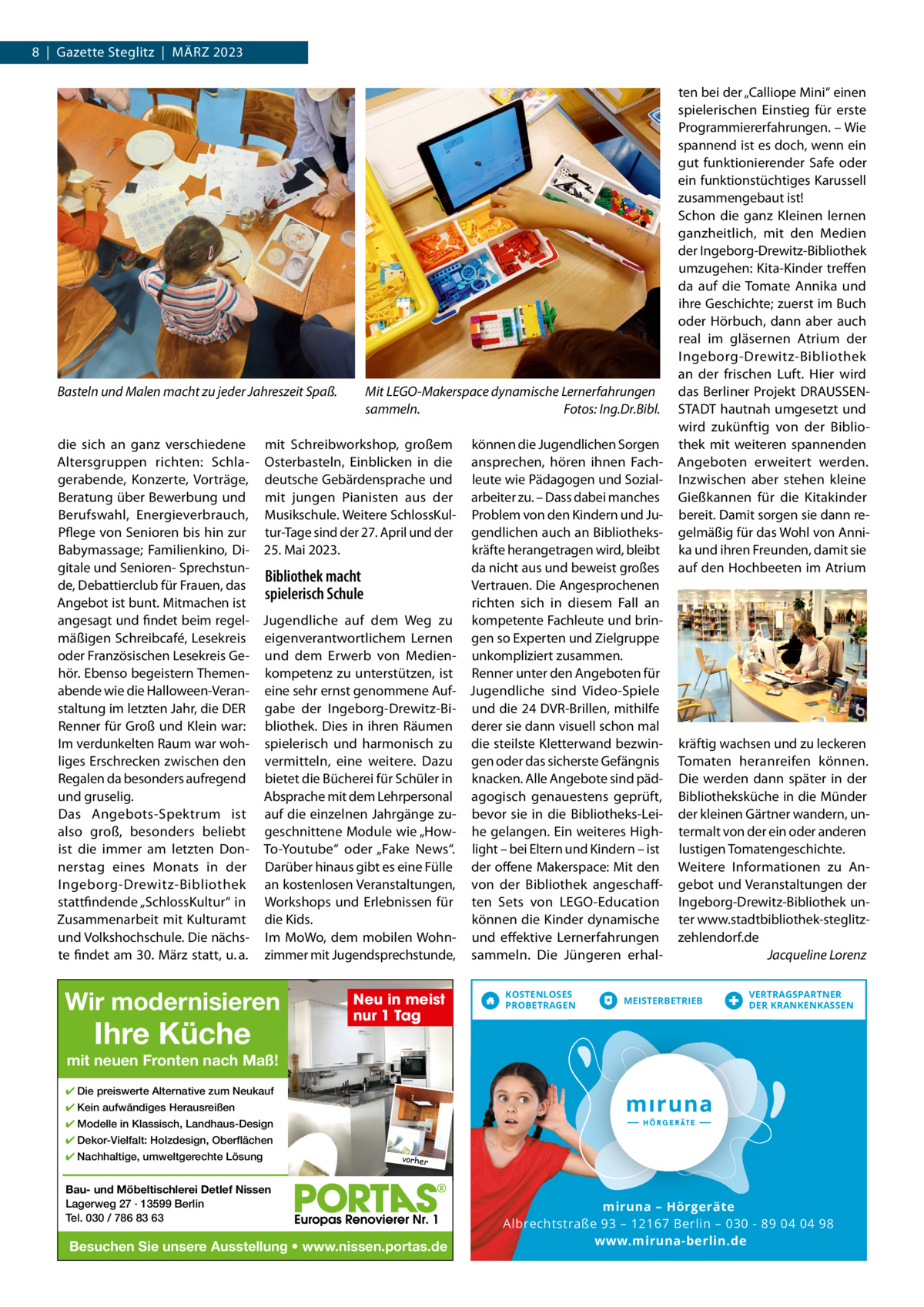 8  |  Gazette Steglitz  |  März 2023  Basteln und Malen macht zu jeder Jahreszeit Spaß.  Mit LEGO-Makerspace dynamische Lernerfahrungen sammeln. Fotos: Ing.Dr.Bibl.  die sich an ganz verschiedene mit Schreibworkshop, großem können die Jugendlichen Sorgen Altersgruppen richten: Schla- Osterbasteln, Einblicken in die ansprechen, hören ihnen Fachgerabende, Konzerte, Vorträge, deutsche Gebärdensprache und leute wie Pädagogen und SozialBeratung über Bewerbung und mit jungen Pianisten aus der arbeiter zu. – Dass dabei manches Berufswahl, Energieverbrauch, Musikschule. Weitere SchlossKul- Problem von den Kindern und JuPflege von Senioren bis hin zur tur-Tage sind der 27. April und der gendlichen auch an Bibliothekskräfte herangetragen wird, bleibt Babymassage; Familienkino, Di- 25. Mai 2023. gitale und Senioren- Sprechstunda nicht aus und beweist großes Bibliothek macht de, Debattierclub für Frauen, das Vertrauen. Die Angesprochenen spielerisch Schule richten sich in diesem Fall an Angebot ist bunt. Mitmachen ist angesagt und findet beim regel- Jugendliche auf dem Weg zu kompetente Fachleute und brinmäßigen Schreibcafé, Lesekreis eigenverantwortlichem Lernen gen so Experten und zielgruppe oder Französischen Lesekreis Ge- und dem Erwerb von Medien- unkompliziert zusammen. hör. Ebenso begeistern Themen- kompetenz zu unterstützen, ist renner unter den Angeboten für abende wie die Halloween-Veran- eine sehr ernst genommene Auf- Jugendliche sind Video-Spiele staltung im letzten Jahr, die DEr gabe der Ingeborg-Drewitz-Bi- und die 24 DVr-Brillen, mithilfe renner für Groß und Klein war: bliothek. Dies in ihren räumen derer sie dann visuell schon mal Im verdunkelten raum war woh- spielerisch und harmonisch zu die steilste Kletterwand bezwinliges Erschrecken zwischen den vermitteln, eine weitere. Dazu gen oder das sicherste Gefängnis regalen da besonders aufregend bietet die Bücherei für Schüler in knacken. Alle Angebote sind pädund gruselig. Absprache mit dem Lehrpersonal agogisch genauestens geprüft, Das Angebots-Spektrum ist auf die einzelnen Jahrgänge zu- bevor sie in die Bibliotheks-Leialso groß, besonders beliebt geschnittene Module wie „How- he gelangen. Ein weiteres Highist die immer am letzten Don- To-Youtube“ oder „Fake News“. light – bei Eltern und Kindern – ist nerstag eines Monats in der Darüber hinaus gibt es eine Fülle der offene Makerspace: Mit den Ingeborg-Drewitz-Bibliothek an kostenlosen Veranstaltungen, von der Bibliothek angeschaffstattfindende „SchlossKultur“ in Workshops und Erlebnissen für ten Sets von LEGO-Education zusammenarbeit mit Kulturamt die Kids. können die Kinder dynamische und Volkshochschule. Die nächs- Im MoWo, dem mobilen Wohn- und effektive Lernerfahrungen te findet am 30. März statt, u. a. zimmer mit Jugendsprechstunde, sammeln. Die Jüngeren erhal Wir modernisieren  Ihre Küche  Neu in meist nur 1 Tag  KOSTENLOSES PROBETRAGEN  ten bei der „Calliope Mini“ einen spielerischen Einstieg für erste Programmiererfahrungen. – Wie spannend ist es doch, wenn ein gut funktionierender Safe oder ein funktionstüchtiges Karussell zusammengebaut ist! Schon die ganz Kleinen lernen ganzheitlich, mit den Medien der Ingeborg-Drewitz-Bibliothek umzugehen: Kita-Kinder treffen da auf die Tomate Annika und ihre Geschichte; zuerst im Buch oder Hörbuch, dann aber auch real im gläsernen Atrium der Ingeborg-Drewitz-Bibliothek an der frischen Luft. Hier wird das Berliner Projekt DrAUSSENSTADT hautnah umgesetzt und wird zukünftig von der Bibliothek mit weiteren spannenden Angeboten erweitert werden. Inzwischen aber stehen kleine Gießkannen für die Kitakinder bereit. Damit sorgen sie dann regelmäßig für das Wohl von Annika und ihren Freunden, damit sie auf den Hochbeeten im Atrium  kräftig wachsen und zu leckeren Tomaten heranreifen können. Die werden dann später in der Bibliotheksküche in die Münder der kleinen Gärtner wandern, untermalt von der ein oder anderen lustigen Tomatengeschichte. Weitere Informationen zu Angebot und Veranstaltungen der Ingeborg-Drewitz-Bibliothek unter www.stadtbibliothek-steglitzzehlendorf.de Jacqueline Lorenz  MEISTERBETRIEB  VERTRAGSPARTNER DER KRANKENKASSEN  mit neuen Fronten nach Maß! ✔ Die preiswerte Alternative zum Neukauf ✔ Kein aufwändiges Herausreißen ✔ Modelle in Klassisch, Landhaus-Design ✔ Dekor-Vielfalt: Holzdesign, Oberflächen ✔ Nachhaltige, umweltgerechte Lösung  vorher  Bau- und Möbeltischlerei Detlef Nissen Lagerweg 27 · 13599 Berlin Tel. 030 / 786 83 63  Besuchen Sie unsere Ausstellung • www.nissen.portas.de  miruna mirun iruna – Hörgeräte Albrechtstraße 93 – 12167 Berlin – 030 - 89 04 04 98 www.miruna-berlin.de