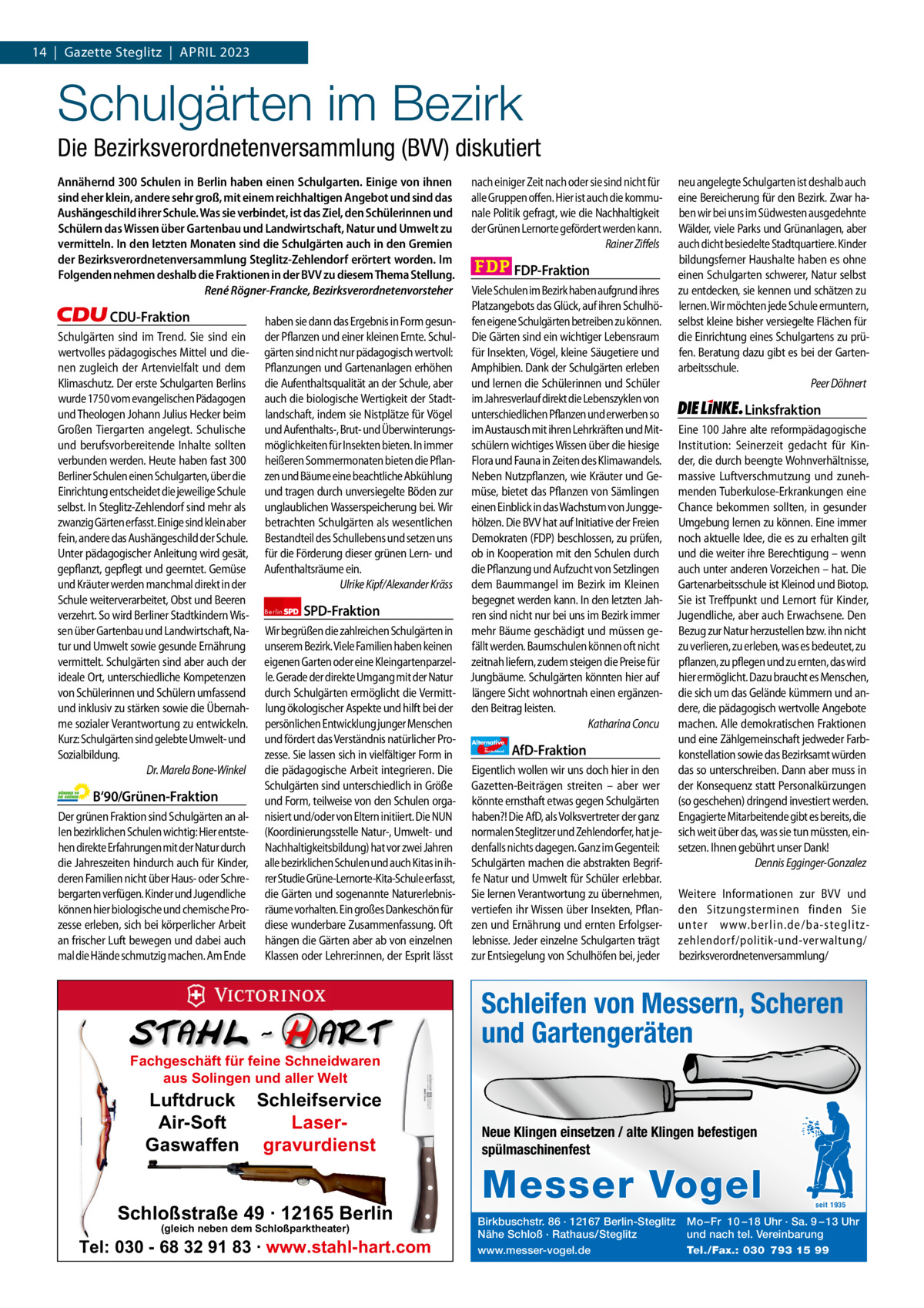 1 | Gazette Zehlendorf 14  |  Gazette Steglitz  |  ApRiL | ApRiL2023 2023  Schulgärten im Bezirk Die Bezirksverordnetenversammlung (BVV) diskutiert Annähernd 300 Schulen in Berlin haben einen Schulgarten. Einige von ihnen sind eher klein, andere sehr groß, mit einem reichhaltigen Angebot und sind das Aushängeschild ihrer Schule. Was sie verbindet, ist das Ziel, den Schülerinnen und Schülern das Wissen über Gartenbau und Landwirtschaft, Natur und Umwelt zu vermitteln. In den letzten Monaten sind die Schulgärten auch in den Gremien der Bezirksverordnetenversammlung Steglitz-Zehlendorf erörtert worden. Im Folgenden nehmen deshalb die Fraktionen in der BVV zu diesem Thema Stellung. René Rögner-Francke, Bezirksverordnetenvorsteher  CDU-Fraktion Schulgärten sind im Trend. Sie sind ein wertvolles pädagogisches Mittel und dienen zugleich der Artenvielfalt und dem Klimaschutz. Der erste Schulgarten Berlins wurde 1750 vom evangelischen Pädagogen und Theologen Johann Julius Hecker beim Großen Tiergarten angelegt. Schulische und berufsvorbereitende Inhalte sollten verbunden werden. Heute haben fast 300 Berliner Schulen einen Schulgarten, über die Einrichtung entscheidet die jeweilige Schule selbst. In Steglitz-Zehlendorf sind mehr als zwanzig Gärten erfasst. Einige sind klein aber fein, andere das Aushängeschild der Schule. Unter pädagogischer Anleitung wird gesät, gepflanzt, gepflegt und geerntet. Gemüse und Kräuter werden manchmal direkt in der Schule weiterverarbeitet, Obst und Beeren verzehrt. So wird Berliner Stadtkindern Wissen über Gartenbau und Landwirtschaft, Natur und Umwelt sowie gesunde Ernährung vermittelt. Schulgärten sind aber auch der ideale Ort, unterschiedliche Kompetenzen von Schülerinnen und Schülern umfassend und inklusiv zu stärken sowie die Übernahme sozialer Verantwortung zu entwickeln. Kurz: Schulgärten sind gelebte Umwelt- und Sozialbildung. Dr. Marela Bone-Winkel  B‘90/Grünen-Fraktion Der grünen Fraktion sind Schulgärten an allen bezirklichen Schulen wichtig: Hier entstehen direkte Erfahrungen mit der Natur durch die Jahreszeiten hindurch auch für Kinder, deren Familien nicht über Haus- oder Schrebergarten verfügen. Kinder und Jugendliche können hier biologische und chemische Prozesse erleben, sich bei körperlicher Arbeit an frischer Luft bewegen und dabei auch mal die Hände schmutzig machen. Am Ende  haben sie dann das Ergebnis in Form gesunder Pflanzen und einer kleinen Ernte. Schulgärten sind nicht nur pädagogisch wertvoll: Pflanzungen und Gartenanlagen erhöhen die Aufenthaltsqualität an der Schule, aber auch die biologische Wertigkeit der Stadtlandschaft, indem sie Nistplätze für Vögel und Aufenthalts-, Brut- und Überwinterungsmöglichkeiten für Insekten bieten. In immer heißeren Sommermonaten bieten die Pflanzen und Bäume eine beachtliche Abkühlung und tragen durch unversiegelte Böden zur unglaublichen Wasserspeicherung bei. Wir betrachten Schulgärten als wesentlichen Bestandteil des Schullebens und setzen uns für die Förderung dieser grünen Lern- und Aufenthaltsräume ein. Ulrike Kipf/Alexander Kräss Berlin  SPD-Fraktion  Wir begrüßen die zahlreichen Schulgärten in unserem Bezirk. Viele Familien haben keinen eigenen Garten oder eine Kleingartenparzelle. Gerade der direkte Umgang mit der Natur durch Schulgärten ermöglicht die Vermittlung ökologischer Aspekte und hilft bei der persönlichen Entwicklung junger Menschen und fördert das Verständnis natürlicher Prozesse. Sie lassen sich in vielfältiger Form in die pädagogische Arbeit integrieren. Die Schulgärten sind unterschiedlich in Größe und Form, teilweise von den Schulen organisiert und/oder von Eltern initiiert. Die NUN (Koordinierungsstelle Natur-, Umwelt- und Nachhaltigkeitsbildung) hat vor zwei Jahren alle bezirklichen Schulen und auch Kitas in ihrer Studie Grüne-Lernorte-Kita-Schule erfasst, die Gärten und sogenannte Naturerlebnisräume vorhalten. Ein großes Dankeschön für diese wunderbare Zusammenfassung. Oft hängen die Gärten aber ab von einzelnen Klassen oder Lehrer:innen, der Esprit lässt  1.140 Zeichen pro Fraktion Fachgeschäft für feine Schneidwaren   aus Solingen und aller Welt Vorwort Luftdruck 549 Schleifservice CDU 1159 Air-Soft LaserGrüne 1139 Gaswaffen gravurdienst SpD 1134 FDp 1157 Schloßstraße 49 · 12165 Berlin AfD 1072 (gleich neben dem Schloßparktheater) Tel: 030 -1164 68 32 91 83 · www.stahl-hart.com Linke  nach einiger Zeit nach oder sie sind nicht für alle Gruppen offen. Hier ist auch die kommunale Politik gefragt, wie die Nachhaltigkeit der Grünen Lernorte gefördert werden kann. Rainer Ziffels  FDP-Fraktion Viele Schulen im Bezirk haben aufgrund ihres Platzangebots das Glück, auf ihren Schulhöfen eigene Schulgärten betreiben zu können. Die Gärten sind ein wichtiger Lebensraum für Insekten, Vögel, kleine Säugetiere und Amphibien. Dank der Schulgärten erleben und lernen die Schülerinnen und Schüler im Jahresverlauf direkt die Lebenszyklen von unterschiedlichen Pflanzen und erwerben so im Austausch mit ihren Lehrkräften und Mitschülern wichtiges Wissen über die hiesige Flora und Fauna in Zeiten des Klimawandels. Neben Nutzpflanzen, wie Kräuter und Gemüse, bietet das Pflanzen von Sämlingen einen Einblick in das Wachstum von Junggehölzen. Die BVV hat auf Initiative der Freien Demokraten (FDP) beschlossen, zu prüfen, ob in Kooperation mit den Schulen durch die Pflanzung und Aufzucht von Setzlingen dem Baummangel im Bezirk im Kleinen begegnet werden kann. In den letzten Jahren sind nicht nur bei uns im Bezirk immer mehr Bäume geschädigt und müssen gefällt werden. Baumschulen können oft nicht zeitnah liefern, zudem steigen die Preise für Jungbäume. Schulgärten könnten hier auf längere Sicht wohnortnah einen ergänzenden Beitrag leisten. Katharina Concu Alternative für  Deutschland  AfD-Fraktion  Eigentlich wollen wir uns doch hier in den Gazetten-Beiträgen streiten – aber wer könnte ernsthaft etwas gegen Schulgärten haben?! Die AfD, als Volksvertreter der ganz normalen Steglitzer und Zehlendorfer, hat jedenfalls nichts dagegen. Ganz im Gegenteil: Schulgärten machen die abstrakten Begriffe Natur und Umwelt für Schüler erlebbar. Sie lernen Verantwortung zu übernehmen, vertiefen ihr Wissen über Insekten, Pflanzen und Ernährung und ernten Erfolgserlebnisse. Jeder einzelne Schulgarten trägt zur Entsiegelung von Schulhöfen bei, jeder  neu angelegte Schulgarten ist deshalb auch eine Bereicherung für den Bezirk. Zwar haben wir bei uns im Südwesten ausgedehnte Wälder, viele Parks und Grünanlagen, aber auch dicht besiedelte Stadtquartiere. Kinder bildungsferner Haushalte haben es ohne einen Schulgarten schwerer, Natur selbst zu entdecken, sie kennen und schätzen zu lernen. Wir möchten jede Schule ermuntern, selbst kleine bisher versiegelte Flächen für die Einrichtung eines Schulgartens zu prüfen. Beratung dazu gibt es bei der Gartenarbeitsschule. Peer Döhnert  Linksfraktion Eine 100 Jahre alte reformpädagogische Institution: Seinerzeit gedacht für Kinder, die durch beengte Wohnverhältnisse, massive Luftverschmutzung und zunehmenden Tuberkulose-Erkrankungen eine Chance bekommen sollten, in gesunder Umgebung lernen zu können. Eine immer noch aktuelle Idee, die es zu erhalten gilt und die weiter ihre Berechtigung – wenn auch unter anderen Vorzeichen – hat. Die Gartenarbeitsschule ist Kleinod und Biotop. Sie ist Treffpunkt und Lernort für Kinder, Jugendliche, aber auch Erwachsene. Den Bezug zur Natur herzustellen bzw. ihn nicht zu verlieren, zu erleben, was es bedeutet, zu pflanzen, zu pflegen und zu ernten, das wird hier ermöglicht. Dazu braucht es Menschen, die sich um das Gelände kümmern und andere, die pädagogisch wertvolle Angebote machen. Alle demokratischen Fraktionen und eine Zählgemeinschaft jedweder Farbkonstellation sowie das Bezirksamt würden das so unterschreiben. Dann aber muss in der Konsequenz statt Personalkürzungen (so geschehen) dringend investiert werden. Engagierte Mitarbeitende gibt es bereits, die sich weit über das, was sie tun müssten, einsetzen. Ihnen gebührt unser Dank! Dennis Egginger-Gonzalez Weitere Informationen zur BVV und den Sitzungsterminen finden Sie unter www.berlin.de/ba-steglitzzehlendorf/politik-und-verwaltung/ bezirksverordnetenversammlung/  Schleifen von Messern, Scheren und Gartengeräten  Neue Klingen einsetzen / alte Klingen befestigen spülmaschinenfest  Messer Vogel Birkbuschstr. 86 · 12167 Berlin-Steglitz Nähe Schloß · Rathaus/Steglitz www.messer-vogel.de  seit 1935  Mo – Fr 10 – 18 Uhr · Sa. 9 – 13 Uhr und nach tel. Vereinbarung Tel./Fax.: 030 793 15 99