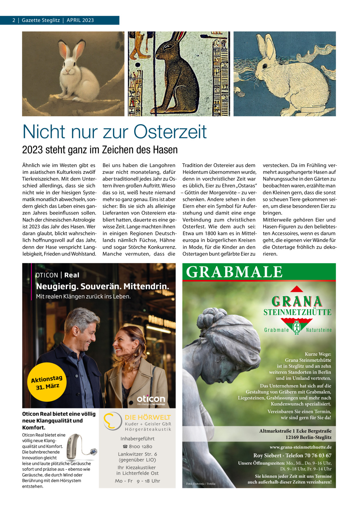 2  |  Gazette Steglitz  |  April 2023  Nicht nur zur Osterzeit 2023 steht ganz im Zeichen des Hasen Ähnlich wie im Westen gibt es im asiatischen Kulturkreis zwölf Tierkreiszeichen. Mit dem Unterschied allerdings, dass sie sich nicht wie in der hiesigen Systematik monatlich abwechseln, sondern gleich das Leben eines ganzen Jahres beeinflussen sollen. Nach der chinesischen Astrologie ist 2023 das Jahr des Hasen. Wer daran glaubt, blickt wahrscheinlich hoffnungsvoll auf das Jahr, denn der Hase verspricht Langlebigkeit, Frieden und Wohlstand.  Bei uns haben die Langohren Tradition der Ostereier aus dem zwar nicht monatelang, dafür Heidentum übernommen wurde, aber traditionell jedes Jahr zu Os- denn in vorchristlicher Zeit war tern ihren großen Auftritt. Wieso es üblich, Eier zu Ehren „Ostaras“ das so ist, weiß heute niemand – Göttin der Morgenröte – zu vermehr so ganz genau. Eins ist aber schenken. Andere sehen in den sicher: Bis sie sich als alleinige Eiern eher ein Symbol für AuferLieferanten von Ostereiern eta- stehung und damit eine enge bliert hatten, dauerte es eine ge- Verbindung zum christlichen wisse Zeit. Lange machten ihnen Osterfest. Wie dem auch sei: in einigen Regionen Deutsch- Etwa um 1800 kam es in Mittellands nämlich Füchse, Hähne europa in bürgerlichen Kreisen und sogar Störche Konkurrenz. in Mode, für die Kinder an den Manche vermuten, dass die Ostertagen bunt gefärbte Eier zu  Neugierig. Souverän. Mittendrin.  verstecken. Da im Frühling vermehrt ausgehungerte Hasen auf Nahrungssuche in den Gärten zu beobachten waren, erzählte man den Kleinen gern, dass die sonst so scheuen Tiere gekommen seien, um diese besonderen Eier zu bringen. Mittlerweile gehören Eier und Hasen-Figuren zu den beliebtesten Accessoires, wenn es darum geht, die eigenen vier Wände für die Ostertage fröhlich zu dekorieren.  GRABMALE  Mit realen Klängen zurück ins Leben.  STEINMETZHÜTTE Grabmale  Kurze Wege: Grana Steinmetzhütte ist in Steglitz und an zehn weiteren Standorten in Berlin und im Umland vertreten.  ag Aktionst 31. März  Oticon Real bietet eine völlig neue Klangqualität und Komfort. Oticon Real bietet eine völlig neue Klangqualität und Komfort. Die bahnbrechende Innovation gleicht leise und laute plötzliche Geräusche sofort und präzise aus – ebenso wie Geräusche, die durch Wind oder Berührung mit dem Hörsystem entstehen.  Natursteine  Das Unternehmen hat sich auf die Gestaltung von Gräbern mit Grabmalen, Liegesteinen, Grabfassungen und mehr nach Kundenwunsch spezialisiert. Vereinbaren Sie einen Termin, wir sind gern für Sie da! Kuder + Geisler GbR Hörgeräteakustik  Altmarkstraße 1 Ecke Bergstraße 12169 Berlin-Steglitz www.grana-steinmetzhuette.de  Roy Siebert · Telefon 70 76 03 67 Unsere Öffnungszeiten: Mo., Mi., Do. 9–16 Uhr, Di. 9–18 Uhr, Fr. 9–14 Uhr Foto: Eyetronic / Fotolia  Sie können jeder Zeit mit uns Termine auch außerhalb dieser Zeiten vereinbaren!