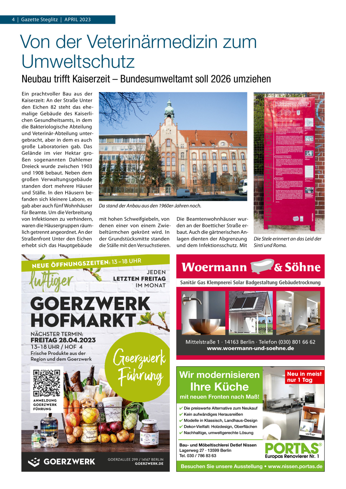 4  |  Gazette Steglitz  |  ApRiL 2023  Von der Veterinärmedizin zum Umweltschutz Neubau trifft Kaiserzeit – Bundesumweltamt soll 2026 umziehen Ein prachtvoller Bau aus der Kaiserzeit: An der Straße Unter den Eichen 82 steht das ehemalige Gebäude des Kaiserlichen Gesundheitsamts, in dem die Bakteriologische Abteilung und Veterinär-Abteilung untergebracht, aber in dem es auch große Laboratorien gab. Das Gelände im vier Hektar großen sogenannten Dahlemer Dreieck wurde zwischen 1903 und 1908 bebaut. Neben dem großen Verwaltungsgebäude standen dort mehrere Häuser und Ställe. in den Häusern befanden sich kleinere Labore, es gab aber auch fünf Wohnhäuser für Beamte. Um die Verbreitung von infektionen zu verhindern, waren die Häusergruppen räumlich getrennt angeordnet. An der Straßenfront Unter den Eichen erhebt sich das Hauptgebäude  Da stand der Anbau aus den 1960er-Jahren noch. mit hohen Schweifgiebeln, von denen einer von einem Zwiebeltürmchen gekrönt wird. in der Grundstücksmitte standen die Ställe mit den Versuchstieren.  Die Beamtenwohnhäuser wurden an der Boetticher Straße erbaut. Auch die gärtnerischen Anlagen dienten der Abgrenzung und dem infektionsschutz. Mit  Die Stele erinnert an das Leid der Sinti und Roma.  Sanitär Gas Klempnerei Solar Badgestaltung Gebäudetrocknung  Mittelstraße 1 · 14163 Berlin · Telefon (030) 801 66 62 www.woermann-und-soehne.de  Wir modernisieren  Ihre Küche  Neu in meist nur 1 Tag  mit neuen Fronten nach Maß! ✔ Die preiswerte Alternative zum Neukauf ✔ Kein aufwändiges Herausreißen ✔ Modelle in Klassisch, Landhaus-Design ✔ Dekor-Vielfalt: Holzdesign, Oberflächen ✔ Nachhaltige, umweltgerechte Lösung  vorher  Bau- und Möbeltischlerei Detlef Nissen Lagerweg 27 · 13599 Berlin Tel. 030 / 786 83 63  Besuchen Sie unsere Ausstellung • www.nissen.portas.de