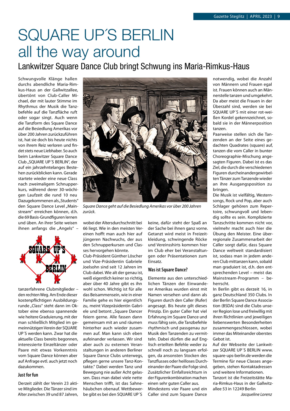 Gazette Steglitz  |  April 2023  |  9  SQUARE UP´S BERLIN all the way around Lankwitzer Square Dance Club bringt Schwung ins Maria-Rimkus-Haus Schwungvolle Klänge hallen durchs abendliche Maria-Rimkus-Haus an der Gallwitzallee, übertönt von Club-Caller Michael, der mit lauter Stimme im Rhythmus der Musik die Tanzbefehle auf die Tanzfläche ruft oder sogar singt. Auch wenn die Tanzform des Square Dance auf die Besiedlung Amerikas vor über 200 Jahren zurückzuführen ist, hat sie doch bis heute nichts von ihrem Reiz verloren und findet stets neue Liebhaber. So auch beim Lankwitzer Square Dance Club „SQUARE UP´S BERLIN“, der auf ein jahrzehntelanges Bestehen zurückblicken kann. Gerade startete wieder eine neue Class nach zweimaligem Schnupperkurs, während derer 30-wöchigen Laufzeit die rund 10 neu Dazugekommenen als „Students“ den Square Dance Level „Mainstream“ erreichen können, d.h. die 69 Basis-Grundfiguren lernen und üben. An ihrer Seite weisen ihnen anfangs die „Angels“ –  SQUARE UP‘S BERLIN tanz­erfahrene Clubmitglieder – den rechten Weg. Am Ende dieser kostenpflichtigen Ausbildungsrunde „Class“ steht dann im Oktober eine ebenso spannende wie heitere Graduierung, mit der man schließlich Mitglied im gemeinnützigen Verein der SQUARE UP´S werden kann. Zwar hat die aktuelle Class bereits begonnen, interessierte Einzeltänzer oder Paare mit etwas Vorkenntnis vom Square Dance können aber auf Anfrage evtl. auch jetzt noch dazukommen.  Just for fun Derzeit zählt der Verein 23 aktive Mitglieder. Die Tänzer sind im Alter zwischen 39 und 87 Jahren,  Square Dance geht auf die Besiedlung Amerikas vor über 200 Jahren zurück. wobei der Altersdurchschnitt bei 66 liegt. Wie in den meisten Vereinen hofft man auch hier auf jüngeren Nachwuchs, der aus den Schnupperkursen und Classes hervorgehen könnte. Club-Präsident Günther Löscher und Vize-Präsidentin Gabriele Joelsohn sind seit 12 Jahren im Club dabei. Wie alt der genau ist, weiß eigentlich keiner so richtig, aber über 40  Jahre gibt es ihn wohl schon. Wichtig ist für alle das Beisammensein, wie in einer Familie gehe es hier eigentlich zu, meint Vizepräsidentin Gabriele und betont: „Square Dancer feiern gerne. Alle fassen dann gemeinsam mit an und räumen hinterher auch wieder zusammen auf. Man kann sich eben aufeinander verlassen. Wir sind aber auch zu externen Veranstaltungen in anderen Berliner Square Dance Clubs unterwegs, pflegen gerne unsere Tanz-Kontakte.“ Dabei werden Tanz und Bewegung nie außer Acht gelassen. Dass man dabei viele nette Menschen trifft, ist das Sahnehäubchen obenauf. Wettbewerbe gibt es bei den SQUARE UP´S  keine, dafür steht der Spaß an der Sache bei ihnen ganz vorne. Getanzt wird meist in Freizeitkleidung, schwingende Röcke und Vereinsshirts kommen hier im Club eher bei Veranstaltungen oder Präsentationen zum Einsatz.  Was ist Square Dance? Elemente aus den unterschiedlichen Tänzen der Einwanderer Amerikas wurden einst mit Namen versehen und dann als Figuren durch den Caller (Rufer) angesagt. Bis heute gilt dieses Prinzip. Ein guter Caller hat viel Erfahrung im Square Dance und muss fähig sein, die Tanzbefehle rhythmisch und passgenau zur Musik den Tanzenden zu vermitteln. Dabei dürfen die auf Englisch erteilten Befehle weder zu schnell noch zu langsam erfolgen, da ansonsten Stocken des Tanzflusses oder heilloses Durcheinander der Paare die Folge sind. Zusätzlicher Einfallsreichtum in der Figurenkombination machen einen sehr guten Caller aus. Mindestens vier Paare und ein Caller sind zum Square Dance  notwendig, wobei die Anzahl von Männern und Frauen egal ist. Frauen können auch an Männerstelle tanzen und umgekehrt. Da aber meist die Frauen in der Überzahl sind, werden sie bei SQUARE UP´S mit einer rot-weißen Kordel gekennzeichnet, sobald sie in der Männerposition tanzen. Paarweise stellen sich die Tanzenden an der Seite eines gedachten Quadrates (square) auf, tanzen die vom Caller in bunter Choreographie-Mischung angesagten Figuren. Dabei ist es das Ziel, die durch die verschiedenen Figuren durcheinandergewirbelten Tänzer zum Tanzende wieder an ihre Ausgangsposition zu bringen. Die Musik ist vielfältig, Westernsongs, Rock und Pop, aber auch Schlager gehören zum Repertoire, schwungvoll und lebendig sollte es sein. Komplizierte Tanzschritte kommen nicht vor, vielmehr macht auch hier die Übung den Meister. Eine überregionale Zusammenarbeit der Caller sorgt dafür, dass Square Dance weltweit standardisiert ist, sodass man in jedem anderen Club mittanzen kann, sobald man graduiert ist, d.h. den entsprechenden Level – meist das Mainstream-Programm – beherrscht. In Berlin gibt es derzeit 16, in ganz Deutschland 350 Clubs. In der Berlin Square Dance Association (BSDA) sind die Clubs unserer Region lose und freiwillig mit ihren Richtlinien und jeweiligen liebenswerten Besonderheiten zusammengeschlossen, wobei immer das Miteinander oberstes Gebot ist. Auf der Webseite der Lankwitzer SQUARE UP´S BERLIN www. square-ups-berlin.de werden die Termine für neue Classes angegeben, stehen Kontaktadressen und weitere Informationen. Tanzort ist die Freizeitstätte Maria-Rimkus-Haus in der Gallwitzallee 53 in 12249 Berlin � Jacqueline Lorenz