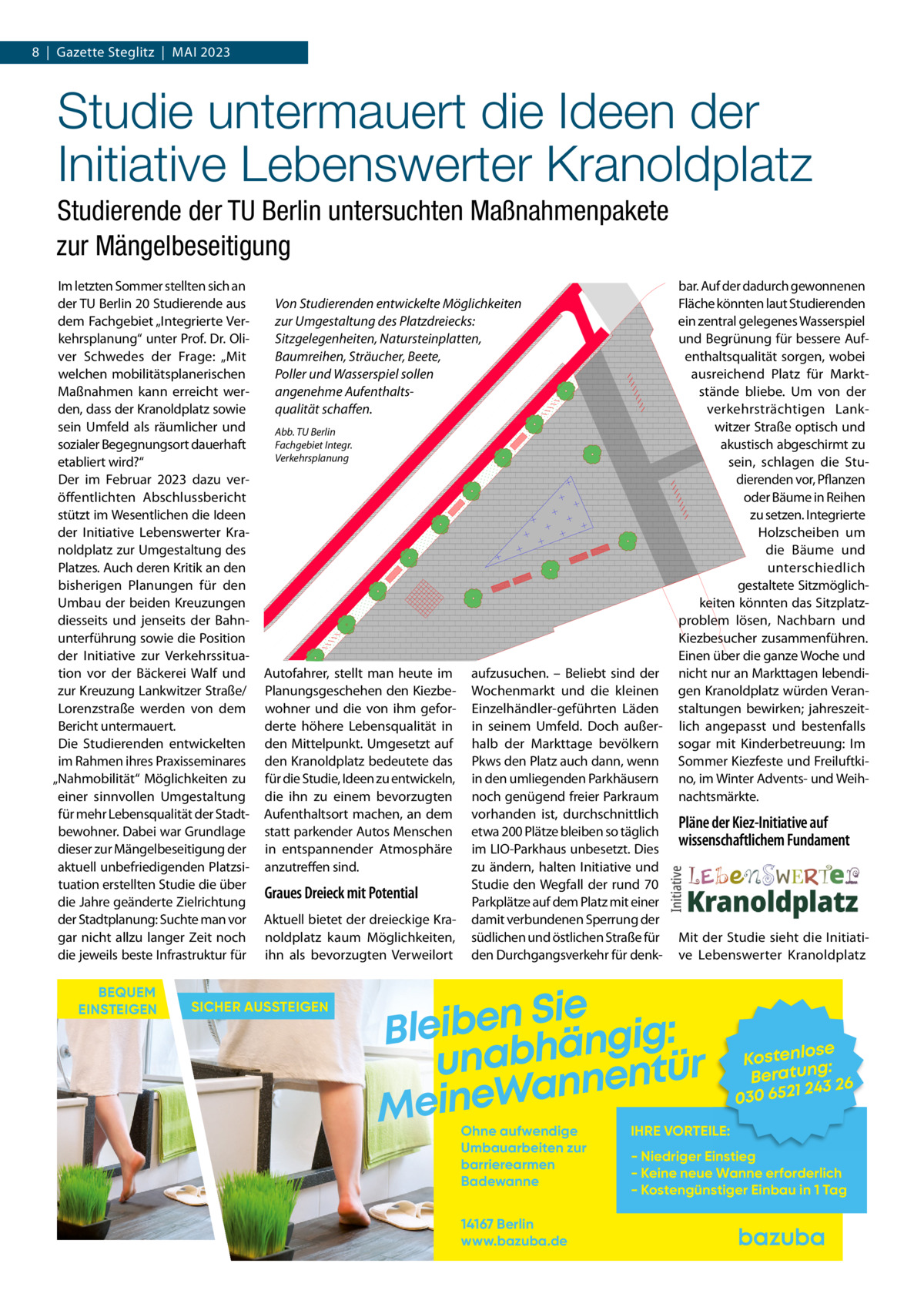 8  |  Gazette Steglitz  |  Mai 2023  Studie untermauert die Ideen der Initiative Lebenswerter Kranoldplatz Studierende der TU Berlin untersuchten Maßnahmenpakete zur Mängelbeseitigung Im letzten Sommer stellten sich an der TU Berlin 20 Studierende aus dem Fachgebiet „Integrierte Verkehrsplanung“ unter Prof. Dr. Oliver Schwedes der Frage: „Mit welchen mobilitätsplanerischen Maßnahmen kann erreicht werden, dass der Kranoldplatz sowie sein Umfeld als räumlicher und sozialer Begegnungsort dauerhaft etabliert wird?“ Der im Februar 2023 dazu veröffentlichten Abschlussbericht stützt im Wesentlichen die Ideen der Initiative Lebenswerter Kranoldplatz zur Umgestaltung des Platzes. Auch deren Kritik an den bisherigen Planungen für den Umbau der beiden Kreuzungen diesseits und jenseits der Bahnunterführung sowie die Position der Initiative zur Verkehrssituation vor der Bäckerei Walf und zur Kreuzung Lankwitzer Straße/ Lorenzstraße werden von dem Bericht untermauert. Die Studierenden entwickelten im Rahmen ihres Praxisseminares „Nahmobilität“ Möglichkeiten zu einer sinnvollen Umgestaltung für mehr Lebensqualität der Stadtbewohner. Dabei war Grundlage dieser zur Mängelbeseitigung der aktuell unbefriedigenden Platzsituation erstellten Studie die über die Jahre geänderte Zielrichtung der Stadtplanung: Suchte man vor gar nicht allzu langer Zeit noch die jeweils beste Infrastruktur für BEQUEM EINSTEIGEN  Von Studierenden entwickelte Möglichkeiten zur Umgestaltung des Platzdreiecks: Sitzgelegenheiten, Natursteinplatten, Baumreihen, Sträucher, Beete, Poller und Wasserspiel sollen angenehme Aufenthaltsqualität schaffen. Abb. TU Berlin Fachgebiet Integr. Verkehrsplanung  Autofahrer, stellt man heute im Planungsgeschehen den Kiezbewohner und die von ihm geforderte höhere Lebensqualität in den Mittelpunkt. Umgesetzt auf den Kranoldplatz bedeutete das für die Studie, Ideen zu entwickeln, die ihn zu einem bevorzugten Aufenthaltsort machen, an dem statt parkender Autos Menschen in entspannender Atmosphäre anzutreffen sind.  Graues Dreieck mit Potential Aktuell bietet der dreieckige Kranoldplatz kaum Möglichkeiten, ihn als bevorzugten Verweilort  SICHER AUSSTEIGEN  aufzusuchen. – Beliebt sind der Wochenmarkt und die kleinen Einzelhändler-geführten Läden in seinem Umfeld. Doch außer­ halb der Markttage bevölkern Pkws den Platz auch dann, wenn in den umliegenden Parkhäusern noch genügend freier Parkraum vorhanden ist, durchschnittlich etwa 200 Plätze bleiben so täglich im LIO-Parkhaus unbesetzt. Dies zu ändern, halten Initiative und Studie den Wegfall der rund 70 Parkplätze auf dem Platz mit einer damit verbundenen Sperrung der südlichen und östlichen Straße für den Durchgangsverkehr für denk bar. Auf der dadurch gewonnenen Fläche könnten laut Studierenden ein zentral gelegenes Wasserspiel und Begrünung für bessere Aufenthaltsqualität sorgen, wobei ausreichend Platz für Marktstände bliebe. Um von der verkehrsträchtigen Lankwitzer Straße optisch und akustisch abgeschirmt zu sein, schlagen die Studierenden vor, Pflanzen oder Bäume in Reihen zu setzen. Integrierte Holzscheiben um die Bäume und unterschiedlich gestaltete Sitzmöglichkeiten könnten das Sitzplatzproblem lösen, Nachbarn und Kiezbesucher zusammenführen. Einen über die ganze Woche und nicht nur an Markttagen lebendigen Kranoldplatz würden Veranstaltungen bewirken; jahreszeitlich angepasst und bestenfalls sogar mit Kinderbetreuung: Im Sommer Kiezfeste und Freiluftkino, im Winter Advents- und Weihnachtsmärkte.  Pläne der Kiez-Initiative auf wissenschaftlichem Fundament  Mit der Studie sieht die Initiative Lebenswerter Kranoldplatz  Sie n e b i e l : B g i g n ä h unab nentür an W e n i e M Ohne aufwendige Umbauarbeiten zur barrierearmen Badewanne 14167 Berlin www.bazuba.de  se Kostenlo g: Beratun 26 243 030 6521  IHRE VORTEILE:  - Niedriger Einstieg - Keine neue Wanne erforderlich - Kostengünstiger Einbau in 1 Tag