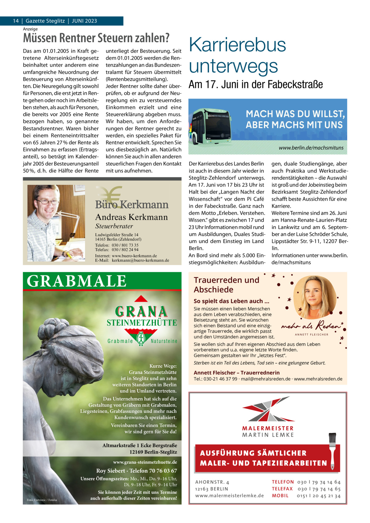 14  |  Gazette Steglitz  |  Juni 2023 Anzeige  Müssen Rentner Steuern zahlen? Das am 01.01.2005 in Kraft getretene Alterseinkünftegesetz beinhaltet unter anderem eine umfangreiche Neuordnung der Besteuerung von Alterseinkünften. Die Neuregelung gilt sowohl für Personen, die erst jetzt in Rente gehen oder noch im Arbeitsleben stehen, als auch für Personen, die bereits vor 2005 eine Rente bezogen haben, so genannte Bestandsrentner. Waren bisher bei einem Renteneintrittsalter von 65 Jahren 27 % der Rente als Einnahmen zu erfassen (Ertragsanteil), so beträgt im Kalenderjahr 2005 der Besteuerungsanteil 50 %, d. h. die Hälfte der Rente  unterliegt der Besteuerung. Seit dem 01.01.2005 werden die Rentenzahlungen an das Bundeszentralamt für Steuern übermittelt (Rentenbezugsmitteilung). Jeder Rentner sollte daher überprüfen, ob er aufgrund der Neuregelung ein zu versteuerndes Einkommen erzielt und eine Steuererklärung abgeben muss. Wir haben, um den Anforderungen der Rentner gerecht zu werden, ein spezielles Paket für Rentner entwickelt. Sprechen Sie uns diesbezüglich an. Natürlich können Sie auch in allen anderen steuerlichen Fragen den Kontakt mit uns aufnehmen.  Andreas Kerkmann Steuerberater  Foto: Denis Junker / Fotolia  Ludwigsfelder Straße 14 14165 Berlin (Zehlendorf) Telefon: 030 / 801 73 35 Telefax: 030 / 802 24 94 Internet: www.buero-kerkmann.de E-Mail: kerkmann@buero-kerkmann.de Mandantenportal https://buero-kerkmann.portalbereich.de  GRABMALE  Karrierebus unterwegs Am 17. Juni in der Fabeckstraße  www.berlin.de/machsmituns Der Karrierebus des Landes Berlin ist auch in diesem Jahr wieder in Steglitz-Zehlendorf unterwegs. Am 17. Juni von 17 bis 23 Uhr ist Halt bei der „Langen Nacht der Wissenschaft“ vor dem Pi Café in der Fabeckstraße. Ganz nach dem Motto „Erleben. Verstehen. Wissen.“ gibt es zwischen 17 und 23 Uhr Informationen mobil rund um Ausbildungen, Duales Studium und dem Einstieg im Land Berlin. An Bord sind mehr als 5.000 Einstiegsmöglichkeiten: Ausbildun gen, duale Studiengänge, aber auch Praktika und Werkstudierendentätigkeiten – die Auswahl ist groß und der Jobeinstieg beim Bezirksamt Steglitz-Zehlendorf schafft beste Aussichten für eine Karriere. Weitere Termine sind am 26. Juni am Hanna-Renate-Laurien-Platz in Lankwitz und am 6.  September an der Luise Schröder Schule, Lippstädter Str. 9-11, 12207 Berlin. Informationen unter www.berlin. de/machsmituns  Trauerreden und Abschiede So spielt das Leben auch …  STEINMETZHÜTTE Grabmale  Natursteine  Kurze Wege: Grana Steinmetzhütte ist in Steglitz und an zehn weiteren Standorten in Berlin und im Umland vertreten.  Sie müssen einen lieben Menschen aus dem Leben verabschieden, eine Beisetzung steht an. Sie wünschen sich einen Beistand und eine einzigartige Trauerrede, die wirklich passt und den Umständen angemessen ist. Sie wollen sich auf Ihren eigenen Abschied aus dem Leben vorbereiten und u.a. eigene letzte Worte ﬁnden. Gemeinsam gestalten wir Ihr „letztes Fest“. Sterben ist ein Teil des Lebens, Tod sein – eine gelungene Geburt.  Annett Fleischer – Trauerrednerin  Tel.: 030-21 46 37 99 · mail@mehralsreden.de · www.mehralsreden.de  Das Unternehmen hat sich auf die Gestaltung von Gräbern mit Grabmalen, Liegesteinen, Grabfassungen und mehr nach Kundenwunsch spezialisiert. Vereinbaren Sie einen Termin, wir sind gern für Sie da!  Altmarkstraße 1 Ecke Bergstraße 12169 Berlin-Steglitz www.grana-steinmetzhuette.de  Roy Siebert · Telefon 70 76 03 67 Unsere Öffnungszeiten: Mo., Mi., Do. 9–16 Uhr, Di. 9–18 Uhr, Fr. 9–14 Uhr Foto: Eyetronic / Fotolia  Sie können jeder Zeit mit uns Termine auch außerhalb dieser Zeiten vereinbaren!  AUS FÜ H RU NG SÄ MTLICH ER M A LER- U N D TA PEZI ER A RB EITE N A H O R N STR . 4 12 16 3 B E R L I N www.malermeisterlemke.de  TE L E FO N 0 3 0 I 79 74 14 6 4 TE L E FA X 0 3 0 I 79 74 14 6 5 MOB I L 0 15 1 I 2 0 45 21 3 4