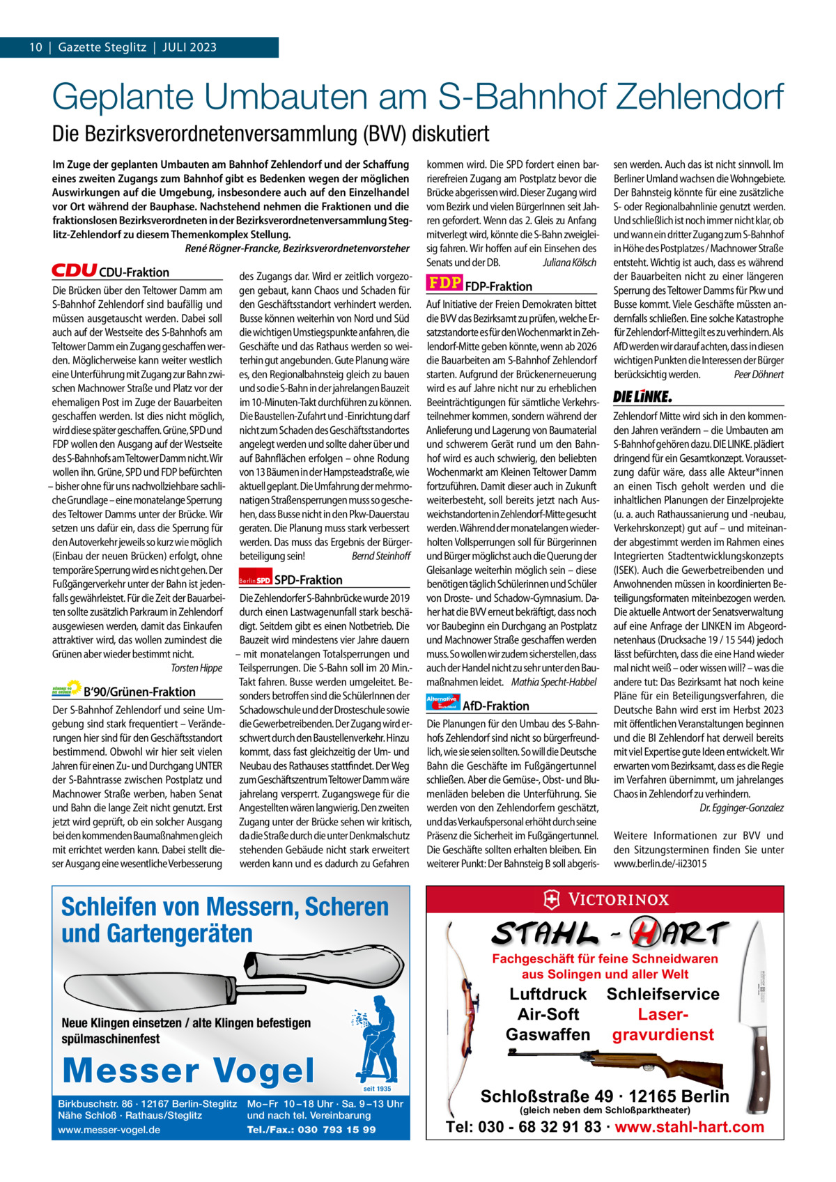 1 | Gazette Zehlendorf 10  |  Gazette Steglitz  |  JULI | JULI2023 2023  Geplante Umbauten am S-Bahnhof Zehlendorf Die Bezirksverordnetenversammlung (BVV) diskutiert Im Zuge der geplanten Umbauten am Bahnhof Zehlendorf und der Schaffung eines zweiten Zugangs zum Bahnhof gibt es Bedenken wegen der möglichen Auswirkungen auf die Umgebung, insbesondere auch auf den Einzelhandel vor Ort während der Bauphase. Nachstehend nehmen die Fraktionen und die fraktionslosen Bezirksverordneten in der Bezirksverordnetenversammlung Steglitz-Zehlendorf zu diesem Themenkomplex Stellung. René Rögner-Francke, Bezirksverordnetenvorsteher  CDU-Fraktion des Zugangs dar. Wird er zeitlich vorgezoDie Brücken über den Teltower Damm am gen gebaut, kann Chaos und Schaden für S-Bahnhof Zehlendorf sind baufällig und den Geschäftsstandort verhindert werden. müssen ausgetauscht werden. Dabei soll Busse können weiterhin von Nord und Süd auch auf der Westseite des S-Bahnhofs am die wichtigen Umstiegspunkte anfahren, die Teltower Damm ein Zugang geschaffen wer- Geschäfte und das Rathaus werden so weiden. Möglicherweise kann weiter westlich terhin gut angebunden. Gute Planung wäre eine Unterführung mit Zugang zur Bahn zwi- es, den Regionalbahnsteig gleich zu bauen schen Machnower Straße und Platz vor der und so die S-Bahn in der jahrelangen Bauzeit ehemaligen Post im Zuge der Bauarbeiten im 10-Minuten-Takt durchführen zu können. geschaffen werden. Ist dies nicht möglich, Die Baustellen-Zufahrt und -Einrichtung darf wird diese später geschaffen. Grüne, SPD und nicht zum Schaden des Geschäftsstandortes FDP wollen den Ausgang auf der Westseite angelegt werden und sollte daher über und des S-Bahnhofs am Teltower Damm nicht. Wir auf Bahnflächen erfolgen – ohne Rodung wollen ihn. Grüne, SPD und FDP befürchten von 13 Bäumen in der Hampsteadstraße, wie – bisher ohne für uns nachvollziehbare sachli- aktuell geplant. Die Umfahrung der mehrmoche Grundlage – eine monatelange Sperrung natigen Straßensperrungen muss so geschedes Teltower Damms unter der Brücke. Wir hen, dass Busse nicht in den Pkw-Dauerstau setzen uns dafür ein, dass die Sperrung für geraten. Die Planung muss stark verbessert den Autoverkehr jeweils so kurz wie möglich werden. Das muss das Ergebnis der Bürger(Einbau der neuen Brücken) erfolgt, ohne beteiligung sein! Bernd Steinhoff temporäre Sperrung wird es nicht gehen. Der SPD-Fraktion Fußgängerverkehr unter der Bahn ist jeden- Berlin falls gewährleistet. Für die Zeit der Bauarbei- Die Zehlendorfer S-Bahnbrücke wurde 2019 ten sollte zusätzlich Parkraum in Zehlendorf durch einen Lastwagenunfall stark beschäausgewiesen werden, damit das Einkaufen digt. Seitdem gibt es einen Notbetrieb. Die attraktiver wird, das wollen zumindest die Bauzeit wird mindestens vier Jahre dauern Grünen aber wieder bestimmt nicht. – mit monatelangen Totalsperrungen und Torsten Hippe Teilsperrungen. Die S-Bahn soll im 20 Min.Takt fahren. Busse werden umgeleitet. BeB‘90/Grünen-Fraktion sonders betroffen sind die SchülerInnen der Der S-Bahnhof Zehlendorf und seine Um- Schadowschule und der Drosteschule sowie gebung sind stark frequentiert – Verände- die Gewerbetreibenden. Der Zugang wird errungen hier sind für den Geschäftsstandort schwert durch den Baustellenverkehr. Hinzu bestimmend. Obwohl wir hier seit vielen kommt, dass fast gleichzeitig der Um- und Jahren für einen Zu- und Durchgang UNTER Neubau des Rathauses stattfindet. Der Weg der S-Bahntrasse zwischen Postplatz und zum Geschäftszentrum Teltower Damm wäre Machnower Straße werben, haben Senat jahrelang versperrt. Zugangswege für die und Bahn die lange Zeit nicht genutzt. Erst Angestellten wären langwierig. Den zweiten jetzt wird geprüft, ob ein solcher Ausgang Zugang unter der Brücke sehen wir kritisch, bei den kommenden Baumaßnahmen gleich da die Straße durch die unter Denkmalschutz mit errichtet werden kann. Dabei stellt die- stehenden Gebäude nicht stark erweitert ser Ausgang eine wesentliche Verbesserung werden kann und es dadurch zu Gefahren  kommen wird. Die SPD fordert einen barrierefreien Zugang am Postplatz bevor die Brücke abgerissen wird. Dieser Zugang wird vom Bezirk und vielen BürgerInnen seit Jahren gefordert. Wenn das 2. Gleis zu Anfang mitverlegt wird, könnte die S-Bahn zweigleisig fahren. Wir hoffen auf ein Einsehen des Senats und der DB. Juliana Kölsch  FDP-Fraktion Auf Initiative der Freien Demokraten bittet die BVV das Bezirksamt zu prüfen, welche Ersatzstandorte es für den Wochenmarkt in Zehlendorf-Mitte geben könnte, wenn ab 2026 die Bauarbeiten am S-Bahnhof Zehlendorf starten. Aufgrund der Brückenerneuerung wird es auf Jahre nicht nur zu erheblichen Beeinträchtigungen für sämtliche Verkehrsteilnehmer kommen, sondern während der Anlieferung und Lagerung von Baumaterial und schwerem Gerät rund um den Bahnhof wird es auch schwierig, den beliebten Wochenmarkt am Kleinen Teltower Damm fortzuführen. Damit dieser auch in Zukunft weiterbesteht, soll bereits jetzt nach Ausweichstandorten in Zehlendorf-Mitte gesucht werden. Während der monatelangen wiederholten Vollsperrungen soll für Bürgerinnen und Bürger möglichst auch die Querung der Gleisanlage weiterhin möglich sein – diese benötigen täglich Schülerinnen und Schüler von Droste- und Schadow-Gymnasium. Daher hat die BVV erneut bekräftigt, dass noch vor Baubeginn ein Durchgang an Postplatz und Machnower Straße geschaffen werden muss. So wollen wir zudem sicherstellen, dass auch der Handel nicht zu sehr unter den Baumaßnahmen leidet. Mathia Specht-Habbel Alternative für  Deutschland  AfD-Fraktion  Die Planungen für den Umbau des S-Bahnhofs Zehlendorf sind nicht so bürgerfreundlich, wie sie seien sollten. So will die Deutsche Bahn die Geschäfte im Fußgängertunnel schließen. Aber die Gemüse-, Obst- und Blumenläden beleben die Unterführung. Sie werden von den Zehlendorfern geschätzt, und das Verkaufspersonal erhöht durch seine Präsenz die Sicherheit im Fußgängertunnel. Die Geschäfte sollten erhalten bleiben. Ein weiterer Punkt: Der Bahnsteig B soll abgeris sen werden. Auch das ist nicht sinnvoll. Im Berliner Umland wachsen die Wohngebiete. Der Bahnsteig könnte für eine zusätzliche S- oder Regionalbahnlinie genutzt werden. Und schließlich ist noch immer nicht klar, ob und wann ein dritter Zugang zum S-Bahnhof in Höhe des Postplatzes / Machnower Straße entsteht. Wichtig ist auch, dass es während der Bauarbeiten nicht zu einer längeren Sperrung des Teltower Damms für Pkw und Busse kommt. Viele Geschäfte müssten andernfalls schließen. Eine solche Katastrophe für Zehlendorf-Mitte gilt es zu verhindern. Als AfD werden wir darauf achten, dass in diesen wichtigen Punkten die Interessen der Bürger berücksichtig werden. Peer Döhnert  Die Linke  Zehlendorf Mitte wird sich in den kommenden Jahren verändern – die Umbauten am S-Bahnhof gehören dazu. DIE LINKE. plädiert dringend für ein Gesamtkonzept. Voraussetzung dafür wäre, dass alle Akteur*innen an einen Tisch geholt werden und die inhaltlichen Planungen der Einzelprojekte (u. a. auch Rathaussanierung und -neubau, Verkehrskonzept) gut auf – und miteinander abgestimmt werden im Rahmen eines Integrierten Stadtentwicklungskonzepts (ISEK). Auch die Gewerbetreibenden und Anwohnenden müssen in koordinierten Beteiligungsformaten miteinbezogen werden. Die aktuelle Antwort der Senatsverwaltung auf eine Anfrage der LINKEN im Abgeordnetenhaus (Drucksache 19 / 15 544) jedoch lässt befürchten, dass die eine Hand wieder mal nicht weiß – oder wissen will? – was die andere tut: Das Bezirksamt hat noch keine Pläne für ein Beteiligungsverfahren, die Deutsche Bahn wird erst im Herbst 2023 mit öffentlichen Veranstaltungen beginnen und die BI Zehlendorf hat derweil bereits mit viel Expertise gute Ideen entwickelt. Wir erwarten vom Bezirksamt, dass es die Regie im Verfahren übernimmt, um jahrelanges Chaos in Zehlendorf zu verhindern. Dr. Egginger-Gonzalez Weitere Informationen zur BVV und den Sitzungsterminen finden Sie unter www.berlin.de/-ii23015  Schleifen von Messern, Scheren undZeichen Gartengeräten 1.140 pro Fraktion    Vorwort 408 CDU 1137 Neue Klingen einsetzen / alte Klingen befestigen Grüne 1350 spülmaschinenfest SPD 1160 FDP 1156 Birkbuschstr. 86 ·1143 12167 Berlin-Steglitz Mo – Fr 10 – 18 Uhr · Sa. 9 – 13 Uhr AfD Nähe Schloß · Rathaus/Steglitz und nach tel. Vereinbarung www.messer-vogel.de Tel./Fax.: 030 793 15 99 Linke 1159  Messer Vogel  seit 1935  Fachgeschäft für feine Schneidwaren aus Solingen und aller Welt  Luftdruck Schleifservice Air-Soft LaserGaswaffen gravurdienst  Schloßstraße 49 · 12165 Berlin (gleich neben dem Schloßparktheater)  Tel: 030 - 68 32 91 83 · www.stahl-hart.com