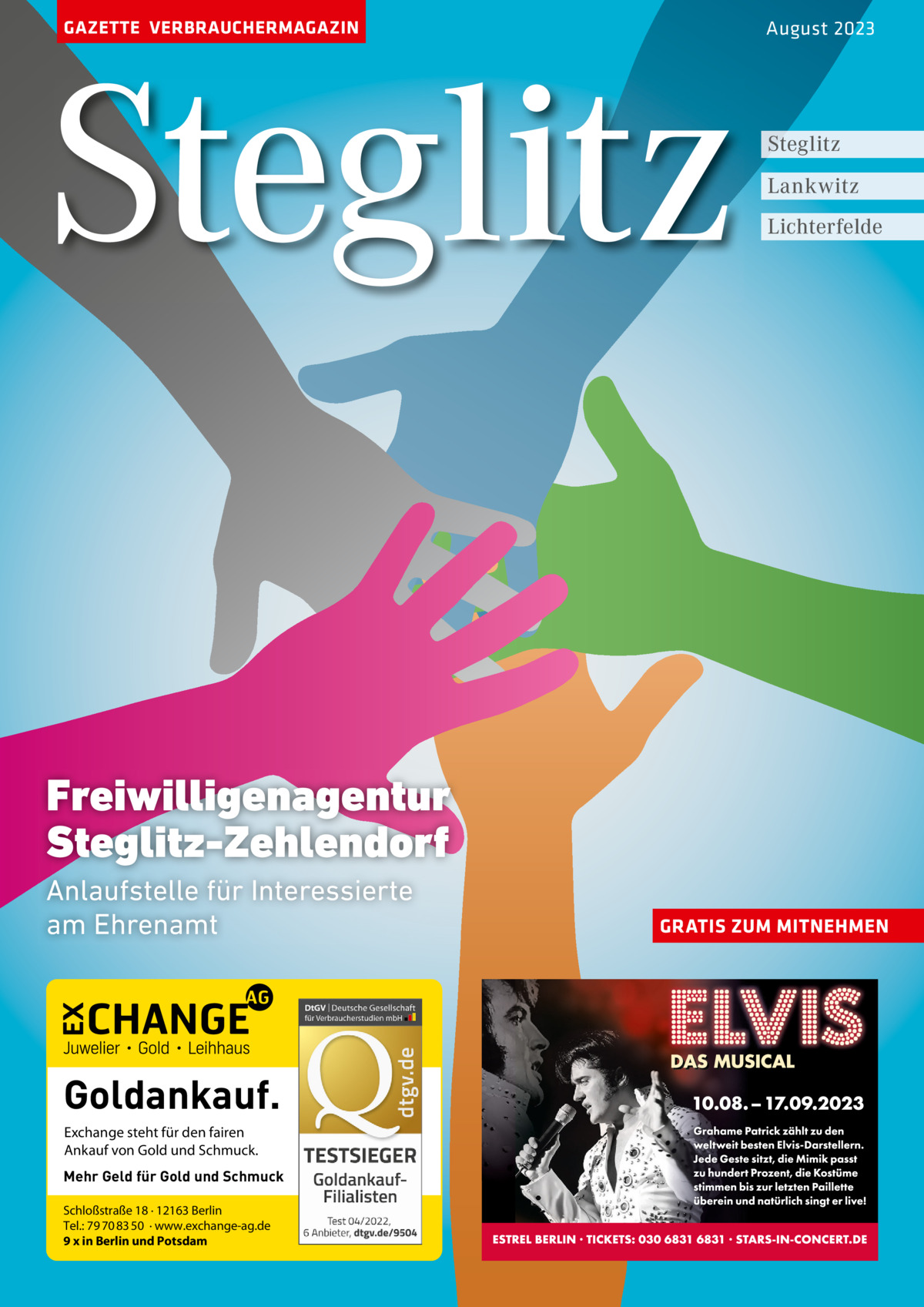 GAZETTE VERBRAUCHERMAGAZIN  Steglitz  August 2023  Steglitz Lankwitz Lichterfelde  Freiwilligenagentur Steglitz-Zehlendorf Anlaufstelle für Interessierte am Ehrenamt  Goldankauf. Exchange steht für den fairen Ankauf von Gold und Schmuck. Mehr Geld für Gold und Schmuck Schloßstraße 18 · 12163 Berlin Tel.: 79 70 83 50 · www.exchange-ag.de 9 x in Berlin und Potsdam  GRATIS ZUM MITNEHMEN