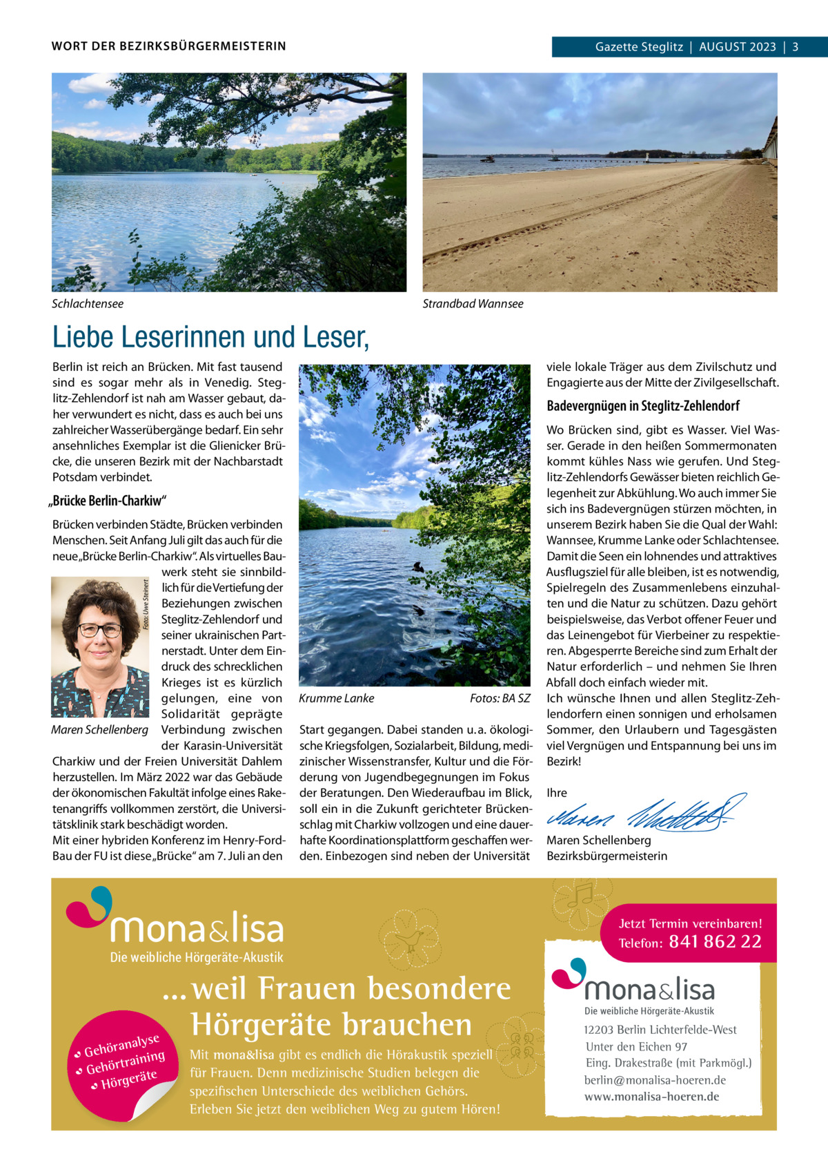 WORT DER BEZIRKSBÜRGERMEISTERIN  Gazette Zehlendorf  |  AuGuST 2023  |  1 Gazette Steglitz  |  August 2023  |  3  Schlachtensee  Strandbad Wannsee  Liebe Leserinnen und Leser, Berlin ist reich an Brücken. Mit fast tausend sind es sogar mehr als in Venedig. Steglitz-Zehlendorf ist nah am Wasser gebaut, daher verwundert es nicht, dass es auch bei uns zahlreicher Wasserübergänge bedarf. Ein sehr ansehnliches Exemplar ist die Glienicker Brücke, die unseren Bezirk mit der Nachbarstadt Potsdam verbindet.  viele lokale Träger aus dem Zivilschutz und Engagierte aus der Mitte der Zivilgesellschaft.  Badevergnügen in Steglitz-Zehlendorf  „Brücke Berlin-Charkiw“  Foto: Uwe Steinert  Brücken verbinden Städte, Brücken verbinden Menschen. Seit Anfang Juli gilt das auch für die neue„Brücke Berlin-Charkiw“. Als virtuelles Bauwerk steht sie sinnbildlich für die Vertiefung der Beziehungen zwischen Steglitz-Zehlendorf und seiner ukrainischen Partnerstadt. unter dem Eindruck des schrecklichen Krieges ist es kürzlich gelungen, eine von Solidarität geprägte Maren Schellenberg Verbindung zwischen der Karasin-universität Charkiw und der Freien universität Dahlem herzustellen. Im März 2022 war das Gebäude der ökonomischen Fakultät infolge eines Raketenangriffs vollkommen zerstört, die universitätsklinik stark beschädigt worden. Mit einer hybriden Konferenz im Henry-FordBau der Fu ist diese „Brücke“ am 7. Juli an den  Krumme Lanke  Fotos: BA SZ  Start gegangen. Dabei standen u. a. ökologische Kriegsfolgen, Sozialarbeit, Bildung, medizinischer Wissenstransfer, Kultur und die Förderung von Jugendbegegnungen im Fokus der Beratungen. Den Wiederaufbau im Blick, soll ein in die Zukunft gerichteter Brückenschlag mit Charkiw vollzogen und eine dauerhafte Koordinationsplattform geschaffen werden. Einbezogen sind neben der universität  Die weibliche Hörgeräte-Akustik  ... weil Frauen besondere Hörgeräte brauchen se ranaly  Gehö g trainin Gehör e t rä Hörge  Mit mona&lisa gibt es endlich die Hörakustik speziell für Frauen. Denn medizinische Studien belegen die spezifischen Unterschiede des weiblichen Gehörs. Erleben Sie jetzt den weiblichen Weg zu gutem Hören!  Wo Brücken sind, gibt es Wasser. Viel Wasser. Gerade in den heißen Sommermonaten kommt kühles Nass wie gerufen. und Steglitz-Zehlendorfs Gewässer bieten reichlich Gelegenheit zur Abkühlung. Wo auch immer Sie sich ins Badevergnügen stürzen möchten, in unserem Bezirk haben Sie die Qual der Wahl: Wannsee, Krumme Lanke oder Schlachtensee. Damit die Seen ein lohnendes und attraktives Ausflugsziel für alle bleiben, ist es notwendig, Spielregeln des Zusammenlebens einzuhalten und die Natur zu schützen. Dazu gehört beispielsweise, das Verbot offener Feuer und das Leinengebot für Vierbeiner zu respektieren. Abgesperrte Bereiche sind zum Erhalt der Natur erforderlich – und nehmen Sie Ihren Abfall doch einfach wieder mit. Ich wünsche Ihnen und allen Steglitz-Zehlendorfern einen sonnigen und erholsamen Sommer, den urlaubern und Tagesgästen viel Vergnügen und Entspannung bei uns im Bezirk!   Ihre     Maren Schellenberg Bezirksbürgermeisterin  Jetzt Termin vereinbaren! Telefon: 841 862 22  Die weibliche Hörgeräte-Akustik  12203 Berlin Lichterfelde-West Unter den Eichen 97 Eing. Drakestraße (mit Parkmögl.) berlin@monalisa-hoeren.de www.monalisa-hoeren.de