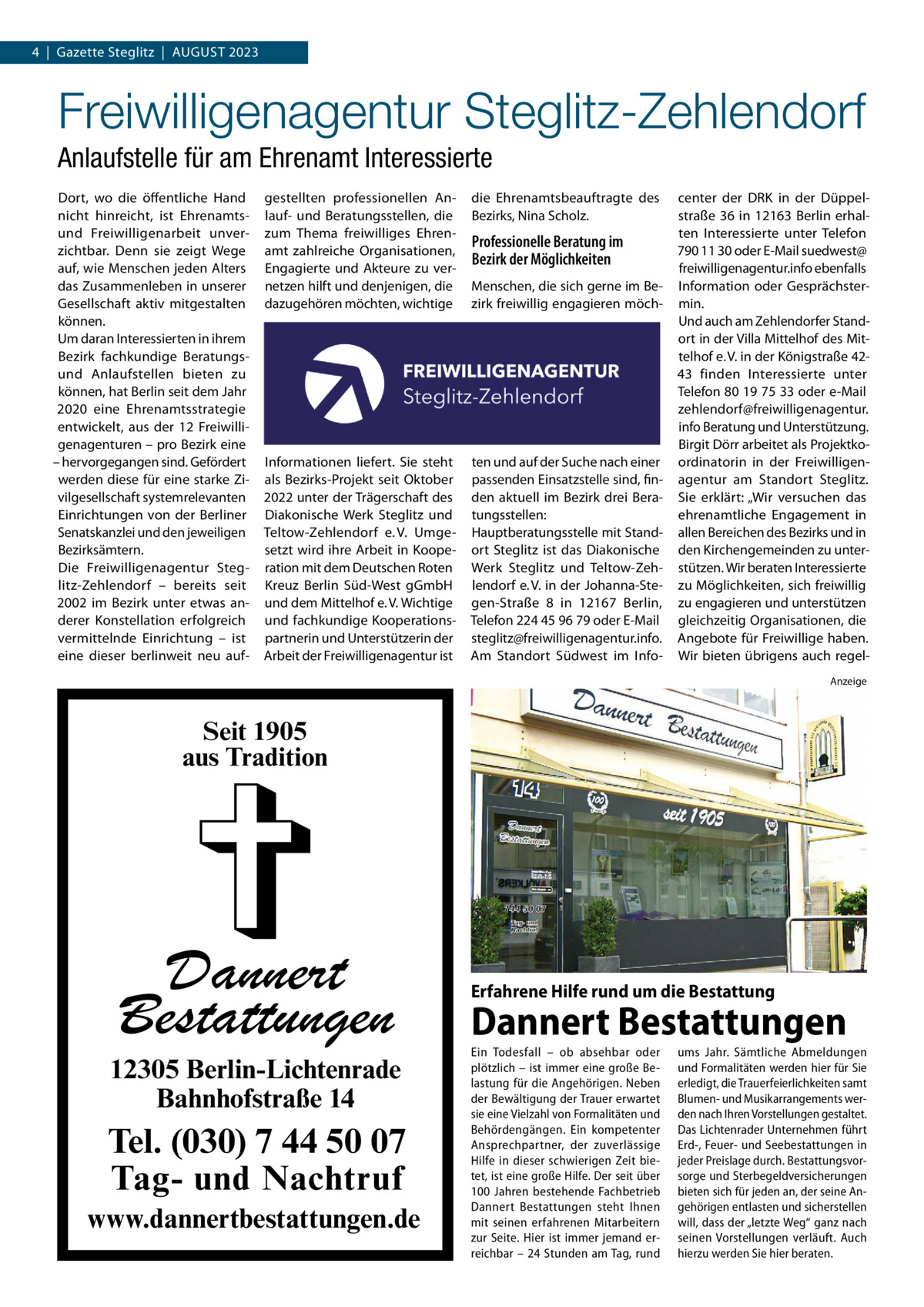 4  |  Gazette Steglitz  |  AuGuST 2023  Freiwilligenagentur Steglitz-Zehlendorf Anlaufstelle für am Ehrenamt Interessierte Dort, wo die öffentliche Hand nicht hinreicht, ist Ehrenamtsund Freiwilligenarbeit unverzichtbar. Denn sie zeigt Wege auf, wie Menschen jeden Alters das Zusammenleben in unserer Gesellschaft aktiv mitgestalten können. um daran Interessierten in ihrem Bezirk fachkundige Beratungsund Anlaufstellen bieten zu können, hat Berlin seit dem Jahr 2020 eine Ehrenamtsstrategie entwickelt, aus der 12  Freiwilligenagenturen – pro Bezirk eine – hervorgegangen sind. Gefördert werden diese für eine starke Zivilgesellschaft systemrelevanten Einrichtungen von der Berliner Senatskanzlei und den jeweiligen Bezirksämtern. Die Freiwilligenagentur Steglitz-Zehlendorf – bereits seit 2002 im Bezirk unter etwas anderer Konstellation erfolgreich vermittelnde Einrichtung – ist eine dieser berlinweit neu auf gestellten professionellen Anlauf- und Beratungsstellen, die zum Thema freiwilliges Ehrenamt zahlreiche Organisationen, Engagierte und Akteure zu vernetzen hilft und denjenigen, die dazugehören möchten, wichtige  die Ehrenamtsbeauftragte des Bezirks, Nina Scholz.  Informationen liefert. Sie steht als Bezirks-Projekt seit Oktober 2022 unter der Trägerschaft des Diakonische Werk Steglitz und Teltow-Zehlendorf e. V. umgesetzt wird ihre Arbeit in Kooperation mit dem Deutschen Roten Kreuz Berlin Süd-West gGmbH und dem Mittelhof e. V. Wichtige und fachkundige Kooperationspartnerin und unterstützerin der Arbeit der Freiwilligenagentur ist  ten und auf der Suche nach einer passenden Einsatzstelle sind, finden aktuell im Bezirk drei Beratungsstellen: Hauptberatungsstelle mit Standort Steglitz ist das Diakonische Werk Steglitz und Teltow-Zehlendorf e. V. in der Johanna-Stegen-Straße  8 in 12167  Berlin, Telefon 224 45 96 79 oder E-Mail steglitz@freiwilligenagentur.info. Am Standort Südwest im Info Professionelle Beratung im Bezirk der Möglichkeiten Menschen, die sich gerne im Bezirk freiwillig engagieren möch center der DRK in der Düppelstraße  36 in 12163  Berlin erhalten Interessierte unter Telefon 790 11 30 oder E-Mail suedwest@ freiwilligenagentur.info ebenfalls Information oder Gesprächstermin. und auch am Zehlendorfer Standort in der Villa Mittelhof des Mittelhof e. V. in der Königstraße 4243 finden Interessierte unter Telefon 80 19 75 33 oder e-Mail zehlendorf@freiwilligenagentur. info Beratung und unterstützung. Birgit Dörr arbeitet als Projektkoordinatorin in der Freiwilligenagentur am Standort Steglitz. Sie erklärt: „Wir versuchen das ehrenamtliche Engagement in allen Bereichen des Bezirks und in den Kirchengemeinden zu unterstützen. Wir beraten Interessierte zu Möglichkeiten, sich freiwillig zu engagieren und unterstützen gleichzeitig Organisationen, die Angebote für Freiwillige haben. Wir bieten übrigens auch regelAnzeige  Seit 1905 aus Tradition  Dannert Bestattungen  12305 Berlin-Lichtenrade Bahnhofstraße 14  Tel. (030) 7 44 50 07 Tag- und Nachtruf www.dannertbestattungen.de  Erfahrene Hilfe rund um die Bestattung  Dannert Bestattungen Ein Todesfall – ob absehbar oder plötzlich – ist immer eine große Belastung für die Angehörigen. Neben der Bewältigung der Trauer erwartet sie eine Vielzahl von Formalitäten und Behördengängen. Ein kompetenter Ansprechpartner, der zuverlässige Hilfe in dieser schwierigen Zeit bietet, ist eine große Hilfe. Der seit über 100  Jahren bestehende Fachbetrieb Dannert Bestattungen steht Ihnen mit seinen erfahrenen Mitarbeitern zur Seite. Hier ist immer jemand erreichbar – 24 Stunden am Tag, rund  ums Jahr. Sämtliche Abmeldungen und Formalitäten werden hier für Sie erledigt, die Trauerfeierlichkeiten samt Blumen- und Musikarrangements werden nach Ihren Vorstellungen gestaltet. Das Lichtenrader Unternehmen führt Erd-, Feuer- und Seebestattungen in jeder Preislage durch. Bestattungsvorsorge und Sterbegeldversicherungen bieten sich für jeden an, der seine Angehörigen entlasten und sicherstellen will, dass der „letzte Weg“ ganz nach seinen Vorstellungen verläuft. Auch hierzu werden Sie hier beraten.