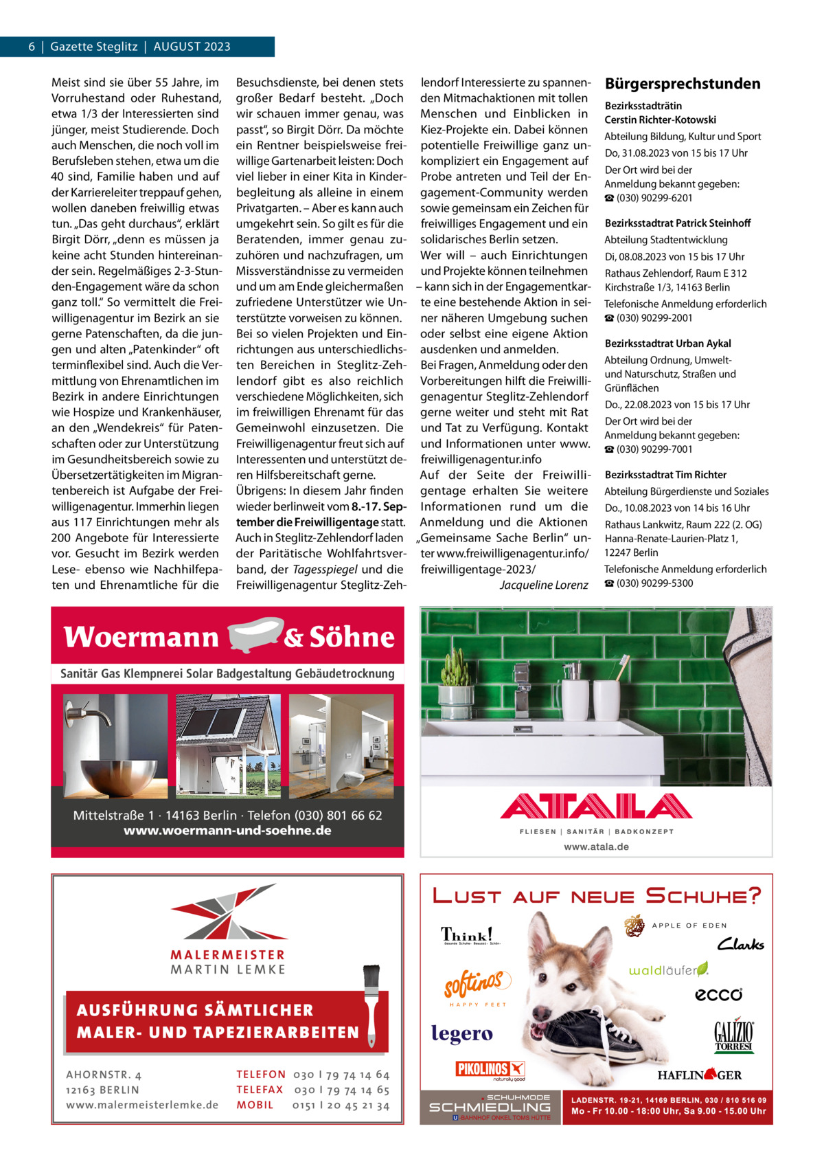 6  |  Gazette Steglitz  |  August 2023 Meist sind sie über 55 Jahre, im Vorruhestand oder Ruhestand, etwa 1/3 der Interessierten sind jünger, meist Studierende. Doch auch Menschen, die noch voll im Berufsleben stehen, etwa um die 40 sind, Familie haben und auf der Karriereleiter treppauf gehen, wollen daneben freiwillig etwas tun. „Das geht durchaus“, erklärt Birgit Dörr, „denn es müssen ja keine acht Stunden hintereinander sein. Regelmäßiges 2-3-Stunden-Engagement wäre da schon ganz toll.“ So vermittelt die Freiwilligenagentur im Bezirk an sie gerne Patenschaften, da die jungen und alten „Patenkinder“ oft terminflexibel sind. Auch die Vermittlung von Ehrenamtlichen im Bezirk in andere Einrichtungen wie Hospize und Krankenhäuser, an den „Wendekreis“ für Patenschaften oder zur Unterstützung im Gesundheitsbereich sowie zu Übersetzertätigkeiten im Migrantenbereich ist Aufgabe der Freiwilligenagentur. Immerhin liegen aus 117 Einrichtungen mehr als 200  Angebote für Interessierte vor. Gesucht im Bezirk werden Lese- ebenso wie Nachhilfepaten und Ehrenamtliche für die  Besuchsdienste, bei denen stets lendorf Interessierte zu spannengroßer Bedarf besteht. „Doch den Mitmachaktionen mit tollen wir schauen immer genau, was Menschen und Einblicken in passt“, so Birgit Dörr. Da möchte Kiez-Projekte ein. Dabei können ein Rentner beispielsweise frei- potentielle Freiwillige ganz unwillige Gartenarbeit leisten: Doch kompliziert ein Engagement auf viel lieber in einer Kita in Kinder- Probe antreten und Teil der Enbegleitung als alleine in einem gagement-Community werden Privatgarten. – Aber es kann auch sowie gemeinsam ein Zeichen für umgekehrt sein. So gilt es für die freiwilliges Engagement und ein Beratenden, immer genau zu- solidarisches Berlin setzen. zuhören und nachzufragen, um Wer will – auch Einrichtungen Missverständnisse zu vermeiden und Projekte können teilnehmen und um am Ende gleichermaßen – kann sich in der Engagementkarzufriedene Unterstützer wie Un- te eine bestehende Aktion in seiterstützte vorweisen zu können. ner näheren Umgebung suchen Bei so vielen Projekten und Ein- oder selbst eine eigene Aktion richtungen aus unterschiedlichs- ausdenken und anmelden. ten Bereichen in Steglitz-Zeh- Bei Fragen, Anmeldung oder den lendorf gibt es also reichlich Vorbereitungen hilft die Freiwilliverschiedene Möglichkeiten, sich genagentur Steglitz-Zehlendorf im freiwilligen Ehrenamt für das gerne weiter und steht mit Rat Gemeinwohl einzusetzen. Die und Tat zu Verfügung. Kontakt Freiwilligenagentur freut sich auf und Informationen unter www. Interessenten und unterstützt de- freiwilligenagentur.info ren Hilfsbereitschaft gerne. Auf der Seite der FreiwilliÜbrigens: In diesem Jahr finden gentage erhalten Sie weitere wieder berlinweit vom 8.-17. Sep- Informationen rund um die tember die Freiwilligentage statt. Anmeldung und die Aktionen Auch in Steglitz-Zehlendorf laden „Gemeinsame Sache Berlin“ under Paritätische Wohlfahrtsver- ter www.freiwilligenagentur.info/ band, der Tagesspiegel und die freiwilligentage-2023/ Freiwilligenagentur Steglitz-Zeh- � Jacqueline Lorenz  Sanitär Gas Klempnerei Solar Badgestaltung Gebäudetrocknung  Mittelstraße 1 · 14163 Berlin · Telefon (030) 801 66 62 www.woermann-und-soehne.de  AUS FÜ H R U N G SÄ MTL I CH E R M ALE R- U N D TAP E Z I E R A R B E ITE N AH OR NSTR . 4 1 21 63 B E R LI N www.malermeisterlemke.de  TEL EFON 030 I 7 9 74 14 6 4 TEL EFAX 030 I 7 9 74 14 6 5 MOB I L 01 51 I 2 0 4 5 2 1 3 4  Bürgersprechstunden Bezirksstadträtin Cerstin Richter-Kotowski Abteilung Bildung, Kultur und Sport Do, 31.08.2023 von 15 bis 17 Uhr Der Ort wird bei der Anmeldung bekannt gegeben: ☎ (030) 90299-6201 Bezirksstadtrat Patrick Steinhoff Abteilung Stadtentwicklung Di, 08.08.2023 von 15 bis 17 Uhr Rathaus Zehlendorf, Raum E 312 Kirchstraße 1/3, 14163 Berlin Telefonische Anmeldung erforderlich ☎ (030) 90299-2001 Bezirksstadtrat Urban Aykal Abteilung Ordnung, Umweltund Naturschutz, Straßen und Grünflächen Do., 22.08.2023 von 15 bis 17 Uhr Der Ort wird bei der Anmeldung bekannt gegeben: ☎ (030) 90299-7001 Bezirksstadtrat Tim Richter Abteilung Bürgerdienste und Soziales Do., 10.08.2023 von 14 bis 16 Uhr Rathaus Lankwitz, Raum 222 (2. OG) Hanna-Renate-Laurien-Platz 1, 12247 Berlin Telefonische Anmeldung erforderlich ☎ (030) 90299-5300