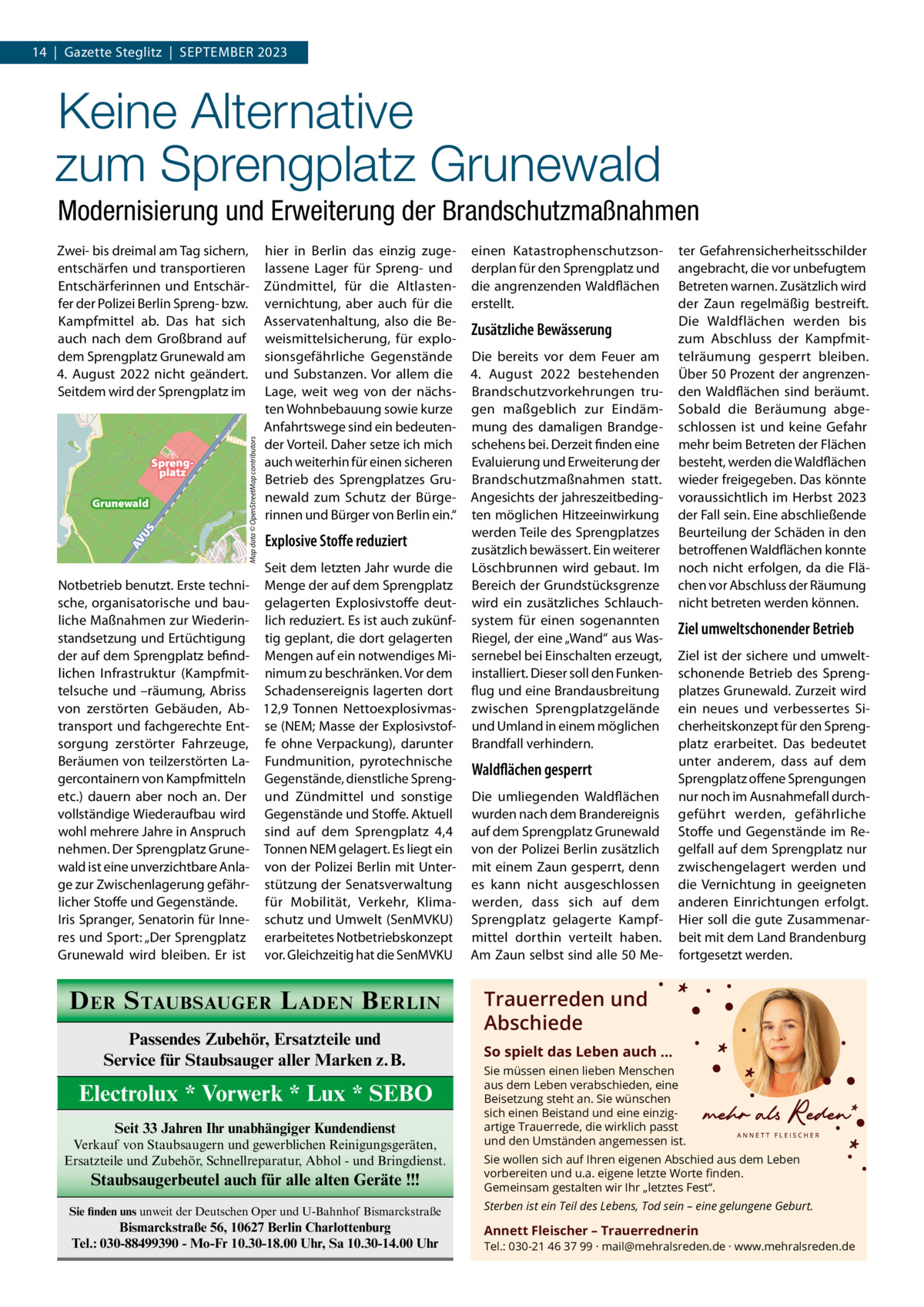 14  |  Gazette Steglitz  |  SEPTEMBER 2023  Keine Alternative zum Sprengplatz Grunewald Modernisierung und Erweiterung der Brandschutzmaßnahmen hier in Berlin das einzig zugelassene Lager für Spreng- und Zündmittel, für die Altlastenvernichtung, aber auch für die Asservatenhaltung, also die Beweismittelsicherung, für explosionsgefährliche Gegenstände und Substanzen. Vor allem die Lage, weit weg von der nächsten Wohnbebauung sowie kurze Anfahrtswege sind ein bedeutenHütte nwegder Vorteil. Daher setze ich mich auch weiterhin für einen sicheren Betrieb des Sprengplatzes Grunewald zum Schutz der Bürgerinnen und Bürger von Berlin ein.“  Sprengplatz  AV U  S  Grunewald  Map data © OpenStreetMap contributors  Zwei- bis dreimal am Tag sichern, entschärfen und transportieren Entschärferinnen und Entschärfer der Polizei Berlin Spreng- bzw. Kampfmittel ab. Das hat sich auch nach dem Großbrand auf dem Sprengplatz Grunewald am 4.  August 2022 nicht geändert. Seitdem wird der Sprengplatz im  Explosive Stoffe reduziert  Map data © OpenStreetMap contributors Seit dem letzten Jahr wurde die Notbetrieb benutzt. Erste techni- Menge der auf dem Sprengplatz sche, organisatorische und bau- gelagerten Explosivstoffe deutliche Maßnahmen zur Wiederin- lich reduziert. Es ist auch zukünfstandsetzung und Ertüchtigung tig geplant, die dort gelagerten der auf dem Sprengplatz befind- Mengen auf ein notwendiges Milichen Infrastruktur (Kampfmit- nimum zu beschränken. Vor dem telsuche und –räumung, Abriss Schadensereignis lagerten dort von zerstörten Gebäuden, Ab- 12,9  Tonnen Nettoexplosivmastransport und fachgerechte Ent- se (NEM; Masse der Explosivstofsorgung zerstörter Fahrzeuge, fe ohne Verpackung), darunter Beräumen von teilzerstörten La- Fundmunition, pyrotechnische gercontainern von Kampfmitteln Gegenstände, dienstliche Sprengetc.) dauern aber noch an. Der und Zündmittel und sonstige vollständige Wiederaufbau wird Gegenstände und Stoffe. Aktuell wohl mehrere Jahre in Anspruch sind auf dem Sprengplatz  4,4 nehmen. Der Sprengplatz Grune- Tonnen NEM gelagert. Es liegt ein wald ist eine unverzichtbare Anla- von der Polizei Berlin mit Unterge zur Zwischenlagerung gefähr- stützung der Senatsverwaltung für Mobilität, Verkehr, Klimalicher Stoffe und Gegenstände. Iris Spranger, Senatorin für Inne- schutz und Umwelt (SenMVKU) res und Sport: „Der Sprengplatz erarbeitetes Notbetriebskonzept Grunewald wird bleiben. Er ist vor. Gleichzeitig hat die SenMVKU  D ER S TAUBSAUGER L ADEN B ERLIN Passendes Zubehör, Ersatzteile und Service für Staubsauger aller Marken z.B.  Electrolux * Vorwerk * Lux * SEBO Seit 33 Jahren Ihr unabhängiger Kundendienst Verkauf von Staubsaugern und gewerblichen Reinigungsgeräten, Ersatzteile und Zubehör, Schnellreparatur, Abhol - und Bringdienst.  Staubsaugerbeutel auch für alle alten Geräte !!!  einen Katastrophenschutzsonderplan für den Sprengplatz und die angrenzenden Waldflächen erstellt.  Zusätzliche Bewässerung Die bereits vor dem Feuer am 4.  August 2022 bestehenden Brandschutzvorkehrungen trugen maßgeblich zur Eindämmung des damaligen Brandgeschehens bei. Derzeit finden eine Evaluierung und Erweiterung der Brandschutzmaßnahmen statt. Angesichts der jahreszeitbedingten möglichen Hitzeeinwirkung werden Teile des Sprengplatzes zusätzlich bewässert. Ein weiterer Löschbrunnen wird gebaut. Im Bereich der Grundstücksgrenze wird ein zusätzliches Schlauchsystem für einen sogenannten Riegel, der eine „Wand“ aus Wassernebel bei Einschalten erzeugt, installiert. Dieser soll den Funkenflug und eine Brandausbreitung zwischen Sprengplatzgelände und Umland in einem möglichen Brandfall verhindern.  Waldflächen gesperrt Die umliegenden Waldflächen wurden nach dem Brandereignis auf dem Sprengplatz Grunewald von der Polizei Berlin zusätzlich mit einem Zaun gesperrt, denn es kann nicht ausgeschlossen werden, dass sich auf dem Sprengplatz gelagerte Kampfmittel dorthin verteilt haben. Am Zaun selbst sind alle 50 Me ter Gefahrensicherheitsschilder angebracht, die vor unbefugtem Betreten warnen. Zusätzlich wird der Zaun regelmäßig bestreift. Die Waldflächen werden bis zum Abschluss der Kampfmittelräumung gesperrt bleiben. Über 50 Prozent der angrenzenden Waldflächen sind beräumt. Sobald die Beräumung abgeschlossen ist und keine Gefahr mehr beim Betreten der Flächen besteht, werden die Waldflächen wieder freigegeben. Das könnte voraussichtlich im Herbst 2023 der Fall sein. Eine abschließende Beurteilung der Schäden in den betroffenen Waldflächen konnte noch nicht erfolgen, da die Flächen vor Abschluss der Räumung nicht betreten werden können.  Ziel umweltschonender Betrieb Ziel ist der sichere und umweltschonende Betrieb des Sprengplatzes Grunewald. Zurzeit wird ein neues und verbessertes Sicherheitskonzept für den Sprengplatz erarbeitet. Das bedeutet unter anderem, dass auf dem Sprengplatz offene Sprengungen nur noch im Ausnahmefall durchgeführt werden, gefährliche Stoffe und Gegenstände im Regelfall auf dem Sprengplatz nur zwischengelagert werden und die Vernichtung in geeigneten anderen Einrichtungen erfolgt. Hier soll die gute Zusammenarbeit mit dem Land Brandenburg fortgesetzt werden.  Trauerreden und Abschiede So spielt das Leben auch … Sie müssen einen lieben Menschen aus dem Leben verabschieden, eine Beisetzung steht an. Sie wünschen sich einen Beistand und eine einzigartige Trauerrede, die wirklich passt und den Umständen angemessen ist. Sie wollen sich auf Ihren eigenen Abschied aus dem Leben vorbereiten und u.a. eigene letzte Worte ﬁnden. Gemeinsam gestalten wir Ihr „letztes Fest“.  Sie finden uns unweit der Deutschen Oper und U-Bahnhof Bismarckstraße  Sterben ist ein Teil des Lebens, Tod sein – eine gelungene Geburt.  Bismarckstraße 56, 10627 Berlin Charlottenburg Tel.: 030-88499390 - Mo-Fr 10.30-18.00 Uhr, Sa 10.30-14.00 Uhr  Annett Fleischer – Trauerrednerin  Tel.: 030-21 46 37 99 · mail@mehralsreden.de · www.mehralsreden.de