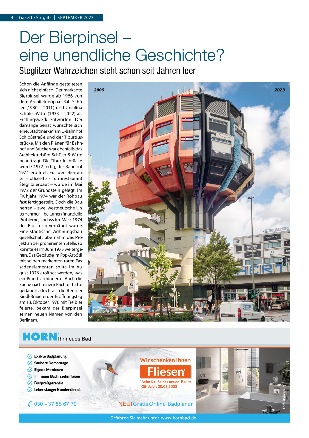 4  |  Gazette Steglitz  |  SEPTEMBER 2023  Der Bierpinsel – eine unendliche Geschichte? Steglitzer Wahrzeichen steht schon seit Jahren leer Schon die Anfänge gestalteten sich nicht einfach. Der markante Bierpinsel wurde ab 1966 von dem Architektenpaar Ralf Schüler (1930 – 2011) und Ursulina Schüler-Witte (1933 – 2022) als Erstlingswerk entworfen. Der damalige Senat wünschte sich eine „Stadtmarke“ am U-Bahnhof Schloßstraße und der Tiburtiusbrücke. Mit den Plänen für Bahnhof und Brücke war ebenfalls das Architekturbüro Schüler & Witte beauftragt. Die Tiburtiusbrücke wurde 1972 fertig, der Bahnhof 1974 eröffnet. Für den Bierpinsel – oﬃziell als Turmrestaurant Steglitz erbaut – wurde im Mai 1972 der Grundstein gelegt. Im Frühjahr 1974 war der Rohbau fast fertiggestellt. Doch die Bauherren – zwei westdeutsche Unternehmer – bekamen finanzielle Probleme, sodass im März 1974 der Baustopp verhängt wurde. Eine städtische Wohnungsbaugesellschaft übernahm das Projekt an der prominenten Stelle, so konnte es im Juni 1975 weitergehen. Das Gebäude im Pop-Art-Stil mit seinen markanten roten Fassadenelementen sollte im August 1976 eröffnet werden, was ein Brand verhinderte. Auch die Suche nach einem Pächter hatte gedauert, doch als die Berliner Kindl-Brauerei den Eröffnungstag am 13. Oktober 1976 mit Freibier feierte, bekam der Bierpinsel seinen neuen Namen von den Berlinern.  2009  2023