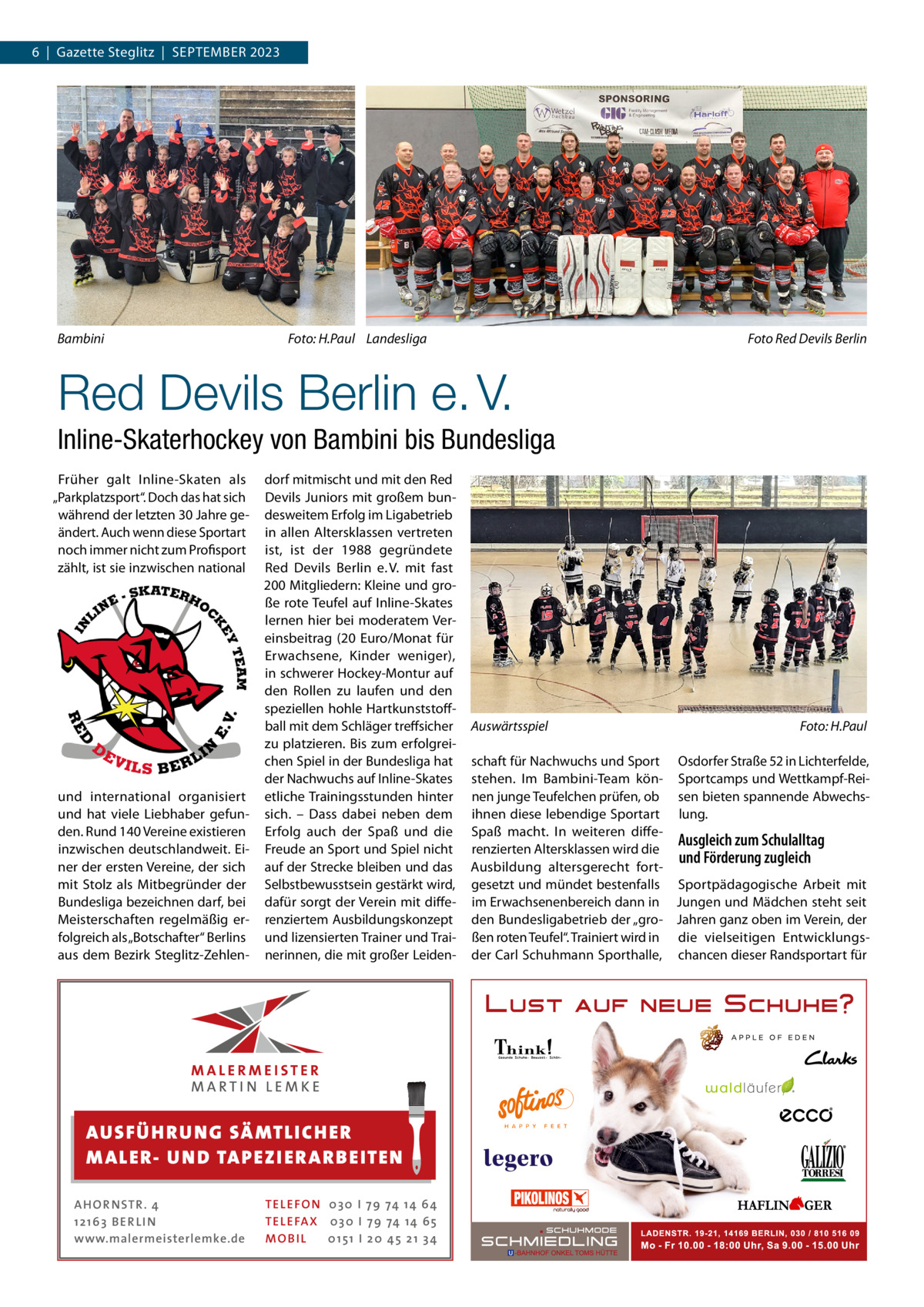 6  |  Gazette Steglitz  |  September 2023  Bambini �  Foto: H.Paul Landesliga �  Foto Red Devils Berlin  Red Devils Berlin e. V. Inline-Skaterhockey von Bambini bis Bundesliga Früher galt Inline-Skaten als „Parkplatzsport“. Doch das hat sich während der letzten 30 Jahre geändert. Auch wenn diese Sportart noch immer nicht zum Profisport zählt, ist sie inzwischen national  und international organisiert und hat viele Liebhaber gefunden. Rund 140 Vereine existieren inzwischen deutschlandweit. Einer der ersten Vereine, der sich mit Stolz als Mitbegründer der Bundesliga bezeichnen darf, bei Meisterschaften regelmäßig erfolgreich als „Botschafter“ Berlins aus dem Bezirk Steglitz-Zehlen dorf mitmischt und mit den Red Devils Juniors mit großem bundesweitem Erfolg im Ligabetrieb in allen Altersklassen vertreten ist, ist der 1988 gegründete Red Devils Berlin e. V. mit fast 200 Mitgliedern: Kleine und große rote Teufel auf Inline-Skates lernen hier bei moderatem Vereinsbeitrag (20  Euro/Monat für Erwachsene, Kinder weniger), in schwerer Hockey-Montur auf den Rollen zu laufen und den speziellen hohle Hartkunststoffball mit dem Schläger treffsicher zu platzieren. Bis zum erfolgreichen Spiel in der Bundesliga hat der Nachwuchs auf Inline-Skates etliche Trainingsstunden hinter sich. – Dass dabei neben dem Erfolg auch der Spaß und die Freude an Sport und Spiel nicht auf der Strecke bleiben und das Selbstbewusstsein gestärkt wird, dafür sorgt der Verein mit differenziertem Ausbildungskonzept und lizensierten Trainer und Trainerinnen, die mit großer Leiden AUS FÜ H R U N G SÄ MTL I CH E R M ALE R- U N D TAP E Z I E R A R B E ITE N AH OR NSTR . 4 1 21 63 B E R LI N www.malermeisterlemke.de  TEL EFON 030 I 7 9 74 14 6 4 TEL EFAX 030 I 7 9 74 14 6 5 MOB I L 01 51 I 2 0 4 5 2 1 3 4  Auswärtsspiel �  Foto: H.Paul  schaft für Nachwuchs und Sport Osdorfer Straße 52 in Lichterfelde, stehen. Im Bambini-Team kön- Sportcamps und Wettkampf-Reinen junge Teufelchen prüfen, ob sen bieten spannende Abwechsihnen diese lebendige Sportart lung. Spaß macht. In weiteren diffeAusgleich zum Schulalltag renzierten Altersklassen wird die und Förderung zugleich Ausbildung altersgerecht fortgesetzt und mündet bestenfalls Sportpädagogische Arbeit mit im Erwachsenenbereich dann in Jungen und Mädchen steht seit den Bundesligabetrieb der „gro- Jahren ganz oben im Verein, der ßen roten Teufel“. Trainiert wird in die vielseitigen Entwicklungsder Carl Schuhmann Sporthalle, chancen dieser Randsportart für