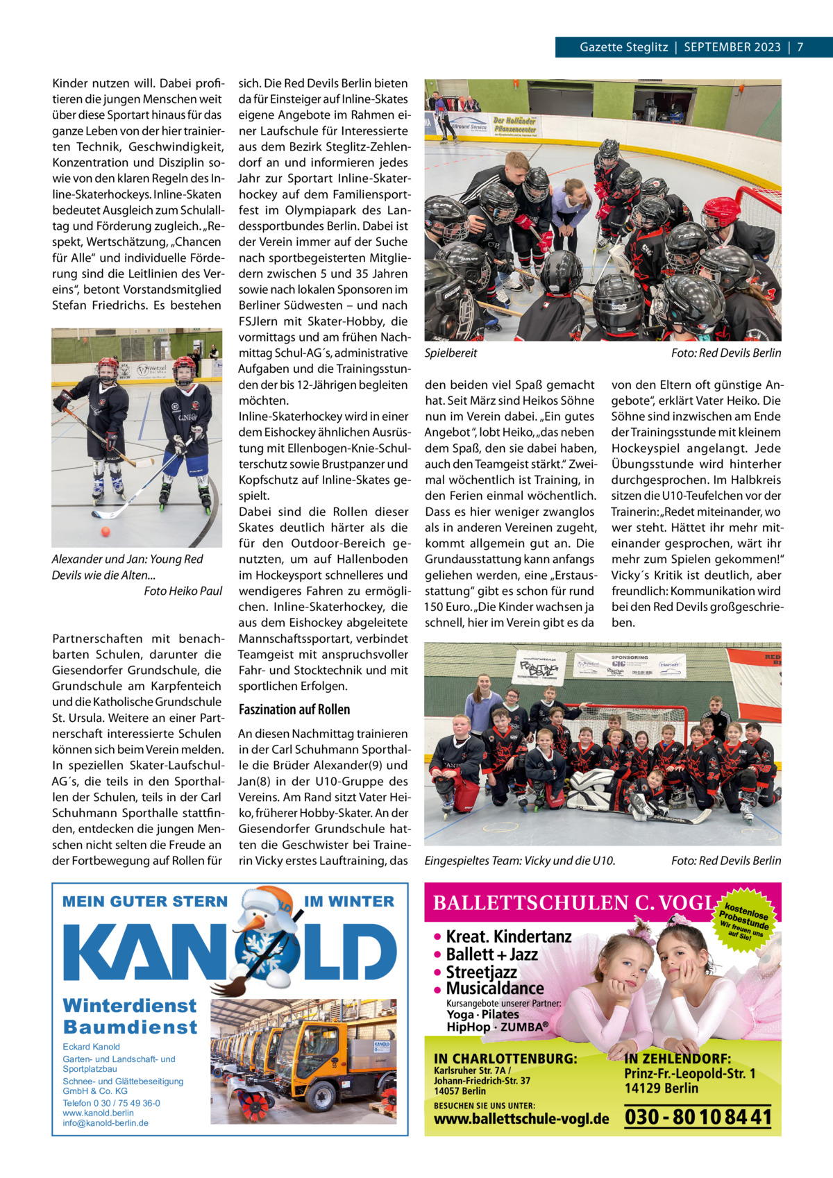 Gazette Steglitz  |  SEPTEMBER 2023  |  7 Kinder nutzen will. Dabei profi- sich. Die Red Devils Berlin bieten tieren die jungen Menschen weit da für Einsteiger auf Inline-Skates über diese Sportart hinaus für das eigene Angebote im Rahmen eiganze Leben von der hier trainier- ner Laufschule für Interessierte ten Technik, Geschwindigkeit, aus dem Bezirk Steglitz-ZehlenKonzentration und Disziplin so- dorf an und informieren jedes wie von den klaren Regeln des In- Jahr zur Sportart Inline-Skaterline-Skaterhockeys. Inline-Skaten hockey auf dem Familiensportbedeutet Ausgleich zum Schulall- fest im Olympiapark des Lantag und Förderung zugleich. „Re- dessportbundes Berlin. Dabei ist spekt, Wertschätzung, „Chancen der Verein immer auf der Suche für Alle“ und individuelle Förde- nach sportbegeisterten Mitglierung sind die Leitlinien des Ver- dern zwischen 5 und 35 Jahren eins“, betont Vorstandsmitglied sowie nach lokalen Sponsoren im Stefan Friedrichs. Es bestehen Berliner Südwesten – und nach FSJlern mit Skater-Hobby, die vormittags und am frühen Nachmittag Schul-AG´s, administrative Spielbereit Foto: Red Devils Berlin Aufgaben und die Trainingsstunden der bis 12-Jährigen begleiten den beiden viel Spaß gemacht von den Eltern oft günstige Anmöchten. hat. Seit März sind Heikos Söhne gebote“, erklärt Vater Heiko. Die Inline-Skaterhockey wird in einer nun im Verein dabei. „Ein gutes Söhne sind inzwischen am Ende dem Eishockey ähnlichen Ausrüs- Angebot “, lobt Heiko, „das neben der Trainingsstunde mit kleinem tung mit Ellenbogen-Knie-Schul- dem Spaß, den sie dabei haben, Hockeyspiel angelangt. Jede terschutz sowie Brustpanzer und auch den Teamgeist stärkt.“ Zwei- Übungsstunde wird hinterher Kopfschutz auf Inline-Skates ge- mal wöchentlich ist Training, in durchgesprochen. Im Halbkreis spielt. den Ferien einmal wöchentlich. sitzen die U10-Teufelchen vor der Dabei sind die Rollen dieser Dass es hier weniger zwanglos Trainerin: „Redet miteinander, wo Skates deutlich härter als die als in anderen Vereinen zugeht, wer steht. Hättet ihr mehr mitfür den Outdoor-Bereich ge- kommt allgemein gut an. Die einander gesprochen, wärt ihr Alexander und Jan: Young Red nutzten, um auf Hallenboden Grundausstattung kann anfangs mehr zum Spielen gekommen!“ im Hockeysport schnelleres und geliehen werden, eine „Erstaus- Vicky´s Kritik ist deutlich, aber Devils wie die Alten... Foto Heiko Paul wendigeres Fahren zu ermögli- stattung“ gibt es schon für rund freundlich: Kommunikation wird chen. Inline-Skaterhockey, die 150 Euro. „Die Kinder wachsen ja bei den Red Devils großgeschrieaus dem Eishockey abgeleitete schnell, hier im Verein gibt es da ben. Partnerschaften mit benach- Mannschaftssportart, verbindet barten Schulen, darunter die Teamgeist mit anspruchsvoller Giesendorfer Grundschule, die Fahr- und Stocktechnik und mit Grundschule am Karpfenteich sportlichen Erfolgen. und die Katholische Grundschule Faszination auf Rollen St. Ursula. Weitere an einer Partnerschaft interessierte Schulen An diesen Nachmittag trainieren können sich beim Verein melden. in der Carl Schuhmann SporthalIn speziellen Skater-Laufschul- le die Brüder Alexander(9) und AG´s, die teils in den Sporthal- Jan(8) in der U10-Gruppe des len der Schulen, teils in der Carl Vereins. Am Rand sitzt Vater HeiSchuhmann Sporthalle stattfin- ko, früherer Hobby-Skater. An der den, entdecken die jungen Men- Giesendorfer Grundschule hatschen nicht selten die Freude an ten die Geschwister bei TraineFoto: Red Devils Berlin der Fortbewegung auf Rollen für rin Vicky erstes Lauftraining, das Eingespieltes Team: Vicky und die U10.  MEIN GUTER STERN  Winterdienst Baumdienst Eckard Kanold Garten- und Landschaft- und Sportplatzbau Schnee- und Glättebeseitigung GmbH & Co. KG Telefon 0 30 / 75 49 36-0 www.kanold.berlin info@kanold-berlin.de  IM WINTER