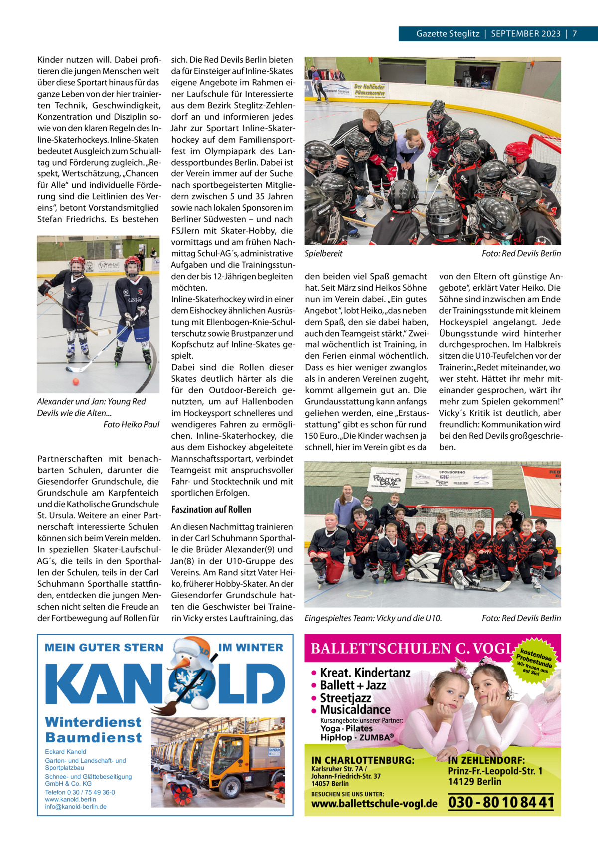 Gazette Steglitz  |  SEPTEMBER 2023  |  7 Kinder nutzen will. Dabei profi- sich. Die Red Devils Berlin bieten tieren die jungen Menschen weit da für Einsteiger auf Inline-Skates über diese Sportart hinaus für das eigene Angebote im Rahmen eiganze Leben von der hier trainier- ner Laufschule für Interessierte ten Technik, Geschwindigkeit, aus dem Bezirk Steglitz-ZehlenKonzentration und Disziplin so- dorf an und informieren jedes wie von den klaren Regeln des In- Jahr zur Sportart Inline-Skaterline-Skaterhockeys. Inline-Skaten hockey auf dem Familiensportbedeutet Ausgleich zum Schulall- fest im Olympiapark des Lantag und Förderung zugleich. „Re- dessportbundes Berlin. Dabei ist spekt, Wertschätzung, „Chancen der Verein immer auf der Suche für Alle“ und individuelle Förde- nach sportbegeisterten Mitglierung sind die Leitlinien des Ver- dern zwischen 5 und 35 Jahren eins“, betont Vorstandsmitglied sowie nach lokalen Sponsoren im Stefan Friedrichs. Es bestehen Berliner Südwesten – und nach FSJlern mit Skater-Hobby, die vormittags und am frühen Nachmittag Schul-AG´s, administrative Spielbereit Foto: Red Devils Berlin Aufgaben und die Trainingsstunden der bis 12-Jährigen begleiten den beiden viel Spaß gemacht von den Eltern oft günstige Anmöchten. hat. Seit März sind Heikos Söhne gebote“, erklärt Vater Heiko. Die Inline-Skaterhockey wird in einer nun im Verein dabei. „Ein gutes Söhne sind inzwischen am Ende dem Eishockey ähnlichen Ausrüs- Angebot “, lobt Heiko, „das neben der Trainingsstunde mit kleinem tung mit Ellenbogen-Knie-Schul- dem Spaß, den sie dabei haben, Hockeyspiel angelangt. Jede terschutz sowie Brustpanzer und auch den Teamgeist stärkt.“ Zwei- Übungsstunde wird hinterher Kopfschutz auf Inline-Skates ge- mal wöchentlich ist Training, in durchgesprochen. Im Halbkreis spielt. den Ferien einmal wöchentlich. sitzen die U10-Teufelchen vor der Dabei sind die Rollen dieser Dass es hier weniger zwanglos Trainerin: „Redet miteinander, wo Skates deutlich härter als die als in anderen Vereinen zugeht, wer steht. Hättet ihr mehr mitfür den Outdoor-Bereich ge- kommt allgemein gut an. Die einander gesprochen, wärt ihr Alexander und Jan: Young Red nutzten, um auf Hallenboden Grundausstattung kann anfangs mehr zum Spielen gekommen!“ im Hockeysport schnelleres und geliehen werden, eine „Erstaus- Vicky´s Kritik ist deutlich, aber Devils wie die Alten... Foto Heiko Paul wendigeres Fahren zu ermögli- stattung“ gibt es schon für rund freundlich: Kommunikation wird chen. Inline-Skaterhockey, die 150 Euro. „Die Kinder wachsen ja bei den Red Devils großgeschrieaus dem Eishockey abgeleitete schnell, hier im Verein gibt es da ben. Partnerschaften mit benach- Mannschaftssportart, verbindet barten Schulen, darunter die Teamgeist mit anspruchsvoller Giesendorfer Grundschule, die Fahr- und Stocktechnik und mit Grundschule am Karpfenteich sportlichen Erfolgen. und die Katholische Grundschule Faszination auf Rollen St. Ursula. Weitere an einer Partnerschaft interessierte Schulen An diesen Nachmittag trainieren können sich beim Verein melden. in der Carl Schuhmann SporthalIn speziellen Skater-Laufschul- le die Brüder Alexander(9) und AG´s, die teils in den Sporthal- Jan(8) in der U10-Gruppe des len der Schulen, teils in der Carl Vereins. Am Rand sitzt Vater HeiSchuhmann Sporthalle stattfin- ko, früherer Hobby-Skater. An der den, entdecken die jungen Men- Giesendorfer Grundschule hatschen nicht selten die Freude an ten die Geschwister bei TraineFoto: Red Devils Berlin der Fortbewegung auf Rollen für rin Vicky erstes Lauftraining, das Eingespieltes Team: Vicky und die U10.  MEIN GUTER STERN  Winterdienst Baumdienst Eckard Kanold Garten- und Landschaft- und Sportplatzbau Schnee- und Glättebeseitigung GmbH & Co. KG Telefon 0 30 / 75 49 36-0 www.kanold.berlin info@kanold-berlin.de  IM WINTER