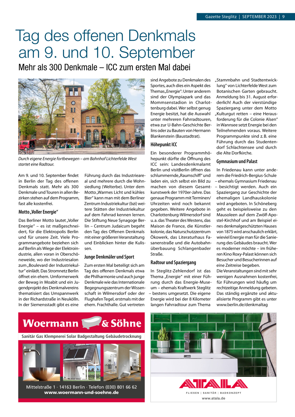 Gazette Steglitz  |  September 2023  |  9  Tag des offenen Denkmals am 9. und 10. September Mehr als 300 Denkmale – ICC zum ersten Mal dabei  Durch eigene Energie fortbewegen – am Bahnhof Lichterfelde West startet eine Radtour. Am 9. und 10. September findet in Berlin der Tag des offenen Denkmals statt. Mehr als 300 Denkmale und Touren in allen Bezirken stehen auf dem Programm, fast alle kostenfrei.  Motto „Voller Energie“ Das Berliner Motto lautet „Voller Energie“ – es ist maßgeschneidert, für die Elektropolis Berlin und für unsere Zeit. Viele Programmangebote beziehen sich auf Berlin als Wiege der Elektroindustrie, allen voran in Oberschöneweide, wo der Industriesalon zum „Boulevard der Industriekultur“ einlädt. Das Stromnetz Berlin öffnet ein ehem. Umformerwerk der Bewag in Moabit und ein Jugendprojekt des Denkmalvereins thematisiert das Umspannwerk in der Richardstraße in Neukölln. In der Siemensstadt gibt es eine  Führung durch das Industrieareal und mehrere durch die Wohnsiedlung (Welterbe). Unter dem Motto „Warmes Licht und kühles Bier“ kann man mit dem Berliner Zentrum Industriekultur (bzi) weitere Stätten der Industriekultur auf dem Fahrrad kennen lernen. Die Stiftung Neue Synagoge Berlin – Centrum Judaicum begeht den Tag des Offenen Denkmals mit einer größeren Veranstaltung und Einblicken hinter die Kulissen.  Junge Denkmäler und Sport Zum ersten Mal beteiligt sich am Tag des offenen Denkmals etwa die Philharmonie und auch junge Denkmale wie das Internationale Begegnungszentrum der Wissenschaft in Wilmersdorf oder der Flughafen Tegel, erstmals mit der ehem. Frachthalle. Gut vertreten  Sanitär Gas Klempnerei Solar Badgestaltung Gebäudetrocknung  Mittelstraße 1 · 14163 Berlin · Telefon (030) 801 66 62 www.woermann-und-soehne.de  sind Angebote zu Denkmalen des „Stammbahn und StadtentwickSportes, auch dies ein Aspekt des lung“ von Lichterfelde West zum Themas „Energie“: Unter anderem Botanischen Garten gebraucht. sind der Olympiapark und das Anmeldung bis 31. August erforMommsenstadion in Charlot- derlich! Auch der vierstündige tenburg dabei. Wer selbst genug Spaziergang unter dem Motto Energie besitzt, hat die Auswahl „Kulturgut retten – eine Herausunter mehreren Fahrradtouren, forderung für die Colonie Alsen“ etwa zur U-Bahn-Geschichte Ber- in Wannsee setzt Energie bei den lins oder zu Bauten von Hermann Teilnehmenden voraus. Weitere Blankenstein (Baustadtrat). Programmpunkte sind z. B. eine Führung durch das StudentenHöhepunkt ICC dorf Schlachtensee und durch Ein besonderer Programmhö- die Alte Dorfkirche. hepunkt dürfte die Öffnung des Gymnasium und Palast ICC sein: Landesdenkmalamt Berlin und visitBerlin öffnen das In Friedenau kann unter andeschlummernde „Raumschiff“ und rem die Friedrich-Bergius-Schule laden ein, sich selbst ein Bild zu – ehemals Gymnasium Friedenau machen von diesem Gesamt- – besichtigt werden. Auch ein kunstwerk der 1970er-Jahre. Das Spaziergang zur Geschichte der genaue Programm mit Terminen/ ehemaligen Landhauskolonie Uhrzeiten wird noch bekannt wird angeboten. In Schöneberg gegeben. Weitere Angebote in geht es beispielsweise zu den Charlottenburg-Wilmersdorf sind Mausoleen auf dem Zwölf-Apou. a. das Theater des Westens, das stel-Kirchhof und am Beispiel eiMaison de France, die Künstler- nes denkmalgeschützten Hauses kolonie, das Naturschutzzentrum von 1875 wird anschaulich erklärt, Ökowerk, das Literaturhaus Fa- wieviel Energie man für die Saniesanenstraße und die Autobahn- rung des Gebäudes braucht. Wer überbauung Schlangenbader es moderner möchte – im früheStraße. ren Kino Roxy-Palast können sich Besucher und Besucherinnen auf Radtour und Spaziergang eine Zeitreise begeben. In Steglitz-Zehlendorf ist das Die Veranstaltungen sind mit sehr Thema „Energie“ mit einer Füh- wenigen Ausnahmen kostenfrei, rung durch das Energie-Muse- für Führungen wird häufig um um – ehemals Kraftwerk Steglitz rechtzeitige Anmeldung gebeten. – bestens umgesetzt. Die eigene Das ständig ergänzte und aktuEnergie wird bei der 8 Kilometer alisierte Programm gibt es unter langen Fahrradtour zum Thema www.berlin.de/denkmaltag