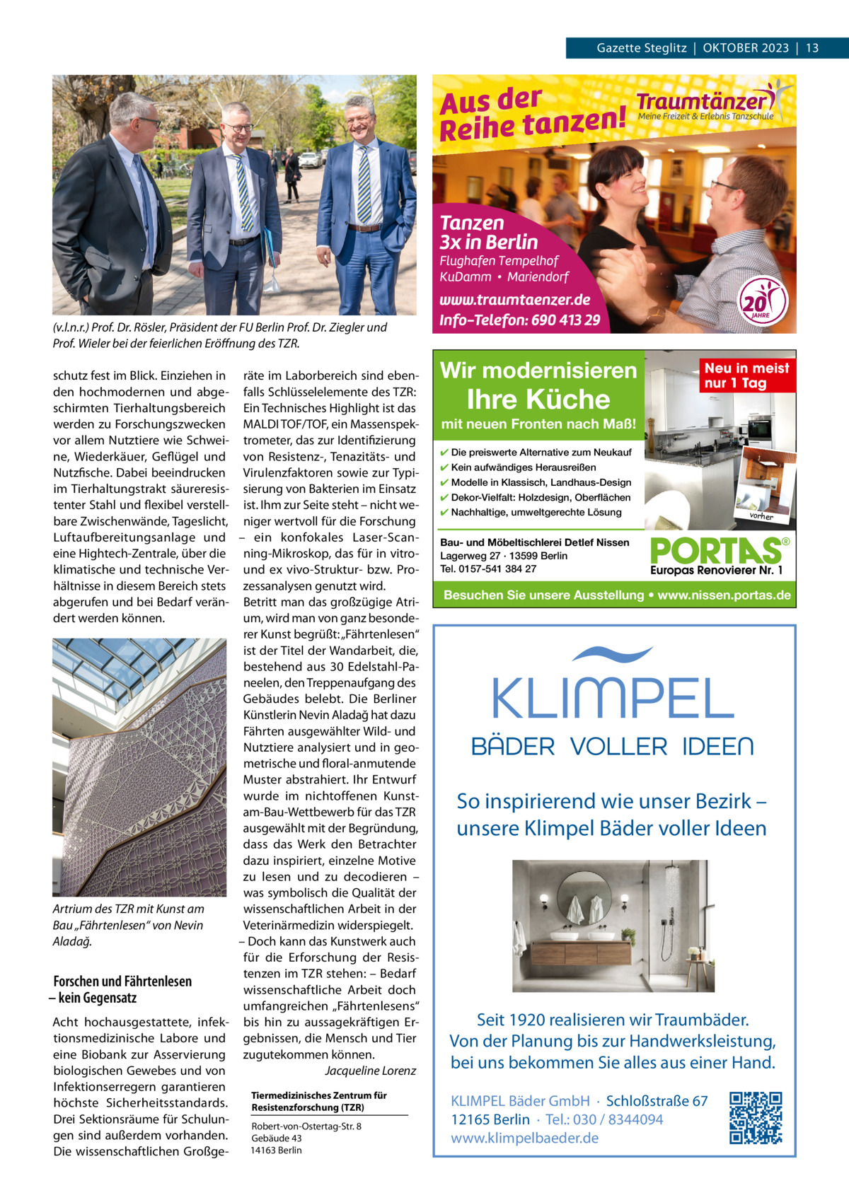 Gazette Steglitz  |  OKTOBEr 2023  |  13  (v.l.n.r.) Prof. Dr. Rösler, Präsident der FU Berlin Prof. Dr. Ziegler und Prof. Wieler bei der feierlichen Eröﬀnung des TZR. schutz fest im Blick. Einziehen in räte im Laborbereich sind ebenden hochmodernen und abge- falls Schlüsselelemente des TZr: schirmten Tierhaltungsbereich Ein Technisches Highlight ist das werden zu Forschungszwecken MALDI TOF/TOF, ein Massenspekvor allem Nutztiere wie Schwei- trometer, das zur Identifizierung ne, Wiederkäuer, Geflügel und von resistenz-, Tenazitäts- und Nutzfische. Dabei beeindrucken Virulenzfaktoren sowie zur Typiim Tierhaltungstrakt säureresis- sierung von Bakterien im Einsatz tenter Stahl und flexibel verstell- ist. Ihm zur Seite steht – nicht webare Zwischenwände, Tageslicht, niger wertvoll für die Forschung Luftaufbereitungsanlage und – ein konfokales Laser-Scaneine Hightech-Zentrale, über die ning-Mikroskop, das für in vitroklimatische und technische Ver- und ex vivo-Struktur- bzw. Prohältnisse in diesem Bereich stets zessanalysen genutzt wird. abgerufen und bei Bedarf verän- Betritt man das großzügige Atrium, wird man von ganz besondedert werden können. rer Kunst begrüßt: „Fährtenlesen“ ist der Titel der Wandarbeit, die, bestehend aus 30 Edelstahl-Paneelen, den Treppenaufgang des Gebäudes belebt. Die Berliner Künstlerin Nevin Aladağ hat dazu Fährten ausgewählter Wild- und Nutztiere analysiert und in geometrische und floral-anmutende Muster abstrahiert. Ihr Entwurf wurde im nichtoffenen Kunstam-Bau-Wettbewerb für das TZr ausgewählt mit der Begründung, dass das Werk den Betrachter dazu inspiriert, einzelne Motive zu lesen und zu decodieren – was symbolisch die Qualität der wissenschaftlichen Arbeit in der Artrium des TZR mit Kunst am Veterinärmedizin widerspiegelt. Bau „Fährtenlesen“ von Nevin – Doch kann das Kunstwerk auch Aladağ. für die Erforschung der resistenzen im TZr stehen: – Bedarf Forschen und Fährtenlesen wissenschaftliche Arbeit doch – kein Gegensatz umfangreichen „Fährtenlesens“ Acht hochausgestattete, infek- bis hin zu aussagekräftigen Ertionsmedizinische Labore und gebnissen, die Mensch und Tier eine Biobank zur Asservierung zugutekommen können. biologischen Gewebes und von Jacqueline Lorenz Infektionserregern garantieren Tiermedizinisches Zentrum für höchste Sicherheitsstandards. Resistenzforschung (TZR) Drei Sektionsräume für Schulunrobert-von-Ostertag-Str. 8 gen sind außerdem vorhanden. Gebäude 43 14163 Berlin Die wissenschaftlichen Großge Wir modernisieren  Ihre Küche  Neu in meist nur 1 Tag  mit neuen Fronten nach Maß! ✔ Die preiswerte Alternative zum Neukauf ✔ Kein aufwändiges Herausreißen ✔ Modelle in Klassisch, Landhaus-Design ✔ Dekor-Vielfalt: Holzdesign, Oberflächen ✔ Nachhaltige, umweltgerechte Lösung  vorher  Bau- und Möbeltischlerei Detlef Nissen Lagerweg 27 · 13599 Berlin Tel. 0157-541 384 27  Besuchen Sie unsere Ausstellung • www.nissen.portas.de  So inspirierend wie unser Bezirk – unsere Klimpel Bäder voller Ideen  Seit 1920 realisieren wir Traumbäder. Von der Planung bis zur Handwerksleistung, bei uns bekommen Sie alles aus einer Hand. KLIMPEL Bäder GmbH · Schloßstraße 67 12165 Berlin · Tel.: 030 / 8344094 www.klimpelbaeder.de