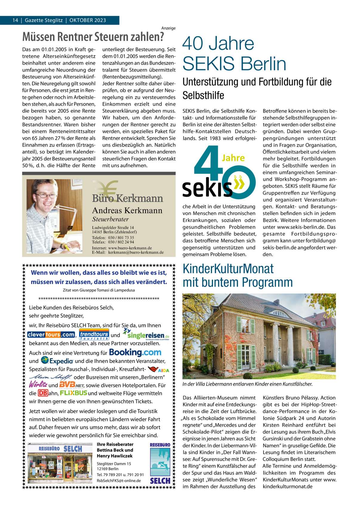 14  |  Gazette Steglitz  |  Oktober 2023 Anzeige  Müssen Rentner Steuern zahlen? Das am 01.01.2005 in Kraft getretene Alterseinkünftegesetz beinhaltet unter anderem eine umfangreiche Neuordnung der Besteuerung von Alterseinkünften. Die Neuregelung gilt sowohl für Personen, die erst jetzt in Rente gehen oder noch im Arbeitsleben stehen, als auch für Personen, die bereits vor 2005 eine Rente bezogen haben, so genannte Bestandsrentner. Waren bisher bei einem Renteneintrittsalter von 65 Jahren 27 % der Rente als Einnahmen zu erfassen (Ertragsanteil), so beträgt im Kalenderjahr 2005 der Besteuerungsanteil 50 %, d. h. die Hälfte der Rente  unterliegt der Besteuerung. Seit dem 01.01.2005 werden die Rentenzahlungen an das Bundeszentralamt für Steuern übermittelt (Rentenbezugsmitteilung). Jeder Rentner sollte daher überprüfen, ob er aufgrund der Neuregelung ein zu versteuerndes Einkommen erzielt und eine Steuererklärung abgeben muss. Wir haben, um den Anforderungen der Rentner gerecht zu werden, ein spezielles Paket für Rentner entwickelt. Sprechen Sie uns diesbezüglich an. Natürlich können Sie auch in allen anderen steuerlichen Fragen den Kontakt mit uns aufnehmen.  Andreas Kerkmann Steuerberater  Foto: Denis Junker / Fotolia  Ludwigsfelder Straße 14 14165 Berlin (Zehlendorf) Telefon: 030 / 801 73 35 Telefax: 030 / 802 24 94 Internet: www.buero-kerkmann.de E-Mail: kerkmann@buero-kerkmann.de Mandantenportal https://buero-kerkmann.portalbereich.de  Wenn wir wollen, dass alles so bleibt wie es ist, müssen wir zulassen, dass sich alles verändert. Zitat von Giuseppe Tomasi di Lampedusa  40 Jahre SEKIS Berlin Unterstützung und Fortbildung für die Selbsthilfe SEKIS Berlin, die Selbsthilfe Kontakt- und Informationsstelle für Berlin ist eine der ältesten Selbsthilfe-Kontaktstellen Deutschlands. Seit 1983 wird erfolgrei che Arbeit in der Unterstützung von Menschen mit chronischen Erkrankungen, sozialen oder gesundheitlichen Problemen geleistet. Selbsthilfe bedeutet, dass betroffene Menschen sich gegenseitig unterstützen und gemeinsam Probleme lösen.  Betroffene können in bereits bestehende Selbsthilfegruppen integriert werden oder selbst eine gründen. Dabei werden Gruppengründungen unterstützt und in Fragen zur Organisation, Öffentlichkeitsarbeit und vielem mehr begleitet. Fortbildungen für die Selbsthilfe werden in einem umfangreichen Seminarund Workshop-Programm angeboten. SEKIS stellt Räume für Gruppentreffen zur Verfügung und organisiert Veranstaltungen. Kontakt- und Beratungsstellen befinden sich in jedem Bezirk. Weitere Informationen unter www.sekis-berlin.de. Das gesamte For tbildungsprogramm kann unter fortbildung@ sekis-berlin.de angefordert werden.  KinderKulturMonat mit buntem Programm  *************************************************** Liebe Kunden des Reisebüros Selch, sehr geehrte Steglitzer, wir, Ihr Reisebüro SELCH Team, sind für Sie da, um Ihnen , und bekannt aus den Medien, als neue Partner vorzustellen. Auch sind wir eine Vertretung für und und die Ihnen bekannten Veranstalter, Spezialisten für Pauschal-, Individual-, Kreuzfahrt-                                                       oder Busreisen mit unseren „Berlinern“ und , sowie diversen Hotelportalen. Für die ahn, und weltweite Flüge vermitteln wir Ihnen gerne die von Ihnen gewünschten Tickets.  Wörlitz  Jetzt wollen wir aber wieder loslegen und die Touristik nimmt in beliebten europäischen Ländern wieder Fahrt auf. Daher freuen wir uns umso mehr, dass wir ab sofort wieder wie gewohnt persönlich für Sie erreichbar sind. Ihre Reiseberater Bettina Beck und Henry Hawliczek Steglitzer Damm 15 12169 Berlin Tel. 79 789 201 u. 791 20 91 RsbSelchFKS@t-online.de  REISEBURO  SELCH  In der Villa Liebermann entlarven Kinder einen Kunstfälscher. Das Alliierten-Museum nimmt Kinder mit auf eine Entdeckungsreise in die Zeit der Luftbrücke. „Als es Schokolade vom Himmel regnete“ und „Mercedes und der Schokolade-Pilot“ zeigen die Ereignisse in jenen Jahren aus Sicht der Kinder. In der Liebermann-Villa sind Kinder in „Der Fall Wannsee: Auf Spurensuche mit Dr. Grete Ring“ einem Kunstfälscher auf der Spur und das Haus am Waldsee zeigt „Wunderliche Wesen“ im Rahmen der Ausstellung des  Künstlers Bruno Pélassy. Action gibt es bei der HipHop-Streetdance-Performance in der Kolonie Südpark  24 und Autorin Kirsten Reinhard entführt bei der Lesung aus ihrem Buch „Elvis Gursinski und der Grabstein ohne Namen“ in gruselige Gefilde. Die Lesung findet im Literarischem Colloquium Berlin statt. Alle Termine und Anmeldemöglichkeiten im Programm des KinderKulturMonats unter www. kinderkulturmonat.de