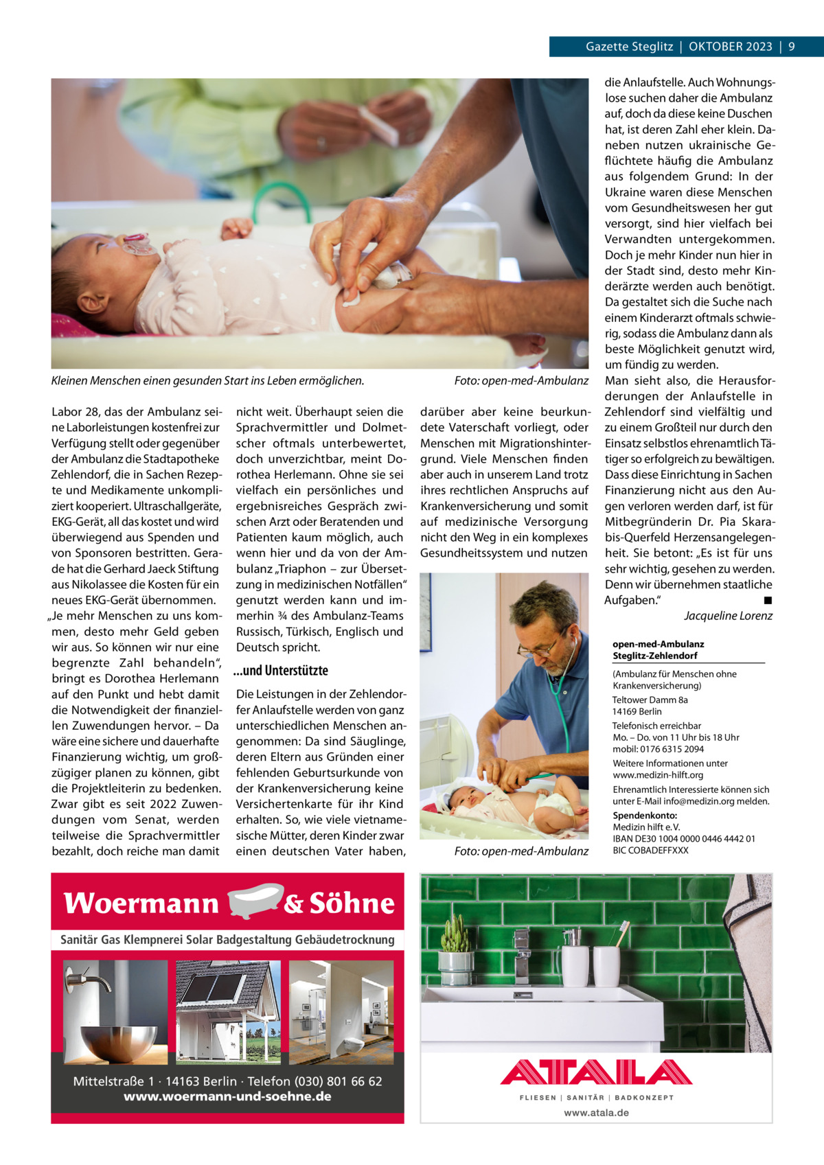 Gazette Steglitz  |  Oktober 2023  |  9  Kleinen Menschen einen gesunden Start ins Leben ermöglichen. � Labor 28, das der Ambulanz seine Laborleistungen kostenfrei zur Verfügung stellt oder gegenüber der Ambulanz die Stadtapotheke Zehlendorf, die in Sachen Rezepte und Medikamente unkompliziert kooperiert. Ultraschallgeräte, EKG-Gerät, all das kostet und wird überwiegend aus Spenden und von Sponsoren bestritten. Gerade hat die Gerhard Jaeck Stiftung aus Nikolassee die Kosten für ein neues EKG-Gerät übernommen. „Je mehr Menschen zu uns kommen, desto mehr Geld geben wir aus. So können wir nur eine begrenzte Zahl behandeln“, bringt es Dorothea Herlemann auf den Punkt und hebt damit die Notwendigkeit der finanziellen Zuwendungen hervor. – Da wäre eine sichere und dauerhafte Finanzierung wichtig, um großzügiger planen zu können, gibt die Projektleiterin zu bedenken. Zwar gibt es seit 2022 Zuwendungen vom Senat, werden teilweise die Sprachvermittler bezahlt, doch reiche man damit  nicht weit. Überhaupt seien die Sprachvermittler und Dolmetscher oftmals unterbewertet, doch unverzichtbar, meint Dorothea Herlemann. Ohne sie sei vielfach ein persönliches und ergebnisreiches Gespräch zwischen Arzt oder Beratenden und Patienten kaum möglich, auch wenn hier und da von der Ambulanz „Triaphon – zur Übersetzung in medizinischen Notfällen“ genutzt werden kann und immerhin ¾ des Ambulanz-Teams Russisch, Türkisch, Englisch und Deutsch spricht.  Foto: open-med-Ambulanz darüber aber keine beurkundete Vaterschaft vorliegt, oder Menschen mit Migrationshintergrund. Viele Menschen finden aber auch in unserem Land trotz ihres rechtlichen Anspruchs auf Krankenversicherung und somit auf medizinische Versorgung nicht den Weg in ein komplexes Gesundheitssystem und nutzen  open-med-Ambulanz Steglitz-Zehlendorf  ...und Unterstützte Die Leistungen in der Zehlendorfer Anlaufstelle werden von ganz unterschiedlichen Menschen angenommen: Da sind Säuglinge, deren Eltern aus Gründen einer fehlenden Geburtsurkunde von der Krankenversicherung keine Versichertenkarte für ihr Kind erhalten. So, wie viele vietnamesische Mütter, deren Kinder zwar einen deutschen Vater haben,  Sanitär Gas Klempnerei Solar Badgestaltung Gebäudetrocknung  Mittelstraße 1 · 14163 Berlin · Telefon (030) 801 66 62 www.woermann-und-soehne.de  die Anlaufstelle. Auch Wohnungslose suchen daher die Ambulanz auf, doch da diese keine Duschen hat, ist deren Zahl eher klein. Daneben nutzen ukrainische Geflüchtete häufig die Ambulanz aus folgendem Grund: In der Ukraine waren diese Menschen vom Gesundheitswesen her gut versorgt, sind hier vielfach bei Verwandten untergekommen. Doch je mehr Kinder nun hier in der Stadt sind, desto mehr Kinderärzte werden auch benötigt. Da gestaltet sich die Suche nach einem Kinderarzt oftmals schwierig, sodass die Ambulanz dann als beste Möglichkeit genutzt wird, um fündig zu werden. Man sieht also, die Herausforderungen der Anlaufstelle in Zehlendorf sind vielfältig und zu einem Großteil nur durch den Einsatz selbstlos ehrenamtlich Tätiger so erfolgreich zu bewältigen. Dass diese Einrichtung in Sachen Finanzierung nicht aus den Augen verloren werden darf, ist für Mitbegründerin Dr.  Pia Skarabis-Querfeld Herzensangelegenheit. Sie betont: „Es ist für uns sehr wichtig, gesehen zu werden. Denn wir übernehmen staatliche Aufgaben.“� ◾ � Jacqueline Lorenz  �  Foto: open-med-Ambulanz  (Ambulanz für Menschen ohne Krankenversicherung) Teltower Damm 8a 14169 Berlin Telefonisch erreichbar Mo. – Do. von 11 Uhr bis 18 Uhr mobil: 0176 6315 2094 Weitere Informationen unter www.medizin-hilft.org Ehrenamtlich Interessierte können sich unter E-Mail info@medizin.org melden. Spendenkonto: Medizin hilft e. V. IBAN DE30 1004 0000 0446 4442 01 BIC COBADEFFXXX