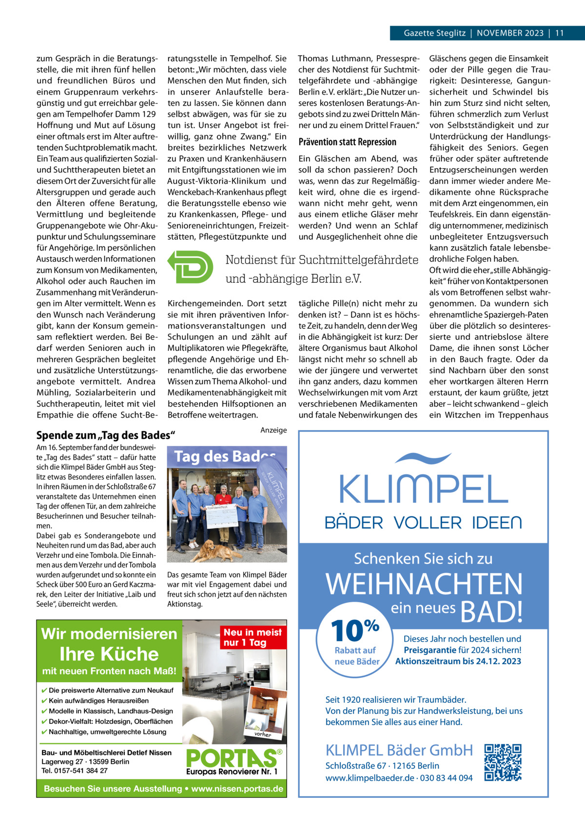 Gazette Steglitz  |  November 2023  |  11 zum Gespräch in die beratungsstelle, die mit ihren fünf hellen und freundlichen büros und einem Gruppenraum verkehrsgünstig und gut erreichbar gelegen am Tempelhofer Damm 129 Hoffnung und mut auf Lösung einer oftmals erst im Alter auftretenden Suchtproblematik macht. ein Team aus qualifizierten Sozialund Suchttherapeuten bietet an diesem ort der Zuversicht für alle Altersgruppen und gerade auch den Älteren offene beratung, vermittlung und begleitende Gruppenangebote wie ohr-Akupunktur und Schulungsseminare für Angehörige. Im persönlichen Austausch werden Informationen zum Konsum von medikamenten, Alkohol oder auch rauchen im Zusammenhang mit veränderungen im Alter vermittelt. Wenn es den Wunsch nach veränderung gibt, kann der Konsum gemeinsam reflektiert werden. bei bedarf werden Senioren auch in mehreren Gesprächen begleitet und zusätzliche Unterstützungsangebote vermittelt. Andrea mühling, Sozialarbeiterin und Suchtherapeutin, leitet mit viel empathie die offene Sucht-be ratungsstelle in Tempelhof. Sie betont: „Wir möchten, dass viele menschen den mut finden, sich in unserer Anlaufstelle beraten zu lassen. Sie können dann selbst abwägen, was für sie zu tun ist. Unser Angebot ist freiwillig, ganz ohne Zwang.“ ein breites bezirkliches Netzwerk zu Praxen und Krankenhäusern mit entgiftungsstationen wie im August-viktoria-Klinikum und Wenckebach-Krankenhaus pflegt die beratungsstelle ebenso wie zu Krankenkassen, Pflege- und Senioreneinrichtungen, Freizeitstätten, Pflegestützpunkte und  Thomas Luthmann, Pressesprecher des Notdienst für Suchtmittelgefährdete und -abhängige berlin e. v. erklärt: „Die Nutzer unseres kostenlosen beratungs-Angebots sind zu zwei Dritteln männer und zu einem Drittel Frauen.“  Kirchengemeinden. Dort setzt sie mit ihren präventiven Informationsveranstaltungen und Schulungen an und zählt auf multiplikatoren wie Pflegekräfte, pflegende Angehörige und ehrenamtliche, die das erworbene Wissen zum Thema Alkohol- und medikamentenabhängigkeit mit bestehenden Hilfsoptionen an betroffene weitertragen.  tägliche Pille(n) nicht mehr zu denken ist? – Dann ist es höchste Zeit, zu handeln, denn der Weg in die Abhängigkeit ist kurz: Der ältere organismus baut Alkohol längst nicht mehr so schnell ab wie der jüngere und verwertet ihn ganz anders, dazu kommen Wechselwirkungen mit vom Arzt verschriebenen medikamenten und fatale Nebenwirkungen des  Spende zum „Tag des Bades“ Am 16. September fand der bundesweite „Tag des Bades“ statt – dafür hatte sich die Klimpel Bäder GmbH aus Steglitz etwas Besonderes einfallen lassen. In ihren Räumen in der Schloßstraße 67 veranstaltete das Unternehmen einen Tag der offenen Tür, an dem zahlreiche Besucherinnen und Besucher teilnahmen. Dabei gab es Sonderangebote und Neuheiten rund um das Bad, aber auch Verzehr und eine Tombola. Die Einnahmen aus dem Verzehr und der Tombola wurden aufgerundet und so konnte ein Scheck über 500 Euro an Gerd Kaczmarek, den Leiter der Initiative „Laib und Seele“, überreicht werden.  Anzeige  Tag des Bades  Das gesamte Team von Klimpel Bäder war mit viel Engagement dabei und freut sich schon jetzt auf den nächsten Aktionstag.  Wir modernisieren  Ihre Küche  Neu in meist nur 1 Tag  mit neuen Fronten nach Maß! ✔ Die preiswerte Alternative zum Neukauf ✔ Kein aufwändiges Herausreißen ✔ Modelle in Klassisch, Landhaus-Design ✔ Dekor-Vielfalt: Holzdesign, Oberflächen ✔ Nachhaltige, umweltgerechte Lösung  vorher  Bau- und Möbeltischlerei Detlef Nissen Lagerweg 27 · 13599 Berlin Tel. 0157-541 384 27  Besuchen Sie unsere Ausstellung • www.nissen.portas.de  Prävention statt Repression ein Gläschen am Abend, was soll da schon passieren? Doch was, wenn das zur regelmäßigkeit wird, ohne die es irgendwann nicht mehr geht, wenn aus einem etliche Gläser mehr werden? Und wenn an Schlaf und Ausgeglichenheit ohne die  Gläschens gegen die einsamkeit oder der Pille gegen die Traurigkeit: Desinteresse, Gangunsicherheit und Schwindel bis hin zum Sturz sind nicht selten, führen schmerzlich zum verlust von Selbstständigkeit und zur Unterdrückung der Handlungsfähigkeit des Seniors. Gegen früher oder später auftretende entzugserscheinungen werden dann immer wieder andere medikamente ohne rücksprache mit dem Arzt eingenommen, ein Teufelskreis. ein dann eigenständig unternommener, medizinisch unbegleiteter entzugsversuch kann zusätzlich fatale lebensbedrohliche Folgen haben. oft wird die eher „stille Abhängigkeit“ früher von Kontaktpersonen als vom betroffenen selbst wahrgenommen. Da wundern sich ehrenamtliche Spaziergeh-Paten über die plötzlich so desinteressierte und antriebslose ältere Dame, die ihnen sonst Löcher in den bauch fragte. oder da sind Nachbarn über den sonst eher wortkargen älteren Herrn erstaunt, der kaum grüßte, jetzt aber – leicht schwankend – gleich ein Witzchen im Treppenhaus