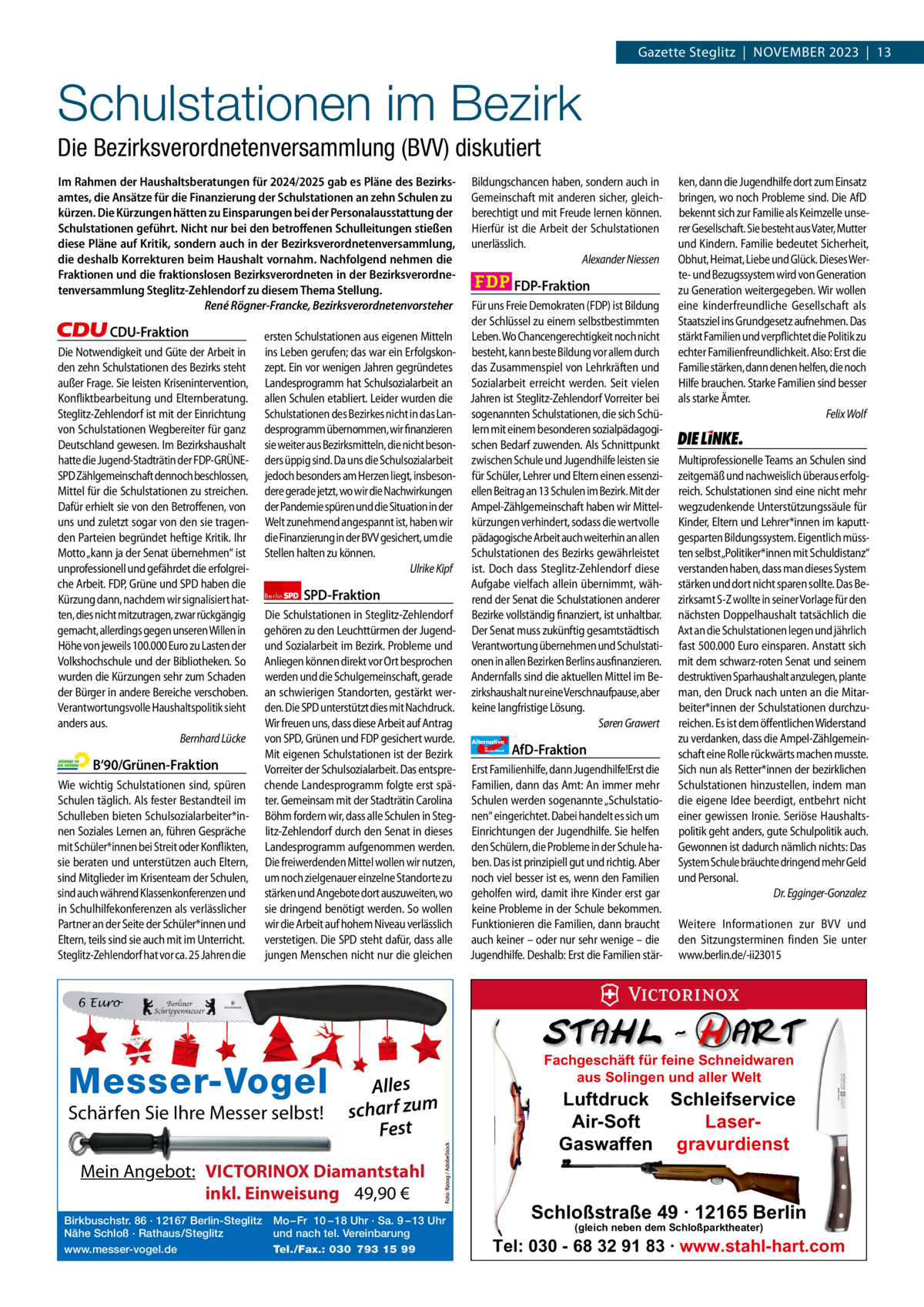 1 | Gazette Zehlendorf | oKTober 2023  Gazette Steglitz  |  November 2023  |  13  Schulstationen im Bezirk Die Bezirksverordnetenversammlung (BVV) diskutiert Im Rahmen der Haushaltsberatungen für 2024/2025 gab es Pläne des Bezirksamtes, die Ansätze für die Finanzierung der Schulstationen an zehn Schulen zu kürzen. Die Kürzungen hätten zu Einsparungen bei der Personalausstattung der Schulstationen geführt. Nicht nur bei den betroffenen Schulleitungen stießen diese Pläne auf Kritik, sondern auch in der Bezirksverordnetenversammlung, die deshalb Korrekturen beim Haushalt vornahm. Nachfolgend nehmen die Fraktionen und die fraktionslosen Bezirksverordneten in der Bezirksverordnetenversammlung Steglitz-Zehlendorf zu diesem Thema Stellung. René Rögner-Francke, Bezirksverordnetenvorsteher  CDU-Fraktion Die Notwendigkeit und Güte der Arbeit in den zehn Schulstationen des Bezirks steht außer Frage. Sie leisten Krisenintervention, Konfliktbearbeitung und Elternberatung. Steglitz-Zehlendorf ist mit der Einrichtung von Schulstationen Wegbereiter für ganz Deutschland gewesen. Im Bezirkshaushalt hatte die Jugend-Stadträtin der FDP-GRÜNESPD Zählgemeinschaft dennoch beschlossen, Mittel für die Schulstationen zu streichen. Dafür erhielt sie von den Betroffenen, von uns und zuletzt sogar von den sie tragenden Parteien begründet heftige Kritik. Ihr Motto „kann ja der Senat übernehmen“ ist unprofessionell und gefährdet die erfolgreiche Arbeit. FDP, Grüne und SPD haben die Kürzung dann, nachdem wir signalisiert hatten, dies nicht mitzutragen, zwar rückgängig gemacht, allerdings gegen unseren Willen in Höhe von jeweils 100.000 Euro zu Lasten der Volkshochschule und der Bibliotheken. So wurden die Kürzungen sehr zum Schaden der Bürger in andere Bereiche verschoben. Verantwortungsvolle Haushaltspolitik sieht anders aus. Bernhard Lücke  B‘90/Grünen-Fraktion Wie wichtig Schulstationen sind, spüren Schulen täglich. Als fester Bestandteil im Schulleben bieten Schulsozialarbeiter*innen Soziales Lernen an, führen Gespräche mit Schüler*innen bei Streit oder Konflikten, sie beraten und unterstützen auch Eltern, sind Mitglieder im Krisenteam der Schulen, sind auch während Klassenkonferenzen und in Schulhilfekonferenzen als verlässlicher Partner an der Seite der Schüler*innen und Eltern, teils sind sie auch mit im Unterricht. Steglitz-Zehlendorf hat vor ca. 25 Jahren die  ersten Schulstationen aus eigenen Mitteln ins Leben gerufen; das war ein Erfolgskonzept. Ein vor wenigen Jahren gegründetes Landesprogramm hat Schulsozialarbeit an allen Schulen etabliert. Leider wurden die Schulstationen des Bezirkes nicht in das Landesprogramm übernommen, wir finanzieren sie weiter aus Bezirksmitteln, die nicht besonders üppig sind. Da uns die Schulsozialarbeit jedoch besonders am Herzen liegt, insbesondere gerade jetzt, wo wir die Nachwirkungen der Pandemie spüren und die Situation in der Welt zunehmend angespannt ist, haben wir die Finanzierung in der BVV gesichert, um die Stellen halten zu können. Ulrike Kipf Berlin  SPD-Fraktion  Die Schulstationen in Steglitz-Zehlendorf gehören zu den Leuchttürmen der Jugendund Sozialarbeit im Bezirk. Probleme und Anliegen können direkt vor Ort besprochen werden und die Schulgemeinschaft, gerade an schwierigen Standorten, gestärkt werden. Die SPD unterstützt dies mit Nachdruck. Wir freuen uns, dass diese Arbeit auf Antrag von SPD, Grünen und FDP gesichert wurde. Mit eigenen Schulstationen ist der Bezirk Vorreiter der Schulsozialarbeit. Das entsprechende Landesprogramm folgte erst später. Gemeinsam mit der Stadträtin Carolina Böhm fordern wir, dass alle Schulen in Steglitz-Zehlendorf durch den Senat in dieses Landesprogramm aufgenommen werden. Die freiwerdenden Mittel wollen wir nutzen, um noch zielgenauer einzelne Standorte zu stärken und Angebote dort auszuweiten, wo sie dringend benötigt werden. So wollen wir die Arbeit auf hohem Niveau verlässlich verstetigen. Die SPD steht dafür, dass alle jungen Menschen nicht nur die gleichen  Bildungschancen haben, sondern auch in Gemeinschaft mit anderen sicher, gleichberechtigt und mit Freude lernen können. Hierfür ist die Arbeit der Schulstationen unerlässlich. Alexander Niessen  FDP-Fraktion Für uns Freie Demokraten (FDP) ist Bildung der Schlüssel zu einem selbstbestimmten Leben. Wo Chancengerechtigkeit noch nicht besteht, kann beste Bildung vor allem durch das Zusammenspiel von Lehrkräften und Sozialarbeit erreicht werden. Seit vielen Jahren ist Steglitz-Zehlendorf Vorreiter bei sogenannten Schulstationen, die sich Schülern mit einem besonderen sozialpädagogischen Bedarf zuwenden. Als Schnittpunkt zwischen Schule und Jugendhilfe leisten sie für Schüler, Lehrer und Eltern einen essenziellen Beitrag an 13 Schulen im Bezirk. Mit der Ampel-Zählgemeinschaft haben wir Mittelkürzungen verhindert, sodass die wertvolle pädagogische Arbeit auch weiterhin an allen Schulstationen des Bezirks gewährleistet ist. Doch dass Steglitz-Zehlendorf diese Aufgabe vielfach allein übernimmt, während der Senat die Schulstationen anderer Bezirke vollständig finanziert, ist unhaltbar. Der Senat muss zukünftig gesamtstädtisch Verantwortung übernehmen und Schulstationen in allen Bezirken Berlins ausfinanzieren. Andernfalls sind die aktuellen Mittel im Bezirkshaushalt nur eine Verschnaufpause, aber keine langfristige Lösung. Søren Grawert Alternative für  Deutschland  AfD-Fraktion  Erst Familienhilfe, dann Jugendhilfe!Erst die Familien, dann das Amt: An immer mehr Schulen werden sogenannte „Schulstationen“ eingerichtet. Dabei handelt es sich um Einrichtungen der Jugendhilfe. Sie helfen den Schülern, die Probleme in der Schule haben. Das ist prinzipiell gut und richtig. Aber noch viel besser ist es, wenn den Familien geholfen wird, damit ihre Kinder erst gar keine Probleme in der Schule bekommen. Funktionieren die Familien, dann braucht auch keiner – oder nur sehr wenige – die Jugendhilfe. Deshalb: Erst die Familien stär ken, dann die Jugendhilfe dort zum Einsatz bringen, wo noch Probleme sind. Die AfD bekennt sich zur Familie als Keimzelle unserer Gesellschaft. Sie besteht aus Vater, Mutter und Kindern. Familie bedeutet Sicherheit, Obhut, Heimat, Liebe und Glück. Dieses Werte- und Bezugssystem wird von Generation zu Generation weitergegeben. Wir wollen eine kinderfreundliche Gesellschaft als Staatsziel ins Grundgesetz aufnehmen. Das stärkt Familien und verpflichtet die Politik zu echter Familienfreundlichkeit. Also: Erst die Familie stärken, dann denen helfen, die noch Hilfe brauchen. Starke Familien sind besser als starke Ämter. Felix Wolf  Die Linke  Multiprofessionelle Teams an Schulen sind zeitgemäß und nachweislich überaus erfolgreich. Schulstationen sind eine nicht mehr wegzudenkende Unterstützungssäule für Kinder, Eltern und Lehrer*innen im kaputtgesparten Bildungssystem. Eigentlich müssten selbst „Politiker*innen mit Schuldistanz“ verstanden haben, dass man dieses System stärken und dort nicht sparen sollte. Das Bezirksamt S-Z wollte in seiner Vorlage für den nächsten Doppelhaushalt tatsächlich die Axt an die Schulstationen legen und jährlich fast 500.000 Euro einsparen. Anstatt sich mit dem schwarz-roten Senat und seinem destruktiven Sparhaushalt anzulegen, plante man, den Druck nach unten an die Mitarbeiter*innen der Schulstationen durchzureichen. Es ist dem öffentlichen Widerstand zu verdanken, dass die Ampel-Zählgemeinschaft eine Rolle rückwärts machen musste. Sich nun als Retter*innen der bezirklichen Schulstationen hinzustellen, indem man die eigene Idee beerdigt, entbehrt nicht einer gewissen Ironie. Seriöse Haushaltspolitik geht anders, gute Schulpolitik auch. Gewonnen ist dadurch nämlich nichts: Das System Schule bräuchte dringend mehr Geld und Personal. Dr. Egginger-Gonzalez Weitere Informationen zur BVV und den Sitzungsterminen finden Sie unter www.berlin.de/-ii23015  6 Euro  1.140 Zeichen pro Fraktion   Alles vorwort 584 Schärfen Sie Ihre Messer selbst! scharf zum CDU 1036 Fest Grüne 1151 SPDMein Angebot: 1149 VICTORINOX Diamantstahl FDP 1139 inkl. Einweisung 49,90 € Birkbuschstr. 86 ·1179 12167 Berlin-Steglitz Mo – Fr 10 – 18 Uhr · Sa. 9 – 13 Uhr AfD Nähe Schloß · Rathaus/Steglitz und nach tel. Vereinbarung www.messer-vogel.de Tel./Fax.: 030 793 15 99 Linke 1161  Messer-Vogel  Fachgeschäft für feine Schneidwaren aus Solingen und aller Welt  Luftdruck Schleifservice Air-Soft LaserGaswaffen gravurdienst  Schloßstraße 49 · 12165 Berlin (gleich neben dem Schloßparktheater)  Tel: 030 - 68 32 91 83 · www.stahl-hart.com